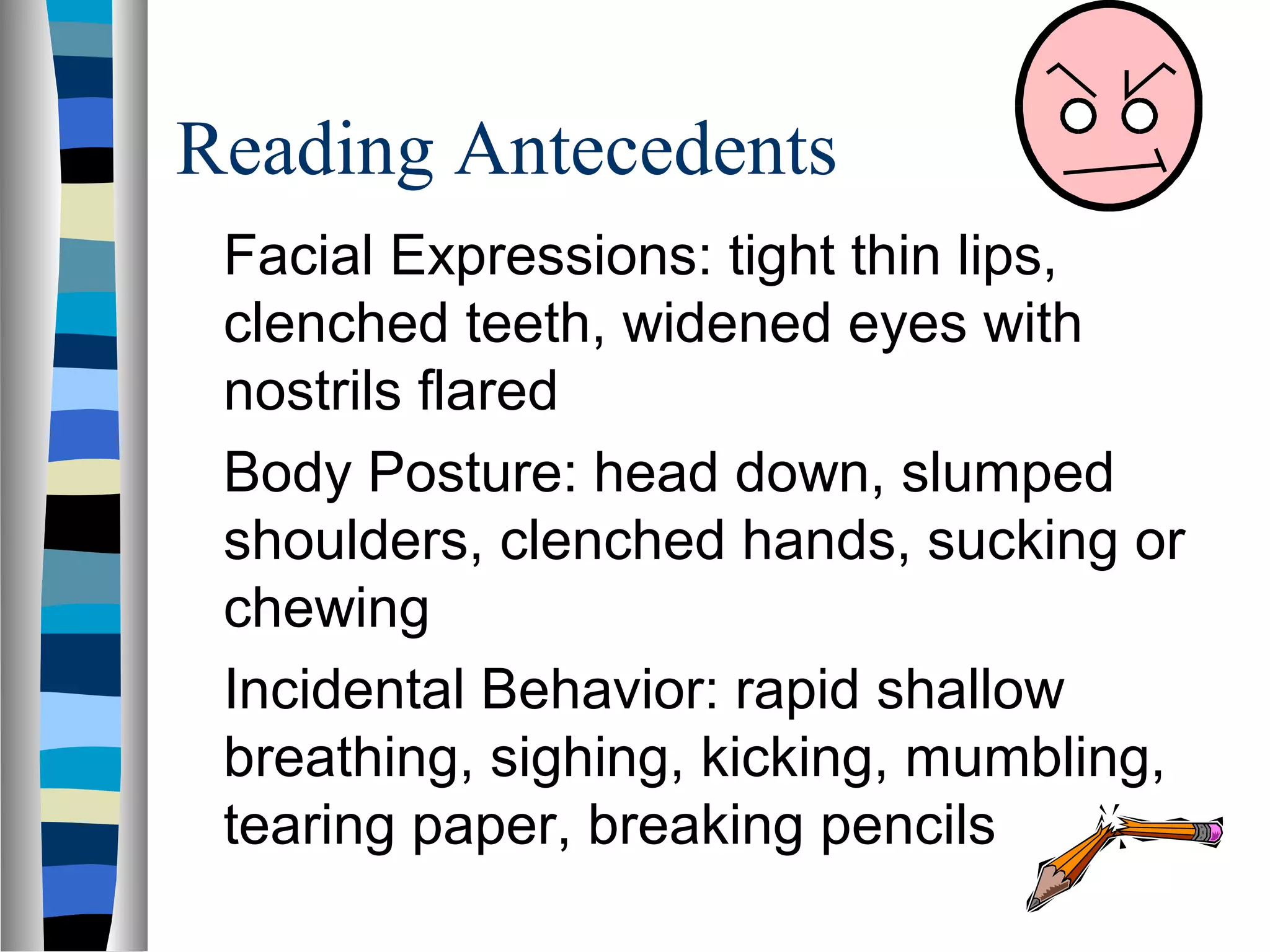 Reading Antecedents
Facial Expressions: tight thin lips,
clenched teeth, widened eyes with
nostrils flared
Body Posture: head down, slumped
shoulders, clenched hands, sucking or
chewing
Incidental Behavior: rapid shallow
breathing, sighing, kicking, mumbling,
tearing paper, breaking pencils
 