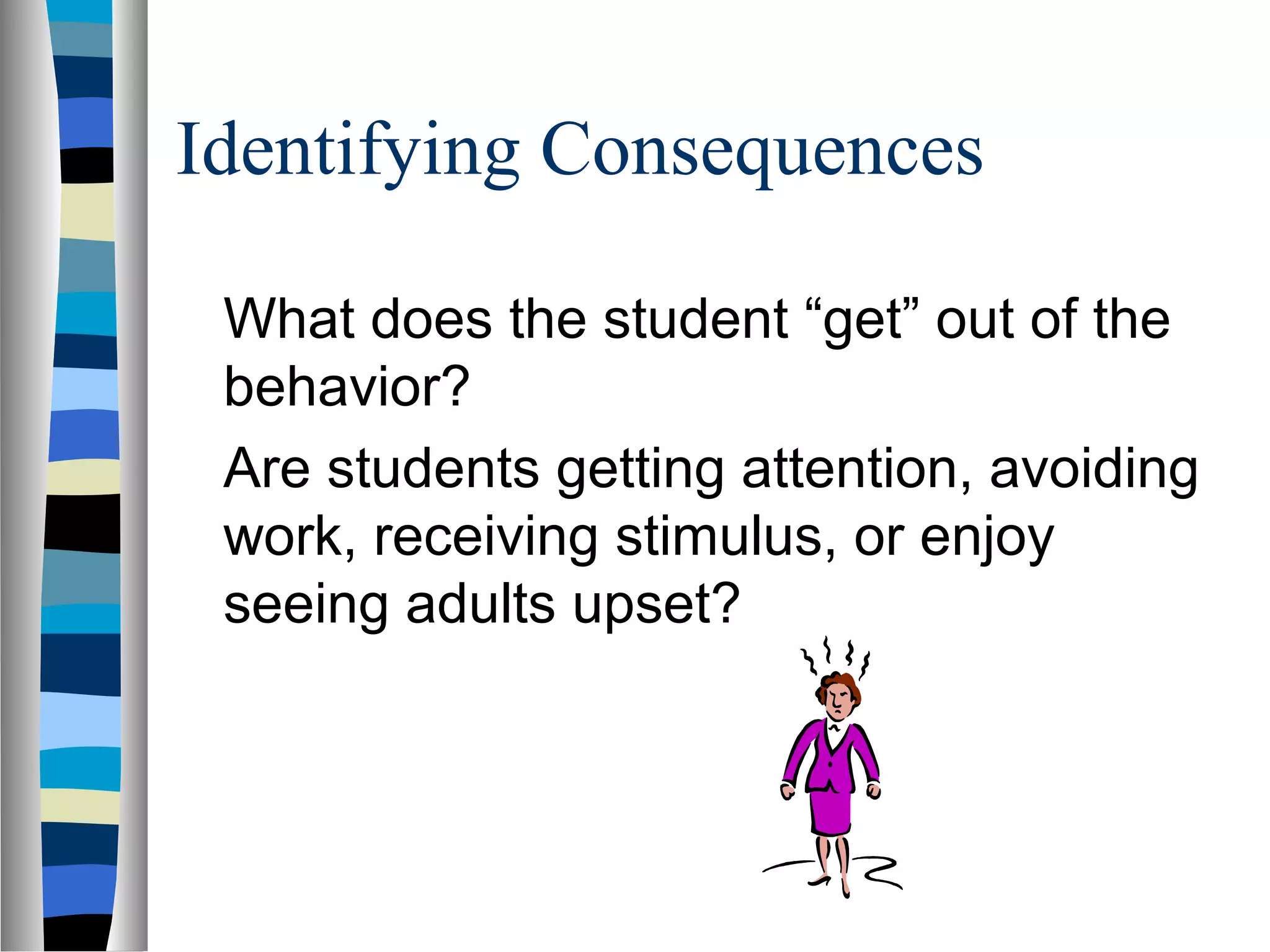 Identifying Consequences
What does the student “get” out of the
behavior?
Are students getting attention, avoiding
work, receiving stimulus, or enjoy
seeing adults upset?
 
