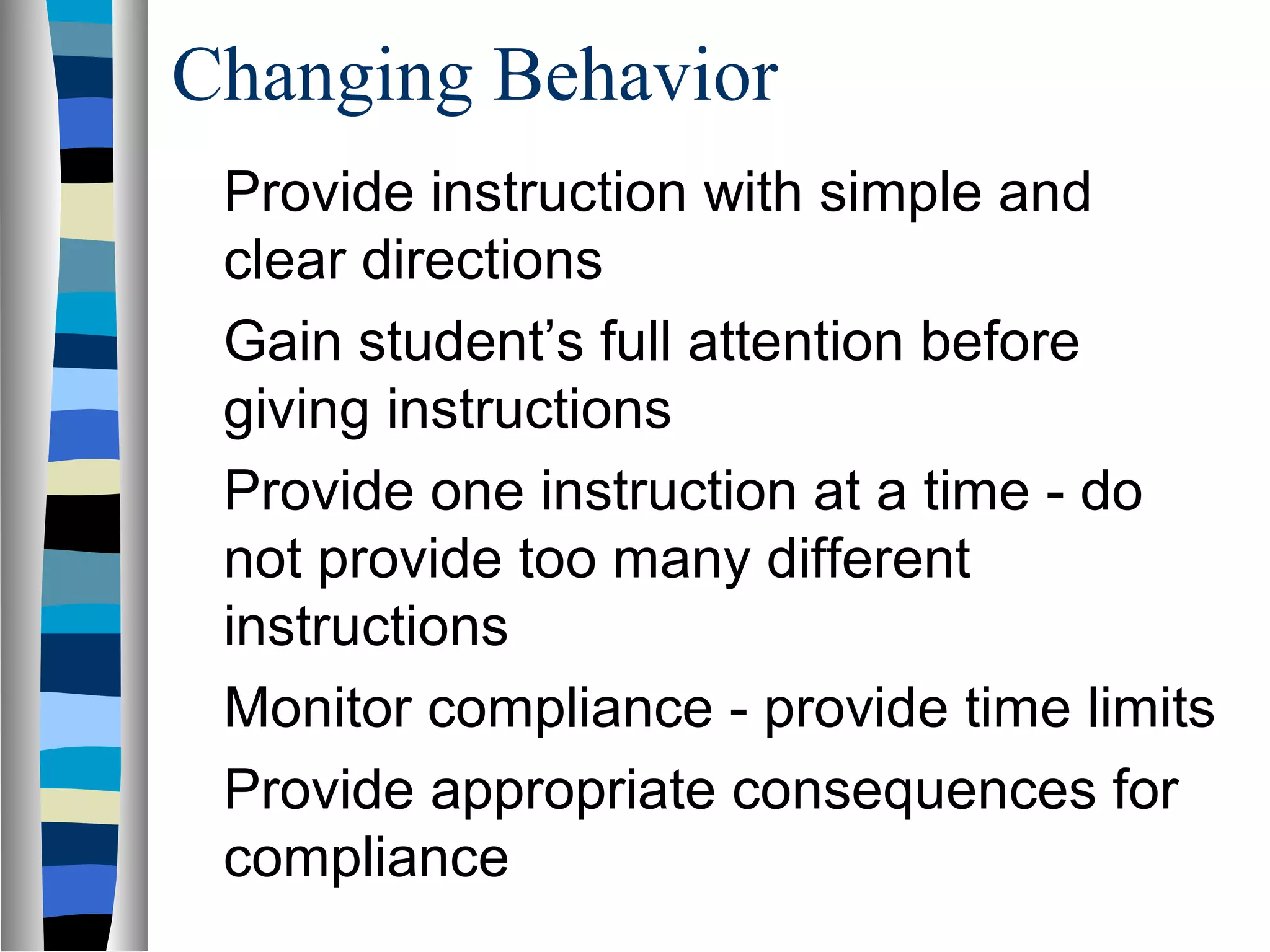 Changing Behavior
Provide instruction with simple and
clear directions
Gain student’s full attention before
giving instructions
Provide one instruction at a time - do
not provide too many different
instructions
Monitor compliance - provide time limits
Provide appropriate consequences for
compliance
 