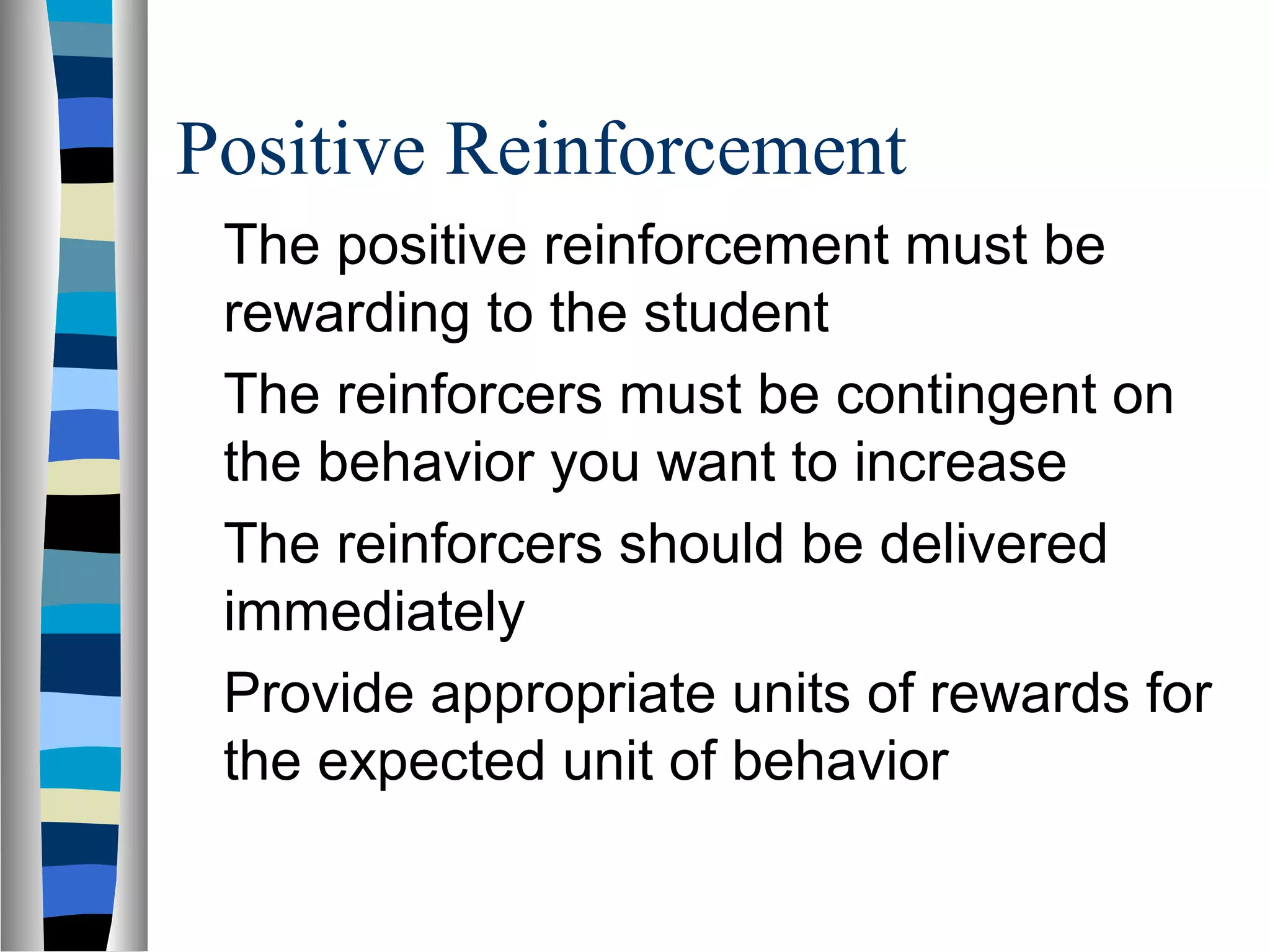 Positive Reinforcement
The positive reinforcement must be
rewarding to the student
The reinforcers must be contingent on
the behavior you want to increase
The reinforcers should be delivered
immediately
Provide appropriate units of rewards for
the expected unit of behavior
 