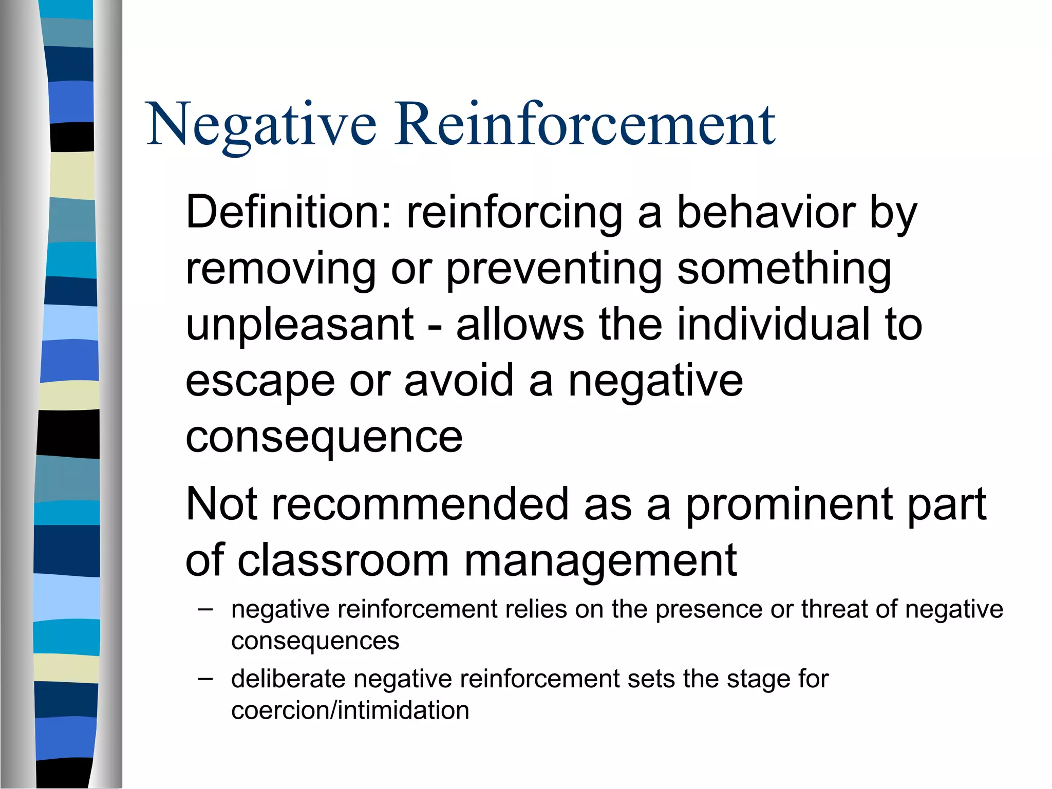 Negative Reinforcement
Definition: reinforcing a behavior by
removing or preventing something
unpleasant - allows the individual to
escape or avoid a negative
consequence
Not recommended as a prominent part
of classroom management
– negative reinforcement relies on the presence or threat of negative
consequences
– deliberate negative reinforcement sets the stage for
coercion/intimidation
 