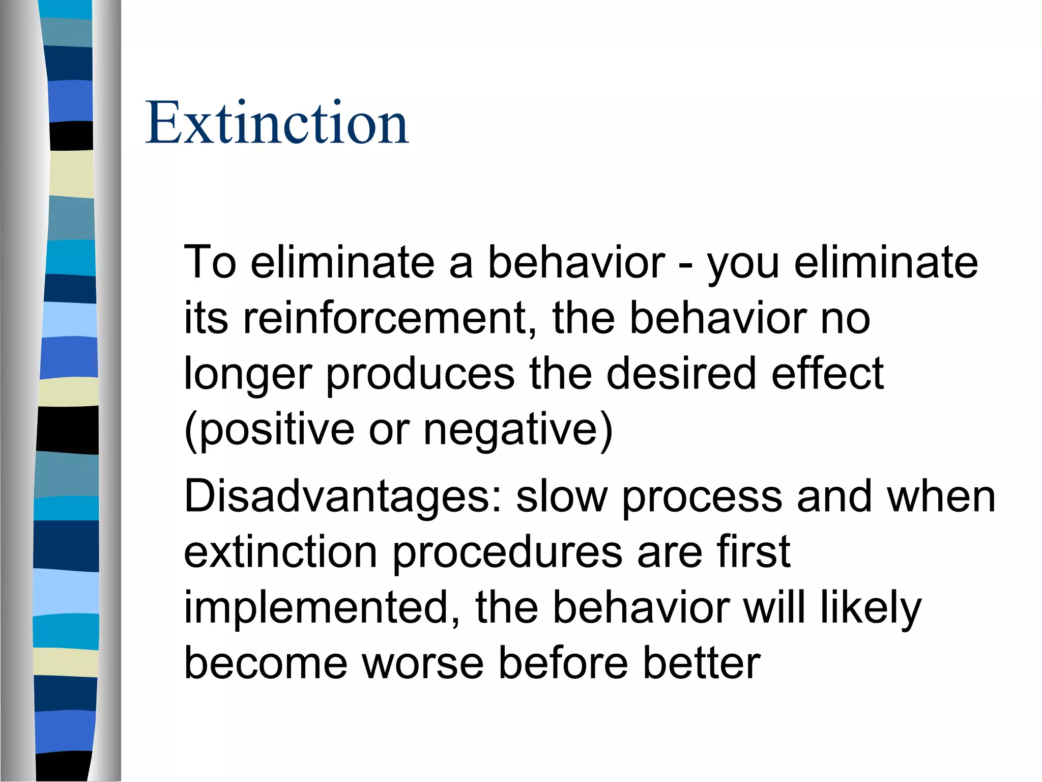 Extinction
To eliminate a behavior - you eliminate
its reinforcement, the behavior no
longer produces the desired effect
(positive or negative)
Disadvantages: slow process and when
extinction procedures are first
implemented, the behavior will likely
become worse before better
 
