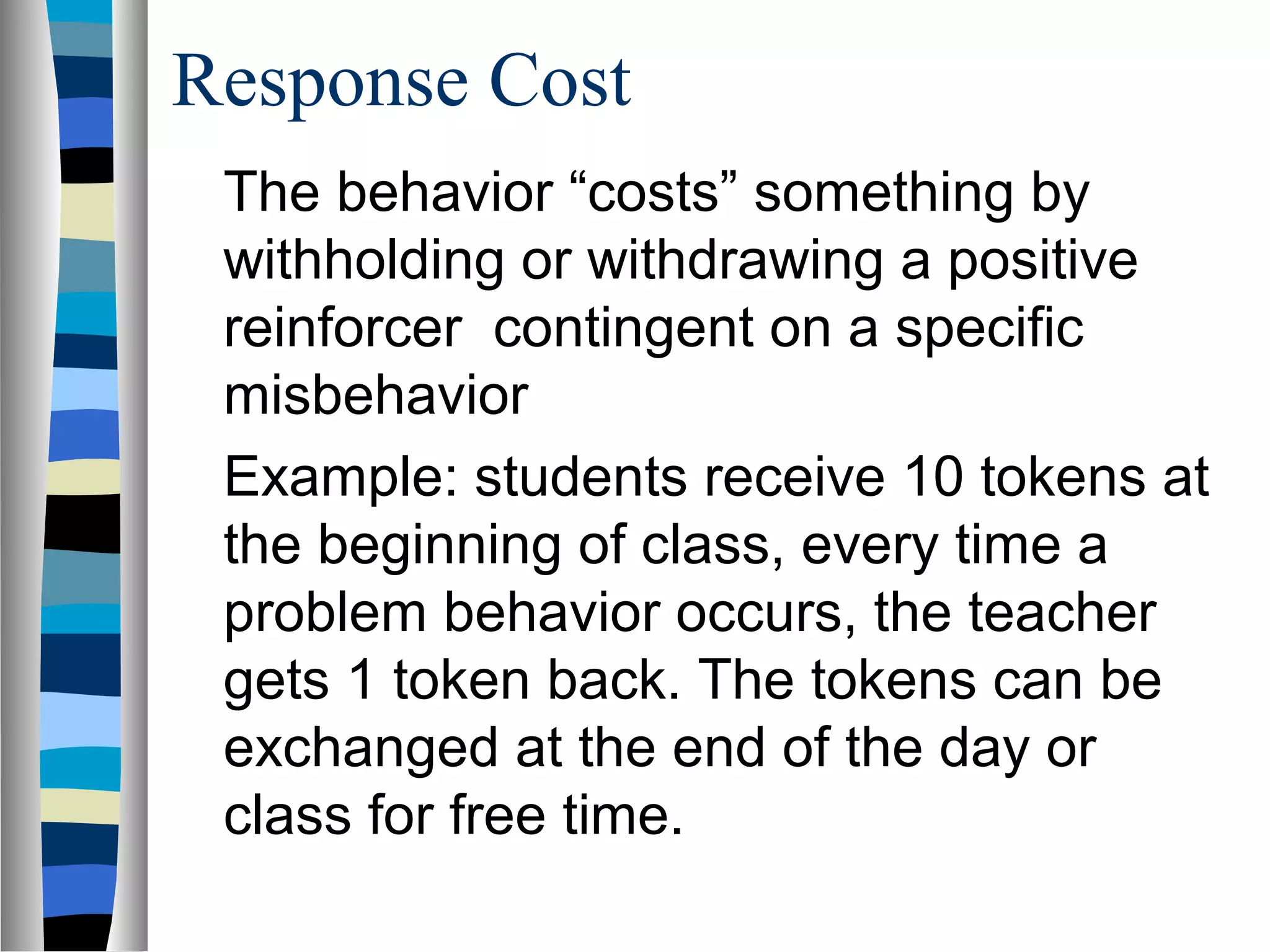 Response Cost
The behavior “costs” something by
withholding or withdrawing a positive
reinforcer contingent on a specific
misbehavior
Example: students receive 10 tokens at
the beginning of class, every time a
problem behavior occurs, the teacher
gets 1 token back. The tokens can be
exchanged at the end of the day or
class for free time.
 