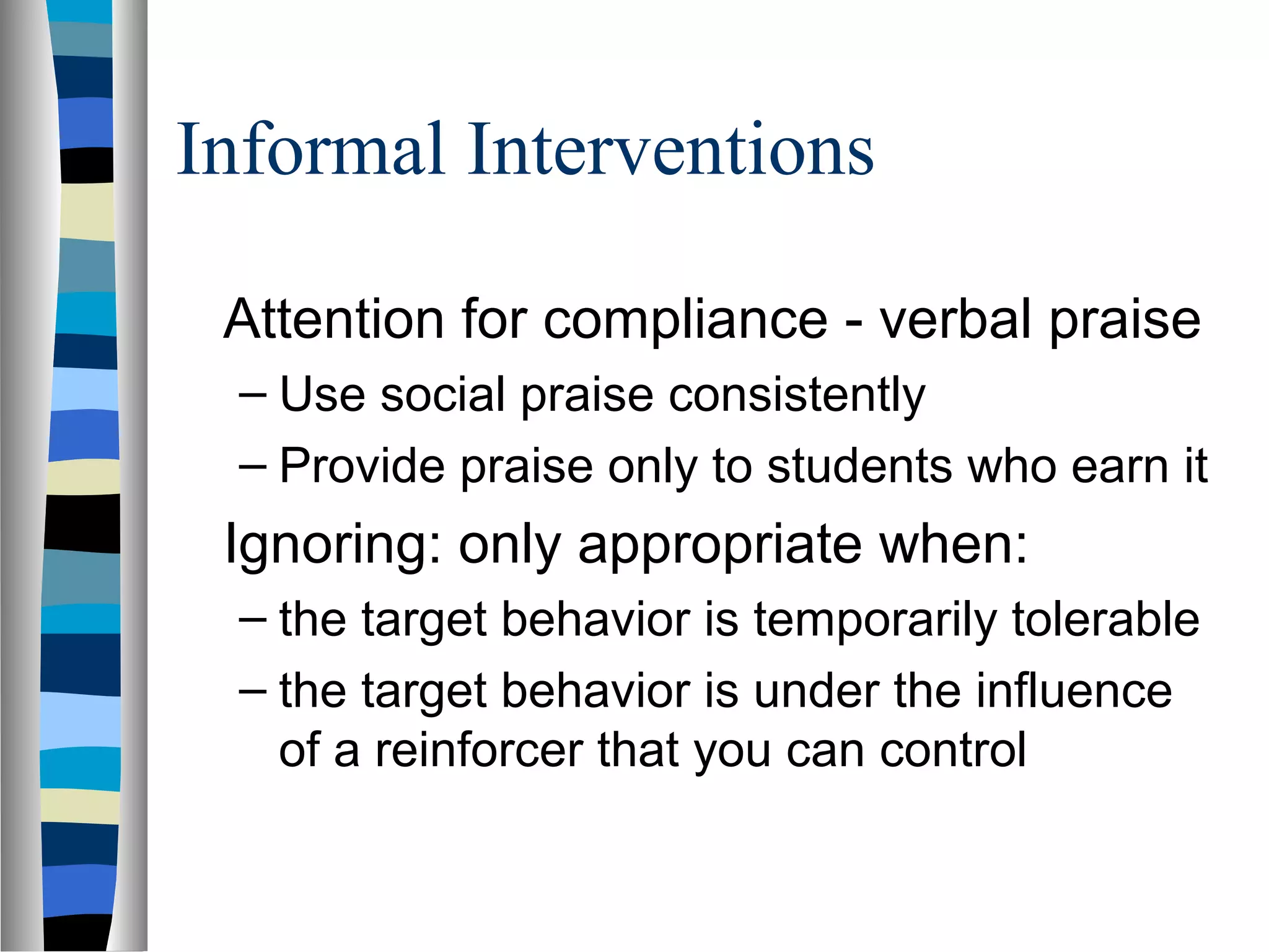 Informal Interventions
Attention for compliance - verbal praise
– Use social praise consistently
– Provide praise only to students who earn it
Ignoring: only appropriate when:
– the target behavior is temporarily tolerable
– the target behavior is under the influence
of a reinforcer that you can control
 