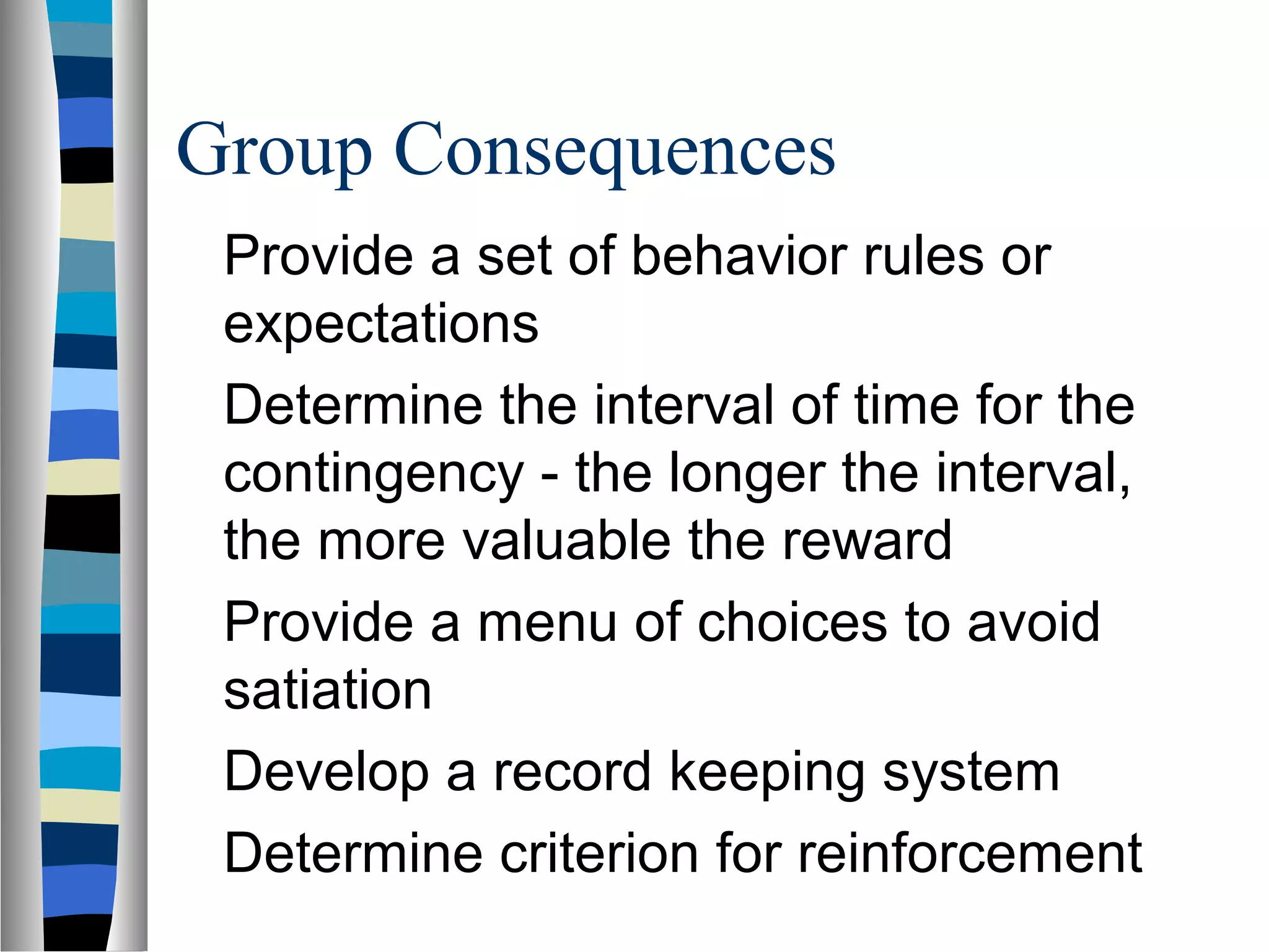 Group Consequences
Provide a set of behavior rules or
expectations
Determine the interval of time for the
contingency - the longer the interval,
the more valuable the reward
Provide a menu of choices to avoid
satiation
Develop a record keeping system
Determine criterion for reinforcement
 