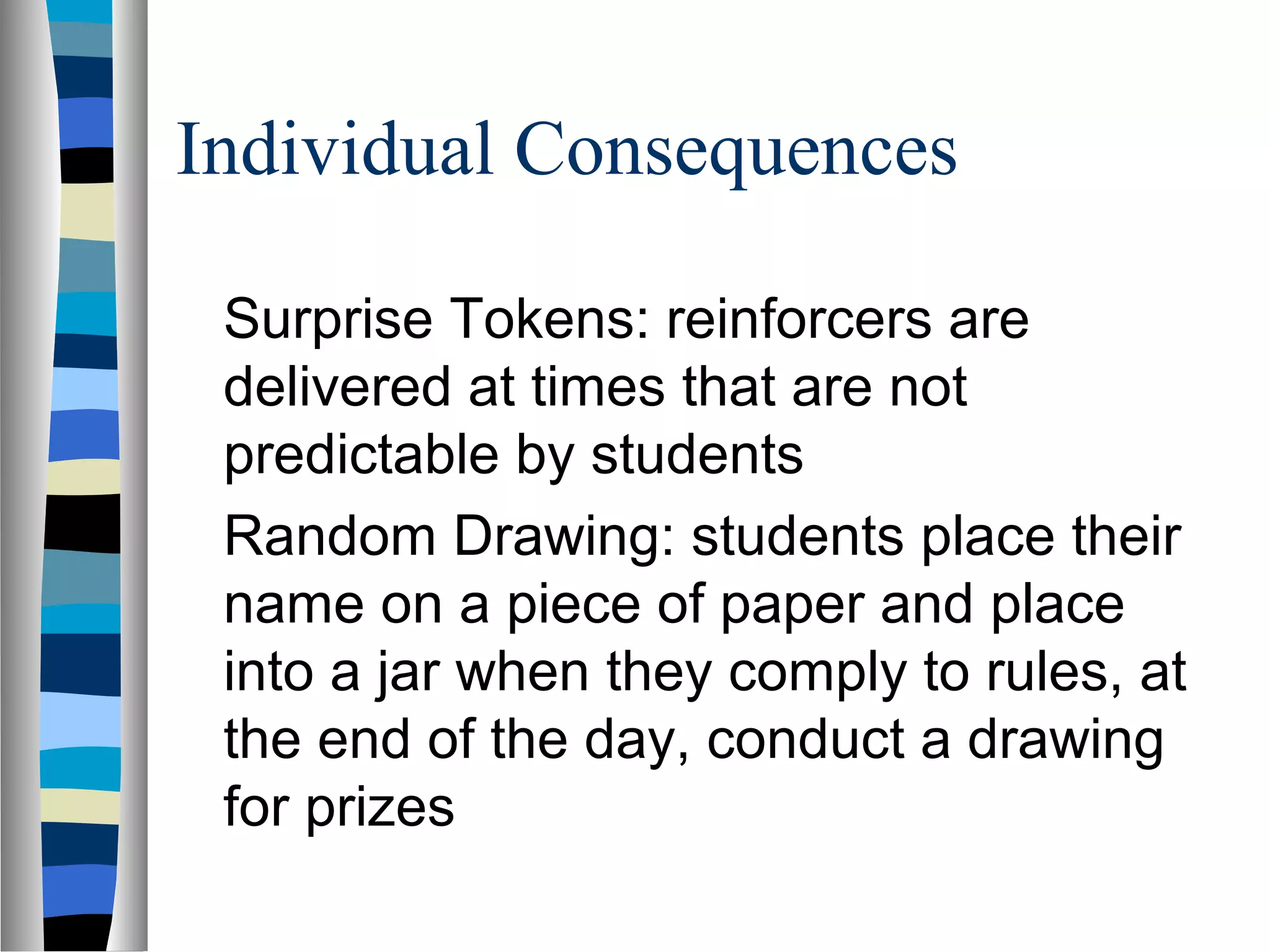 Individual Consequences
Surprise Tokens: reinforcers are
delivered at times that are not
predictable by students
Random Drawing: students place their
name on a piece of paper and place
into a jar when they comply to rules, at
the end of the day, conduct a drawing
for prizes
 