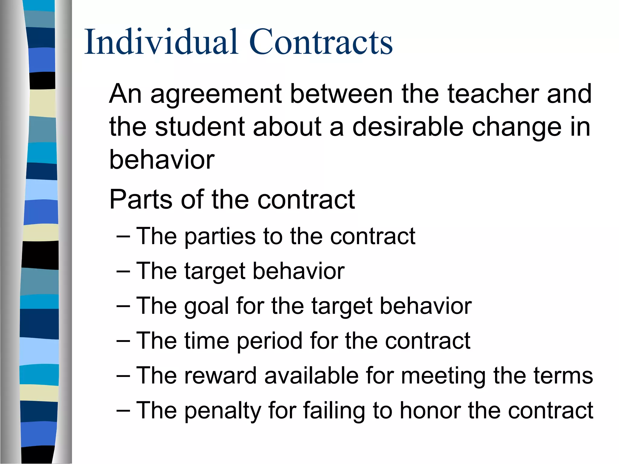 Individual Contracts
An agreement between the teacher and
the student about a desirable change in
behavior
Parts of the contract
– The parties to the contract
– The target behavior
– The goal for the target behavior
– The time period for the contract
– The reward available for meeting the terms
– The penalty for failing to honor the contract
 