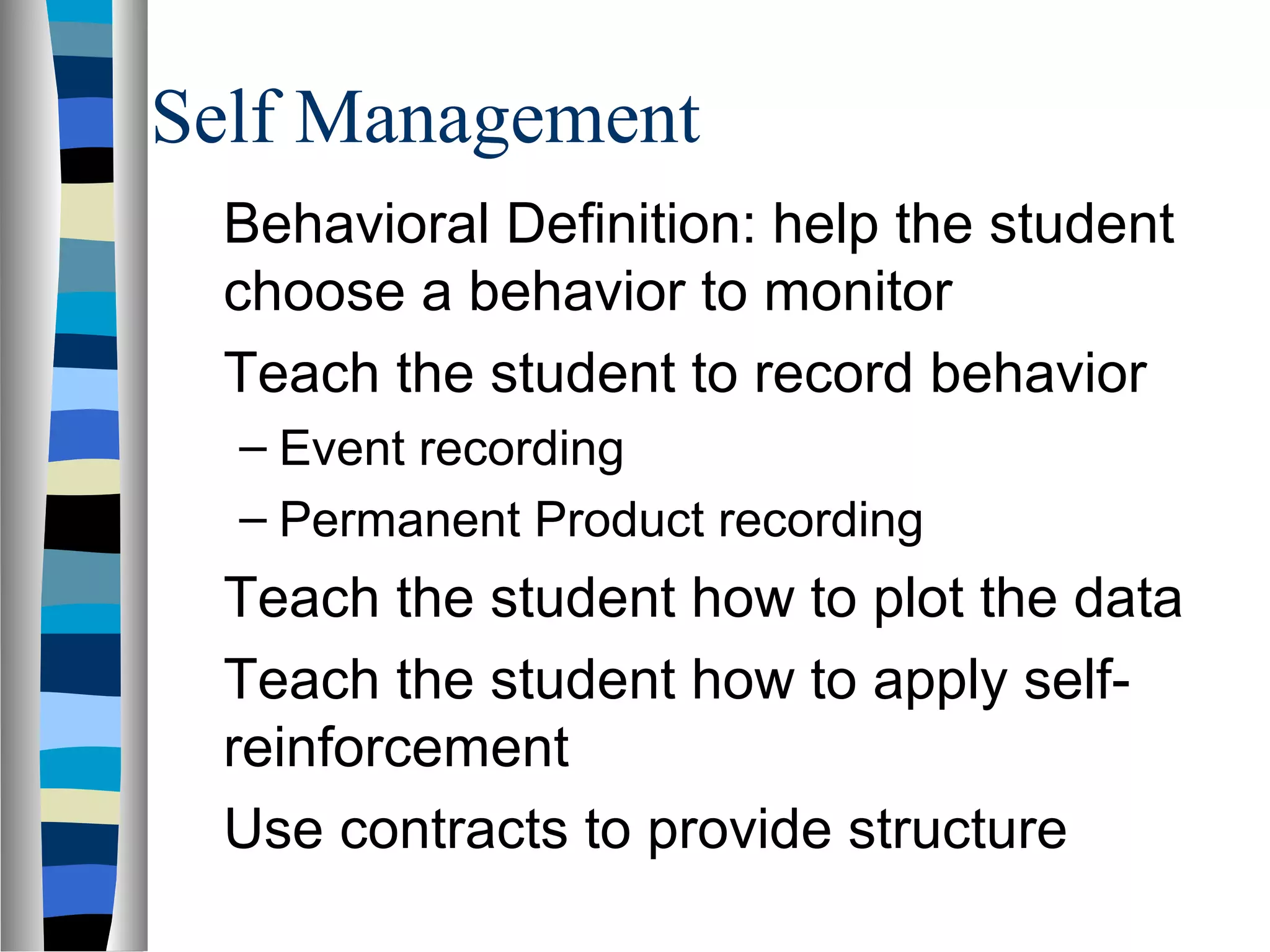 Self Management
Behavioral Definition: help the student
choose a behavior to monitor
Teach the student to record behavior
– Event recording
– Permanent Product recording
Teach the student how to plot the data
Teach the student how to apply self-
reinforcement
Use contracts to provide structure
 