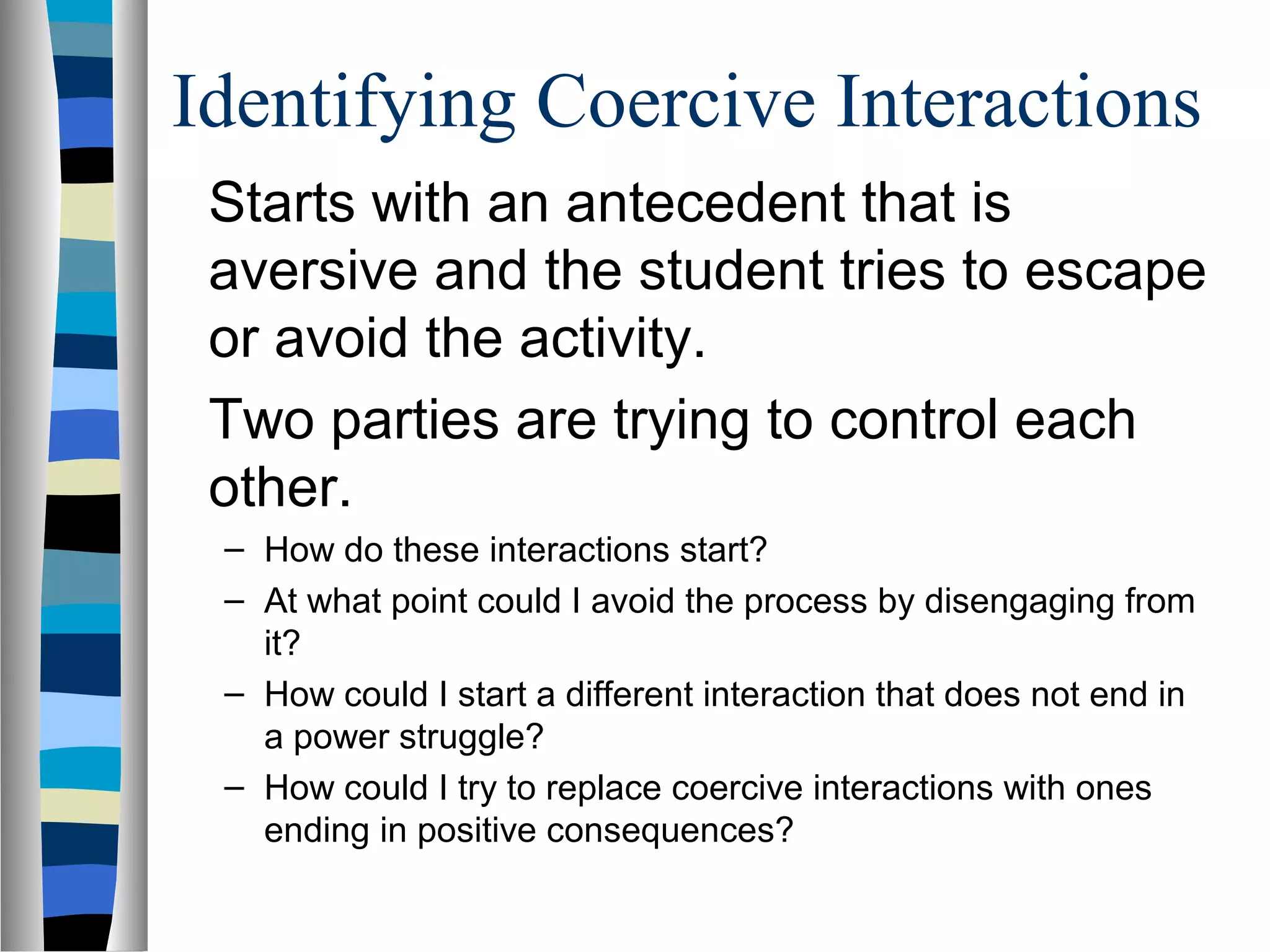 Identifying Coercive Interactions
Starts with an antecedent that is
aversive and the student tries to escape
or avoid the activity.
Two parties are trying to control each
other.
– How do these interactions start?
– At what point could I avoid the process by disengaging from
it?
– How could I start a different interaction that does not end in
a power struggle?
– How could I try to replace coercive interactions with ones
ending in positive consequences?
 