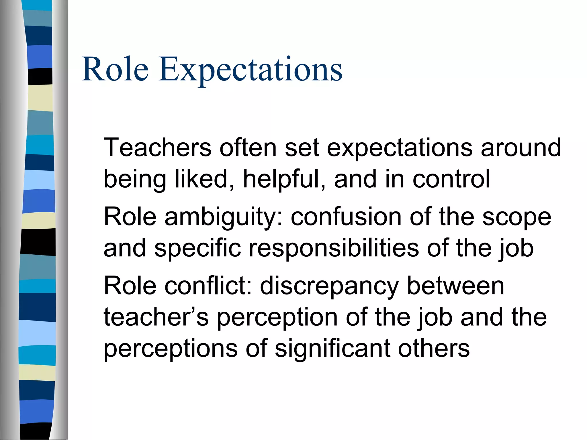 Role Expectations
Teachers often set expectations around
being liked, helpful, and in control
Role ambiguity: confusion of the scope
and specific responsibilities of the job
Role conflict: discrepancy between
teacher’s perception of the job and the
perceptions of significant others
 