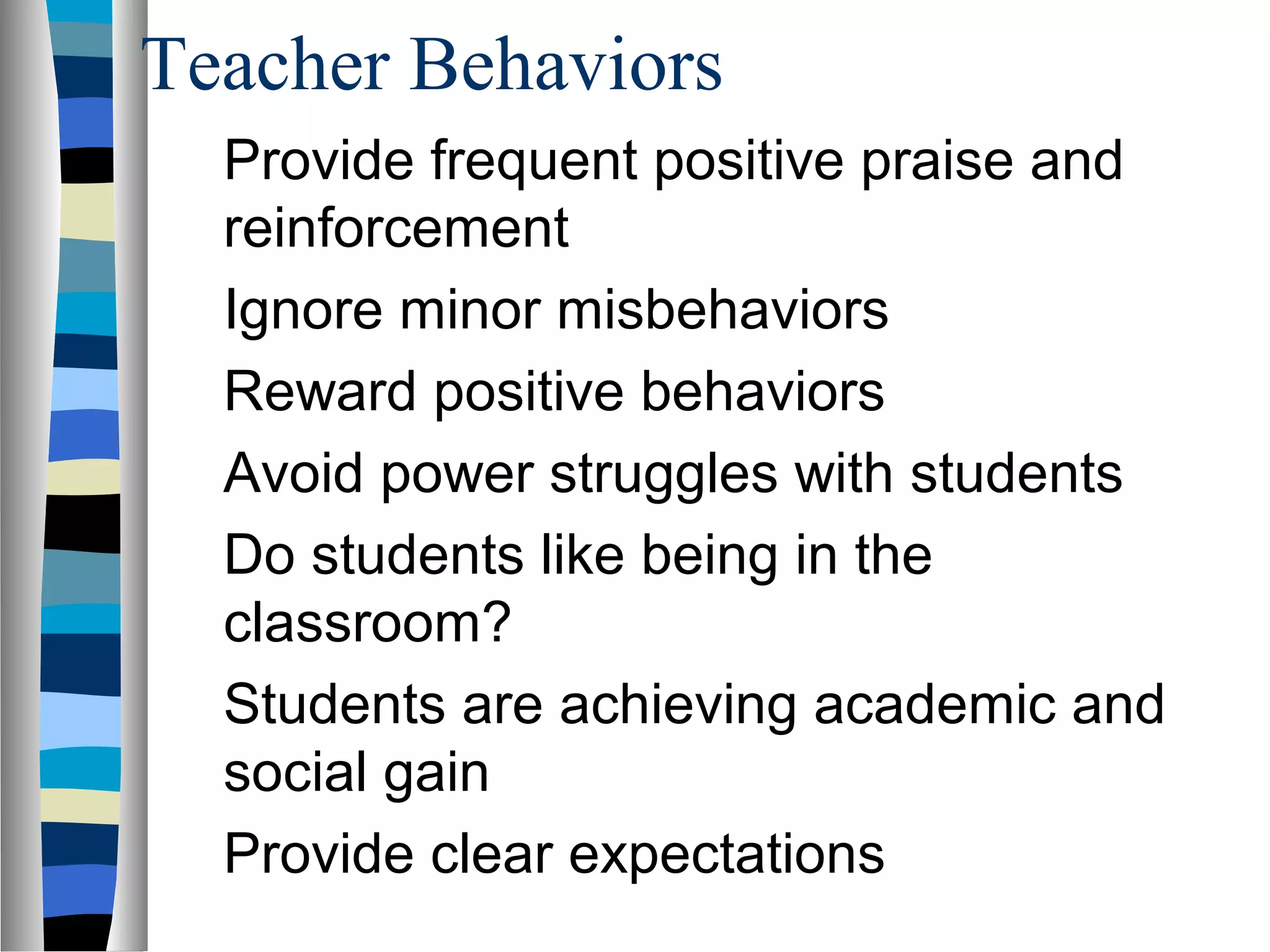 Teacher Behaviors
Provide frequent positive praise and
reinforcement
Ignore minor misbehaviors
Reward positive behaviors
Avoid power struggles with students
Do students like being in the
classroom?
Students are achieving academic and
social gain
Provide clear expectations
 