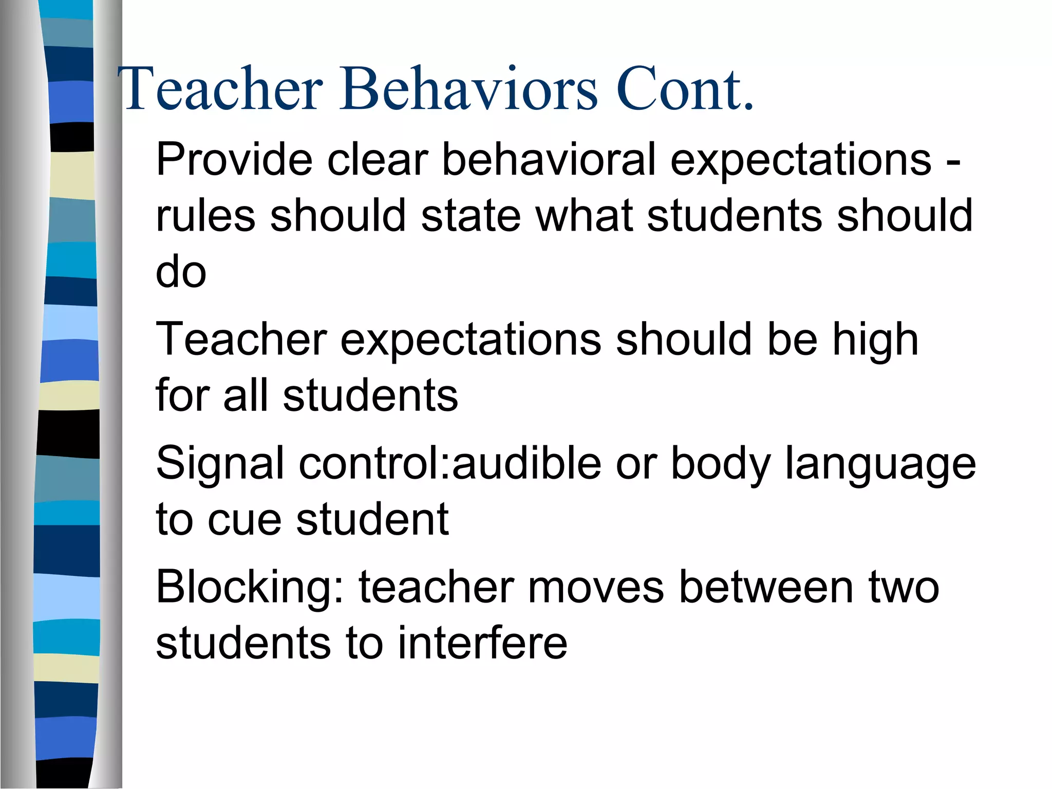 Teacher Behaviors Cont.
Provide clear behavioral expectations -
rules should state what students should
do
Teacher expectations should be high
for all students
Signal control:audible or body language
to cue student
Blocking: teacher moves between two
students to interfere
 