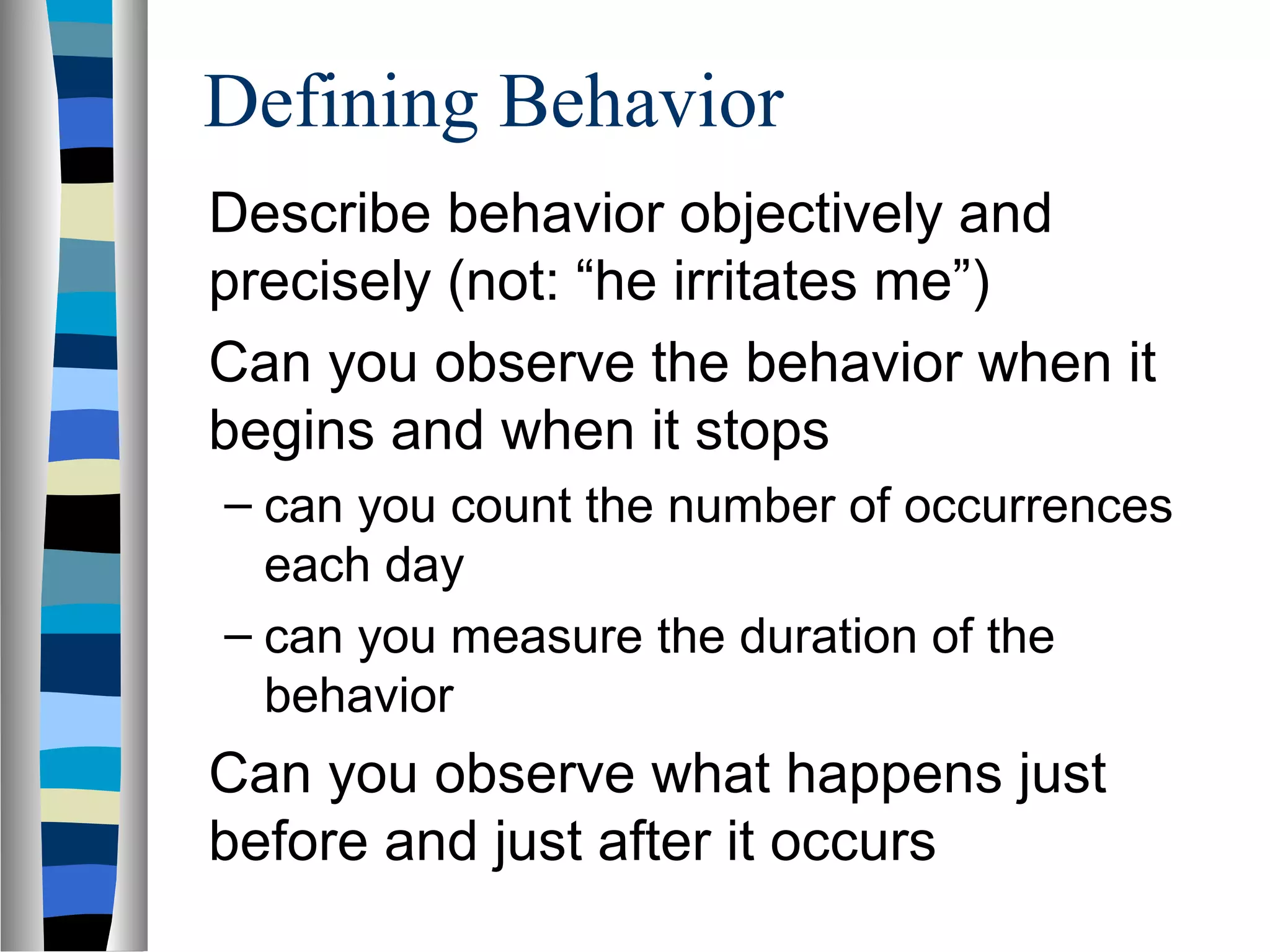 Defining Behavior
Describe behavior objectively and
precisely (not: “he irritates me”)
Can you observe the behavior when it
begins and when it stops
– can you count the number of occurrences
each day
– can you measure the duration of the
behavior
Can you observe what happens just
before and just after it occurs
 