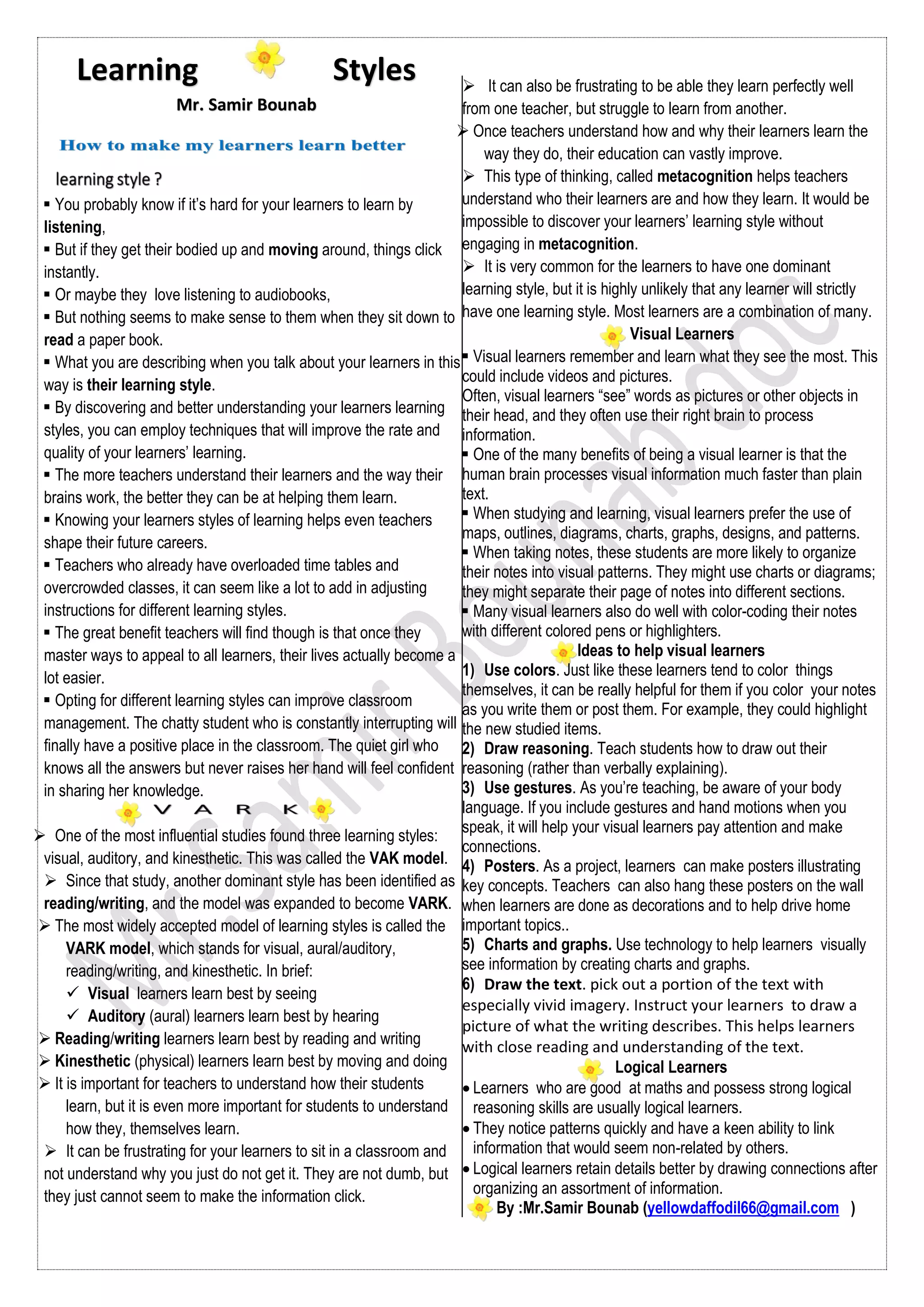  You probably know if it’s hard for your learners to learn by
listening,
 But if they get their bodied up and moving around, things click
instantly.
 Or maybe they love listening to audiobooks,
 But nothing seems to make sense to them when they sit down to
read a paper book.
 What you are describing when you talk about your learners in this
way is their learning style.
 By discovering and better understanding your learners learning
styles, you can employ techniques that will improve the rate and
quality of your learners’ learning.
 The more teachers understand their learners and the way their
brains work, the better they can be at helping them learn.
 Knowing your learners styles of learning helps even teachers
shape their future careers.
 Teachers who already have overloaded time tables and
overcrowded classes, it can seem like a lot to add in adjusting
instructions for different learning styles.
 The great benefit teachers will find though is that once they
master ways to appeal to all learners, their lives actually become a
lot easier.
 Opting for different learning styles can improve classroom
management. The chatty student who is constantly interrupting will
finally have a positive place in the classroom. The quiet girl who
knows all the answers but never raises her hand will feel confident
in sharing her knowledge.
 One of the most influential studies found three learning styles:
visual, auditory, and kinesthetic. This was called the VAK model.
 Since that study, another dominant style has been identified as
reading/writing, and the model was expanded to become VARK.
 The most widely accepted model of learning styles is called the
VARK model, which stands for visual, aural/auditory,
reading/writing, and kinesthetic. In brief:
 Visual learners learn best by seeing
 Auditory (aural) learners learn best by hearing
 Reading/writing learners learn best by reading and writing
 Kinesthetic (physical) learners learn best by moving and doing
 It is important for teachers to understand how their students
learn, but it is even more important for students to understand
how they, themselves learn.
 It can be frustrating for your learners to sit in a classroom and
not understand why you just do not get it. They are not dumb, but
they just cannot seem to make the information click.
 It can also be frustrating to be able they learn perfectly well
from one teacher, but struggle to learn from another.
 Once teachers understand how and why their learners learn the
way they do, their education can vastly improve.
 This type of thinking, called metacognition helps teachers
understand who their learners are and how they learn. It would be
impossible to discover your learners’ learning style without
engaging in metacognition.
 It is very common for the learners to have one dominant
learning style, but it is highly unlikely that any learner will strictly
have one learning style. Most learners are a combination of many.
Visual Learners
 Visual learners remember and learn what they see the most. This
could include videos and pictures.
Often, visual learners “see” words as pictures or other objects in
their head, and they often use their right brain to process
information.
 One of the many benefits of being a visual learner is that the
human brain processes visual information much faster than plain
text.
 When studying and learning, visual learners prefer the use of
maps, outlines, diagrams, charts, graphs, designs, and patterns.
 When taking notes, these students are more likely to organize
their notes into visual patterns. They might use charts or diagrams;
they might separate their page of notes into different sections.
 Many visual learners also do well with color-coding their notes
with different colored pens or highlighters.
Ideas to help visual learners
1) Use colors. Just like these learners tend to color things
themselves, it can be really helpful for them if you color your notes
as you write them or post them. For example, they could highlight
the new studied items.
2) Draw reasoning. Teach students how to draw out their
reasoning (rather than verbally explaining).
3) Use gestures. As you’re teaching, be aware of your body
language. If you include gestures and hand motions when you
speak, it will help your visual learners pay attention and make
connections.
4) Posters. As a project, learners can make posters illustrating
key concepts. Teachers can also hang these posters on the wall
when learners are done as decorations and to help drive home
important topics..
5) Charts and graphs. Use technology to help learners visually
see information by creating charts and graphs.
6) Draw the text. pick out a portion of the text with
especially vivid imagery. Instruct your learners to draw a
picture of what the writing describes. This helps learners
with close reading and understanding of the text.
Logical Learners
 Learners who are good at maths and possess strong logical
reasoning skills are usually logical learners.
 They notice patterns quickly and have a keen ability to link
information that would seem non-related by others.
 Logical learners retain details better by drawing connections after
organizing an assortment of information.
By :Mr.Samir Bounab (yellowdaffodil66@gmail.com )
Learning Styles
Mr. Samir Bounab
 