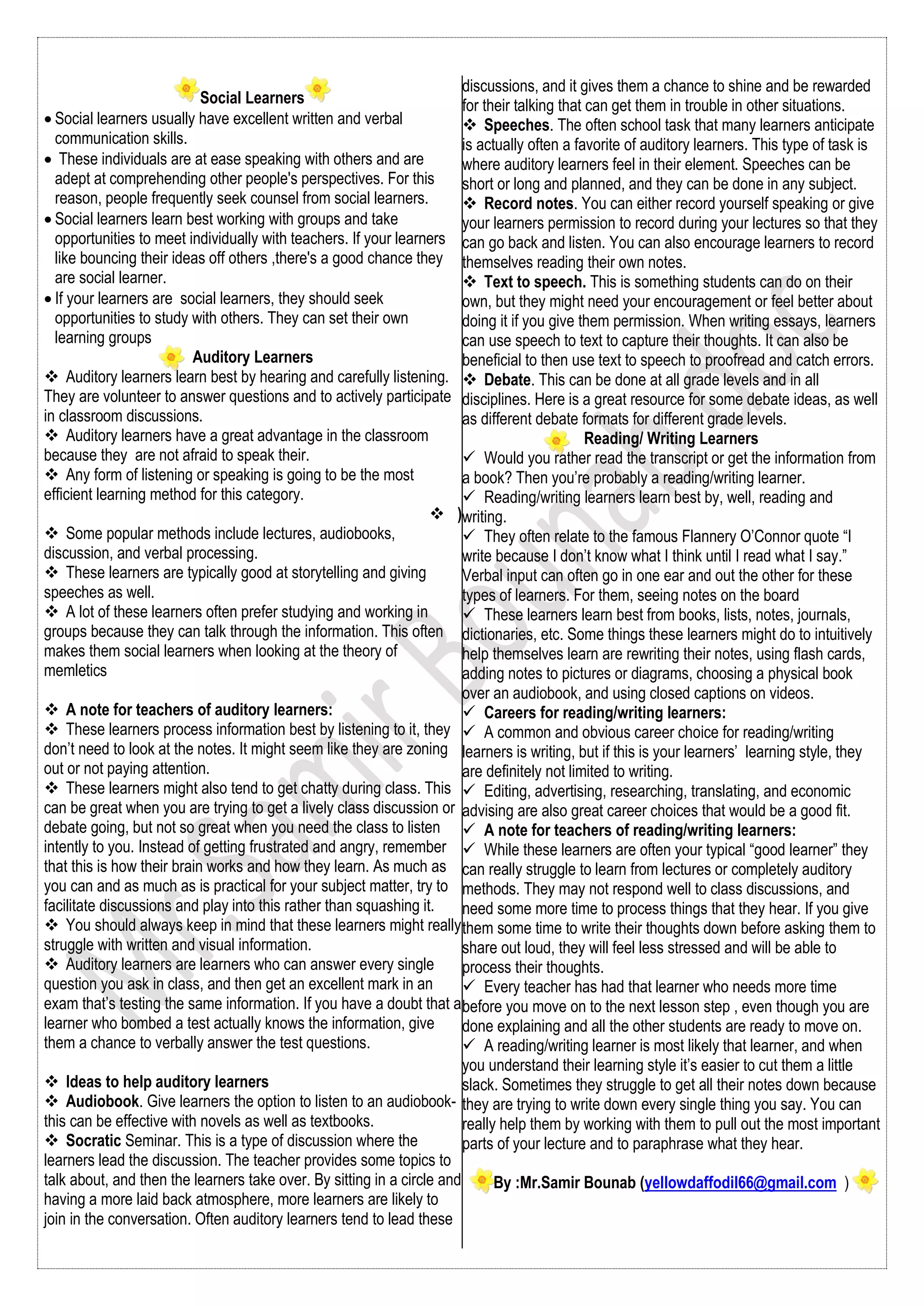 Social Learners
 Social learners usually have excellent written and verbal
communication skills.
 These individuals are at ease speaking with others and are
adept at comprehending other people's perspectives. For this
reason, people frequently seek counsel from social learners.
 Social learners learn best working with groups and take
opportunities to meet individually with teachers. If your learners
like bouncing their ideas off others ,there's a good chance they
are social learner.
 If your learners are social learners, they should seek
opportunities to study with others. They can set their own
learning groups
Auditory Learners
 Auditory learners learn best by hearing and carefully listening.
They are volunteer to answer questions and to actively participate
in classroom discussions.
 Auditory learners have a great advantage in the classroom
because they are not afraid to speak their.
 Any form of listening or speaking is going to be the most
efficient learning method for this category.
 )
 Some popular methods include lectures, audiobooks,
discussion, and verbal processing.
 These learners are typically good at storytelling and giving
speeches as well.
 A lot of these learners often prefer studying and working in
groups because they can talk through the information. This often
makes them social learners when looking at the theory of
memletics
 A note for teachers of auditory learners:
 These learners process information best by listening to it, they
don’t need to look at the notes. It might seem like they are zoning
out or not paying attention.
 These learners might also tend to get chatty during class. This
can be great when you are trying to get a lively class discussion or
debate going, but not so great when you need the class to listen
intently to you. Instead of getting frustrated and angry, remember
that this is how their brain works and how they learn. As much as
you can and as much as is practical for your subject matter, try to
facilitate discussions and play into this rather than squashing it.
 You should always keep in mind that these learners might really
struggle with written and visual information.
 Auditory learners are learners who can answer every single
question you ask in class, and then get an excellent mark in an
exam that’s testing the same information. If you have a doubt that a
learner who bombed a test actually knows the information, give
them a chance to verbally answer the test questions.
 Ideas to help auditory learners
 Audiobook. Give learners the option to listen to an audiobook-
this can be effective with novels as well as textbooks.
 Socratic Seminar. This is a type of discussion where the
learners lead the discussion. The teacher provides some topics to
talk about, and then the learners take over. By sitting in a circle and
having a more laid back atmosphere, more learners are likely to
join in the conversation. Often auditory learners tend to lead these
discussions, and it gives them a chance to shine and be rewarded
for their talking that can get them in trouble in other situations.
 Speeches. The often school task that many learners anticipate
is actually often a favorite of auditory learners. This type of task is
where auditory learners feel in their element. Speeches can be
short or long and planned, and they can be done in any subject.
 Record notes. You can either record yourself speaking or give
your learners permission to record during your lectures so that they
can go back and listen. You can also encourage learners to record
themselves reading their own notes.
 Text to speech. This is something students can do on their
own, but they might need your encouragement or feel better about
doing it if you give them permission. When writing essays, learners
can use speech to text to capture their thoughts. It can also be
beneficial to then use text to speech to proofread and catch errors.
 Debate. This can be done at all grade levels and in all
disciplines. Here is a great resource for some debate ideas, as well
as different debate formats for different grade levels.
Reading/ Writing Learners
 Would you rather read the transcript or get the information from
a book? Then you’re probably a reading/writing learner.
 Reading/writing learners learn best by, well, reading and
writing.
 They often relate to the famous Flannery O’Connor quote “I
write because I don’t know what I think until I read what I say.”
Verbal input can often go in one ear and out the other for these
types of learners. For them, seeing notes on the board
 These learners learn best from books, lists, notes, journals,
dictionaries, etc. Some things these learners might do to intuitively
help themselves learn are rewriting their notes, using flash cards,
adding notes to pictures or diagrams, choosing a physical book
over an audiobook, and using closed captions on videos.
 Careers for reading/writing learners:
 A common and obvious career choice for reading/writing
learners is writing, but if this is your learners’ learning style, they
are definitely not limited to writing.
 Editing, advertising, researching, translating, and economic
advising are also great career choices that would be a good fit.
 A note for teachers of reading/writing learners:
 While these learners are often your typical “good learner” they
can really struggle to learn from lectures or completely auditory
methods. They may not respond well to class discussions, and
need some more time to process things that they hear. If you give
them some time to write their thoughts down before asking them to
share out loud, they will feel less stressed and will be able to
process their thoughts.
 Every teacher has had that learner who needs more time
before you move on to the next lesson step , even though you are
done explaining and all the other students are ready to move on.
 A reading/writing learner is most likely that learner, and when
you understand their learning style it’s easier to cut them a little
slack. Sometimes they struggle to get all their notes down because
they are trying to write down every single thing you say. You can
really help them by working with them to pull out the most important
parts of your lecture and to paraphrase what they hear.
By :Mr.Samir Bounab (yellowdaffodil66@gmail.com )
 