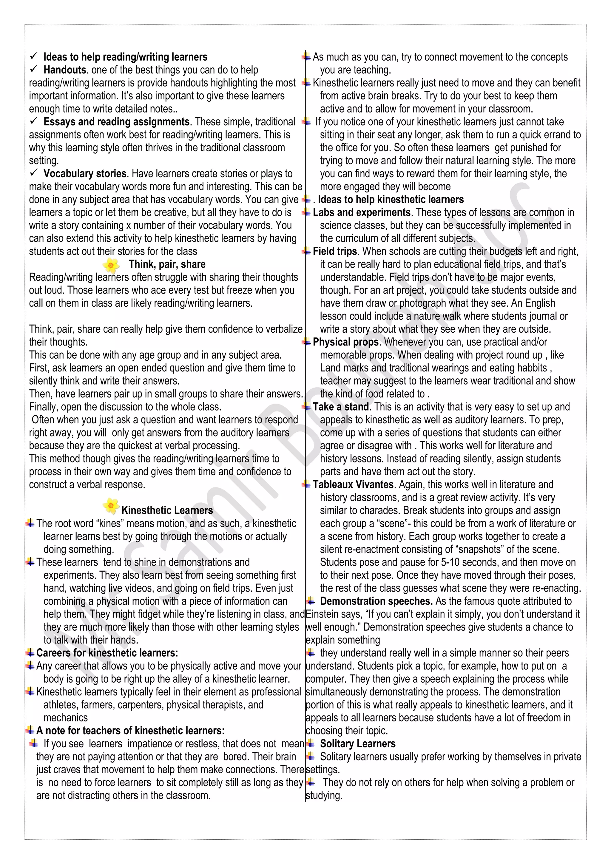  Ideas to help reading/writing learners
 Handouts. one of the best things you can do to help
reading/writing learners is provide handouts highlighting the most
important information. It’s also important to give these learners
enough time to write detailed notes..
 Essays and reading assignments. These simple, traditional
assignments often work best for reading/writing learners. This is
why this learning style often thrives in the traditional classroom
setting.
 Vocabulary stories. Have learners create stories or plays to
make their vocabulary words more fun and interesting. This can be
done in any subject area that has vocabulary words. You can give
learners a topic or let them be creative, but all they have to do is
write a story containing x number of their vocabulary words. You
can also extend this activity to help kinesthetic learners by having
students act out their stories for the class
Think, pair, share
Reading/writing learners often struggle with sharing their thoughts
out loud. Those learners who ace every test but freeze when you
call on them in class are likely reading/writing learners.
Think, pair, share can really help give them confidence to verbalize
their thoughts.
This can be done with any age group and in any subject area.
First, ask learners an open ended question and give them time to
silently think and write their answers.
Then, have learners pair up in small groups to share their answers.
Finally, open the discussion to the whole class.
Often when you just ask a question and want learners to respond
right away, you will only get answers from the auditory learners
because they are the quickest at verbal processing.
This method though gives the reading/writing learners time to
process in their own way and gives them time and confidence to
construct a verbal response.
Kinesthetic Learners
The root word “kines” means motion, and as such, a kinesthetic
learner learns best by going through the motions or actually
doing something.
These learners tend to shine in demonstrations and
experiments. They also learn best from seeing something first
hand, watching live videos, and going on field trips. Even just
combining a physical motion with a piece of information can
help them. They might fidget while they’re listening in class, and
they are much more likely than those with other learning styles
to talk with their hands.
Careers for kinesthetic learners:
Any career that allows you to be physically active and move your
body is going to be right up the alley of a kinesthetic learner.
Kinesthetic learners typically feel in their element as professional
athletes, farmers, carpenters, physical therapists, and
mechanics
A note for teachers of kinesthetic learners:
If you see learners impatience or restless, that does not mean
they are not paying attention or that they are bored. Their brain
just craves that movement to help them make connections. There
is no need to force learners to sit completely still as long as they
are not distracting others in the classroom.
As much as you can, try to connect movement to the concepts
you are teaching.
Kinesthetic learners really just need to move and they can benefit
from active brain breaks. Try to do your best to keep them
active and to allow for movement in your classroom.
If you notice one of your kinesthetic learners just cannot take
sitting in their seat any longer, ask them to run a quick errand to
the office for you. So often these learners get punished for
trying to move and follow their natural learning style. The more
you can find ways to reward them for their learning style, the
more engaged they will become
. Ideas to help kinesthetic learners
Labs and experiments. These types of lessons are common in
science classes, but they can be successfully implemented in
the curriculum of all different subjects.
Field trips. When schools are cutting their budgets left and right,
it can be really hard to plan educational field trips, and that’s
understandable. Field trips don’t have to be major events,
though. For an art project, you could take students outside and
have them draw or photograph what they see. An English
lesson could include a nature walk where students journal or
write a story about what they see when they are outside.
Physical props. Whenever you can, use practical and/or
memorable props. When dealing with project round up , like
Land marks and traditional wearings and eating habbits ,
teacher may suggest to the learners wear traditional and show
the kind of food related to .
Take a stand. This is an activity that is very easy to set up and
appeals to kinesthetic as well as auditory learners. To prep,
come up with a series of questions that students can either
agree or disagree with . This works well for literature and
history lessons. Instead of reading silently, assign students
parts and have them act out the story.
Tableaux Vivantes. Again, this works well in literature and
history classrooms, and is a great review activity. It’s very
similar to charades. Break students into groups and assign
each group a “scene”- this could be from a work of literature or
a scene from history. Each group works together to create a
silent re-enactment consisting of “snapshots” of the scene.
Students pose and pause for 5-10 seconds, and then move on
to their next pose. Once they have moved through their poses,
the rest of the class guesses what scene they were re-enacting.
Demonstration speeches. As the famous quote attributed to
Einstein says, “If you can’t explain it simply, you don’t understand it
well enough.” Demonstration speeches give students a chance to
explain something
they understand really well in a simple manner so their peers
understand. Students pick a topic, for example, how to put on a
computer. They then give a speech explaining the process while
simultaneously demonstrating the process. The demonstration
portion of this is what really appeals to kinesthetic learners, and it
appeals to all learners because students have a lot of freedom in
choosing their topic.
Solitary Learners
Solitary learners usually prefer working by themselves in private
settings.
They do not rely on others for help when solving a problem or
studying.
 