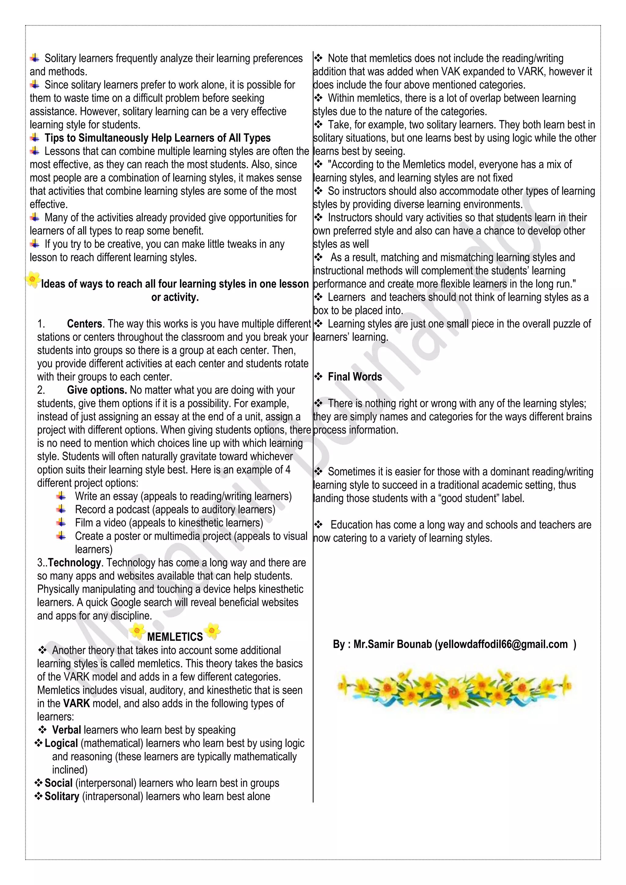 Solitary learners frequently analyze their learning preferences
and methods.
Since solitary learners prefer to work alone, it is possible for
them to waste time on a difficult problem before seeking
assistance. However, solitary learning can be a very effective
learning style for students.
Tips to Simultaneously Help Learners of All Types
Lessons that can combine multiple learning styles are often the
most effective, as they can reach the most students. Also, since
most people are a combination of learning styles, it makes sense
that activities that combine learning styles are some of the most
effective.
Many of the activities already provided give opportunities for
learners of all types to reap some benefit.
If you try to be creative, you can make little tweaks in any
lesson to reach different learning styles.
Ideas of ways to reach all four learning styles in one lesson
or activity.
1. Centers. The way this works is you have multiple different
stations or centers throughout the classroom and you break your
students into groups so there is a group at each center. Then,
you provide different activities at each center and students rotate
with their groups to each center.
2. Give options. No matter what you are doing with your
students, give them options if it is a possibility. For example,
instead of just assigning an essay at the end of a unit, assign a
project with different options. When giving students options, there
is no need to mention which choices line up with which learning
style. Students will often naturally gravitate toward whichever
option suits their learning style best. Here is an example of 4
different project options:
Write an essay (appeals to reading/writing learners)
Record a podcast (appeals to auditory learners)
Film a video (appeals to kinesthetic learners)
Create a poster or multimedia project (appeals to visual
learners)
3..Technology. Technology has come a long way and there are
so many apps and websites available that can help students.
Physically manipulating and touching a device helps kinesthetic
learners. A quick Google search will reveal beneficial websites
and apps for any discipline.
MEMLETICS
 Another theory that takes into account some additional
learning styles is called memletics. This theory takes the basics
of the VARK model and adds in a few different categories.
Memletics includes visual, auditory, and kinesthetic that is seen
in the VARK model, and also adds in the following types of
learners:
 Verbal learners who learn best by speaking
Logical (mathematical) learners who learn best by using logic
and reasoning (these learners are typically mathematically
inclined)
Social (interpersonal) learners who learn best in groups
Solitary (intrapersonal) learners who learn best alone
 Note that memletics does not include the reading/writing
addition that was added when VAK expanded to VARK, however it
does include the four above mentioned categories.
 Within memletics, there is a lot of overlap between learning
styles due to the nature of the categories.
 Take, for example, two solitary learners. They both learn best in
solitary situations, but one learns best by using logic while the other
learns best by seeing.
 "According to the Memletics model, everyone has a mix of
learning styles, and learning styles are not fixed
 So instructors should also accommodate other types of learning
styles by providing diverse learning environments.
 Instructors should vary activities so that students learn in their
own preferred style and also can have a chance to develop other
styles as well
 As a result, matching and mismatching learning styles and
instructional methods will complement the students’ learning
performance and create more flexible learners in the long run."
 Learners and teachers should not think of learning styles as a
box to be placed into.
 Learning styles are just one small piece in the overall puzzle of
learners’ learning.
 Final Words
 There is nothing right or wrong with any of the learning styles;
they are simply names and categories for the ways different brains
process information.
 Sometimes it is easier for those with a dominant reading/writing
learning style to succeed in a traditional academic setting, thus
landing those students with a “good student” label.
 Education has come a long way and schools and teachers are
now catering to a variety of learning styles.
By : Mr.Samir Bounab (yellowdaffodil66@gmail.com )
 