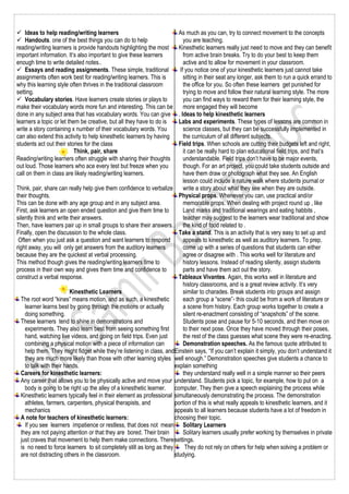  Ideas to help reading/writing learners
 Handouts. one of the best things you can do to help
reading/writing learners is provide handouts highlighting the most
important information. It’s also important to give these learners
enough time to write detailed notes..
 Essays and reading assignments. These simple, traditional
assignments often work best for reading/writing learners. This is
why this learning style often thrives in the traditional classroom
setting.
 Vocabulary stories. Have learners create stories or plays to
make their vocabulary words more fun and interesting. This can be
done in any subject area that has vocabulary words. You can give
learners a topic or let them be creative, but all they have to do is
write a story containing x number of their vocabulary words. You
can also extend this activity to help kinesthetic learners by having
students act out their stories for the class
Think, pair, share
Reading/writing learners often struggle with sharing their thoughts
out loud. Those learners who ace every test but freeze when you
call on them in class are likely reading/writing learners.
Think, pair, share can really help give them confidence to verbalize
their thoughts.
This can be done with any age group and in any subject area.
First, ask learners an open ended question and give them time to
silently think and write their answers.
Then, have learners pair up in small groups to share their answers.
Finally, open the discussion to the whole class.
Often when you just ask a question and want learners to respond
right away, you will only get answers from the auditory learners
because they are the quickest at verbal processing.
This method though gives the reading/writing learners time to
process in their own way and gives them time and confidence to
construct a verbal response.
Kinesthetic Learners
The root word “kines” means motion, and as such, a kinesthetic
learner learns best by going through the motions or actually
doing something.
These learners tend to shine in demonstrations and
experiments. They also learn best from seeing something first
hand, watching live videos, and going on field trips. Even just
combining a physical motion with a piece of information can
help them. They might fidget while they’re listening in class, and
they are much more likely than those with other learning styles
to talk with their hands.
Careers for kinesthetic learners:
Any career that allows you to be physically active and move your
body is going to be right up the alley of a kinesthetic learner.
Kinesthetic learners typically feel in their element as professional
athletes, farmers, carpenters, physical therapists, and
mechanics
A note for teachers of kinesthetic learners:
If you see learners impatience or restless, that does not mean
they are not paying attention or that they are bored. Their brain
just craves that movement to help them make connections. There
is no need to force learners to sit completely still as long as they
are not distracting others in the classroom.
As much as you can, try to connect movement to the concepts
you are teaching.
Kinesthetic learners really just need to move and they can benefit
from active brain breaks. Try to do your best to keep them
active and to allow for movement in your classroom.
If you notice one of your kinesthetic learners just cannot take
sitting in their seat any longer, ask them to run a quick errand to
the office for you. So often these learners get punished for
trying to move and follow their natural learning style. The more
you can find ways to reward them for their learning style, the
more engaged they will become
. Ideas to help kinesthetic learners
Labs and experiments. These types of lessons are common in
science classes, but they can be successfully implemented in
the curriculum of all different subjects.
Field trips. When schools are cutting their budgets left and right,
it can be really hard to plan educational field trips, and that’s
understandable. Field trips don’t have to be major events,
though. For an art project, you could take students outside and
have them draw or photograph what they see. An English
lesson could include a nature walk where students journal or
write a story about what they see when they are outside.
Physical props. Whenever you can, use practical and/or
memorable props. When dealing with project round up , like
Land marks and traditional wearings and eating habbits ,
teacher may suggest to the learners wear traditional and show
the kind of food related to .
Take a stand. This is an activity that is very easy to set up and
appeals to kinesthetic as well as auditory learners. To prep,
come up with a series of questions that students can either
agree or disagree with . This works well for literature and
history lessons. Instead of reading silently, assign students
parts and have them act out the story.
Tableaux Vivantes. Again, this works well in literature and
history classrooms, and is a great review activity. It’s very
similar to charades. Break students into groups and assign
each group a “scene”- this could be from a work of literature or
a scene from history. Each group works together to create a
silent re-enactment consisting of “snapshots” of the scene.
Students pose and pause for 5-10 seconds, and then move on
to their next pose. Once they have moved through their poses,
the rest of the class guesses what scene they were re-enacting.
Demonstration speeches. As the famous quote attributed to
Einstein says, “If you can’t explain it simply, you don’t understand it
well enough.” Demonstration speeches give students a chance to
explain something
they understand really well in a simple manner so their peers
understand. Students pick a topic, for example, how to put on a
computer. They then give a speech explaining the process while
simultaneously demonstrating the process. The demonstration
portion of this is what really appeals to kinesthetic learners, and it
appeals to all learners because students have a lot of freedom in
choosing their topic.
Solitary Learners
Solitary learners usually prefer working by themselves in private
settings.
They do not rely on others for help when solving a problem or
studying.
 