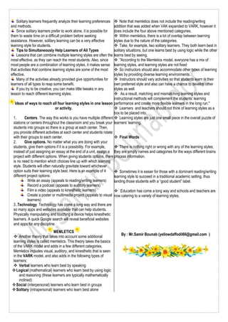 Solitary learners frequently analyze their learning preferences
and methods.
Since solitary learners prefer to work alone, it is possible for
them to waste time on a difficult problem before seeking
assistance. However, solitary learning can be a very effective
learning style for students.
Tips to Simultaneously Help Learners of All Types
Lessons that can combine multiple learning styles are often the
most effective, as they can reach the most students. Also, since
most people are a combination of learning styles, it makes sense
that activities that combine learning styles are some of the most
effective.
Many of the activities already provided give opportunities for
learners of all types to reap some benefit.
If you try to be creative, you can make little tweaks in any
lesson to reach different learning styles.
Ideas of ways to reach all four learning styles in one lesson
or activity.
1. Centers. The way this works is you have multiple different
stations or centers throughout the classroom and you break your
students into groups so there is a group at each center. Then,
you provide different activities at each center and students rotate
with their groups to each center.
2. Give options. No matter what you are doing with your
students, give them options if it is a possibility. For example,
instead of just assigning an essay at the end of a unit, assign a
project with different options. When giving students options, there
is no need to mention which choices line up with which learning
style. Students will often naturally gravitate toward whichever
option suits their learning style best. Here is an example of 4
different project options:
Write an essay (appeals to reading/writing learners)
Record a podcast (appeals to auditory learners)
Film a video (appeals to kinesthetic learners)
Create a poster or multimedia project (appeals to visual
learners)
3..Technology. Technology has come a long way and there are
so many apps and websites available that can help students.
Physically manipulating and touching a device helps kinesthetic
learners. A quick Google search will reveal beneficial websites
and apps for any discipline.
MEMLETICS
 Another theory that takes into account some additional
learning styles is called memletics. This theory takes the basics
of the VARK model and adds in a few different categories.
Memletics includes visual, auditory, and kinesthetic that is seen
in the VARK model, and also adds in the following types of
learners:
 Verbal learners who learn best by speaking
Logical (mathematical) learners who learn best by using logic
and reasoning (these learners are typically mathematically
inclined)
Social (interpersonal) learners who learn best in groups
Solitary (intrapersonal) learners who learn best alone
 Note that memletics does not include the reading/writing
addition that was added when VAK expanded to VARK, however it
does include the four above mentioned categories.
 Within memletics, there is a lot of overlap between learning
styles due to the nature of the categories.
 Take, for example, two solitary learners. They both learn best in
solitary situations, but one learns best by using logic while the other
learns best by seeing.
 "According to the Memletics model, everyone has a mix of
learning styles, and learning styles are not fixed
 So instructors should also accommodate other types of learning
styles by providing diverse learning environments.
 Instructors should vary activities so that students learn in their
own preferred style and also can have a chance to develop other
styles as well
 As a result, matching and mismatching learning styles and
instructional methods will complement the students’ learning
performance and create more flexible learners in the long run."
 Learners and teachers should not think of learning styles as a
box to be placed into.
 Learning styles are just one small piece in the overall puzzle of
learners’ learning.
 Final Words
 There is nothing right or wrong with any of the learning styles;
they are simply names and categories for the ways different brains
process information.
 Sometimes it is easier for those with a dominant reading/writing
learning style to succeed in a traditional academic setting, thus
landing those students with a “good student” label.
 Education has come a long way and schools and teachers are
now catering to a variety of learning styles.
By : Mr.Samir Bounab (yellowdaffodil66@gmail.com )
 