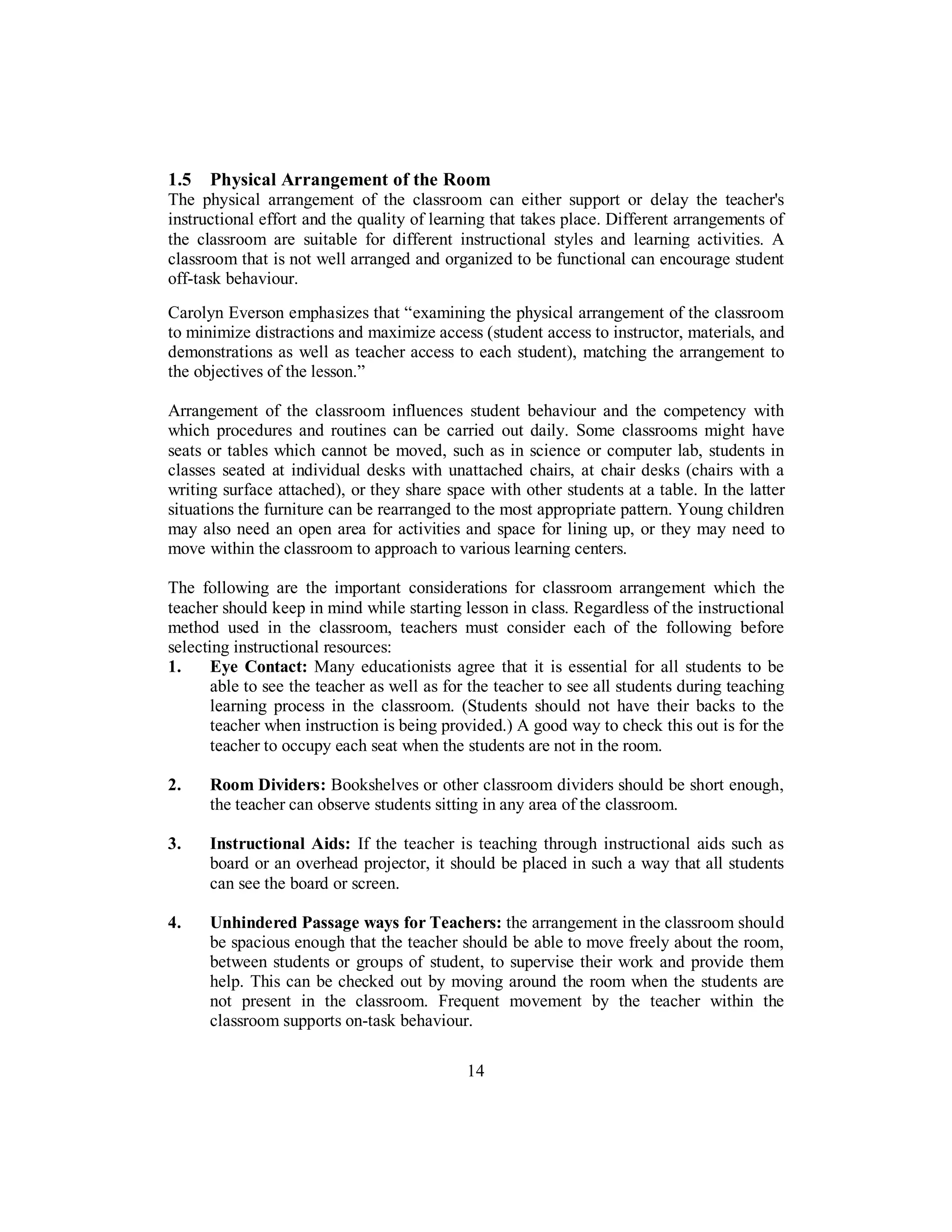 1.5 Physical Arrangement of the Room
The physical arrangement of the classroom can either support or delay the teacher's
instructional effort and the quality of learning that takes place. Different arrangements of
the classroom are suitable for different instructional styles and learning activities. A
classroom that is not well arranged and organized to be functional can encourage student
off-task behaviour.
Carolyn Everson emphasizes that “examining the physical arrangement of the classroom
to minimize distractions and maximize access (student access to instructor, materials, and
demonstrations as well as teacher access to each student), matching the arrangement to
the objectives of the lesson.”
Arrangement of the classroom influences student behaviour and the competency with
which procedures and routines can be carried out daily. Some classrooms might have
seats or tables which cannot be moved, such as in science or computer lab, students in
classes seated at individual desks with unattached chairs, at chair desks (chairs with a
writing surface attached), or they share space with other students at a table. In the latter
situations the furniture can be rearranged to the most appropriate pattern. Young children
may also need an open area for activities and space for lining up, or they may need to
move within the classroom to approach to various learning centers.
The following are the important considerations for classroom arrangement which the
teacher should keep in mind while starting lesson in class. Regardless of the instructional
method used in the classroom, teachers must consider each of the following before
selecting instructional resources:
1. Eye Contact: Many educationists agree that it is essential for all students to be
able to see the teacher as well as for the teacher to see all students during teaching
learning process in the classroom. (Students should not have their backs to the
teacher when instruction is being provided.) A good way to check this out is for the
teacher to occupy each seat when the students are not in the room.
2. Room Dividers: Bookshelves or other classroom dividers should be short enough,
the teacher can observe students sitting in any area of the classroom.
3. Instructional Aids: If the teacher is teaching through instructional aids such as
board or an overhead projector, it should be placed in such a way that all students
can see the board or screen.
4. Unhindered Passage ways for Teachers: the arrangement in the classroom should
be spacious enough that the teacher should be able to move freely about the room,
between students or groups of student, to supervise their work and provide them
help. This can be checked out by moving around the room when the students are
not present in the classroom. Frequent movement by the teacher within the
classroom supports on-task behaviour.
14
 