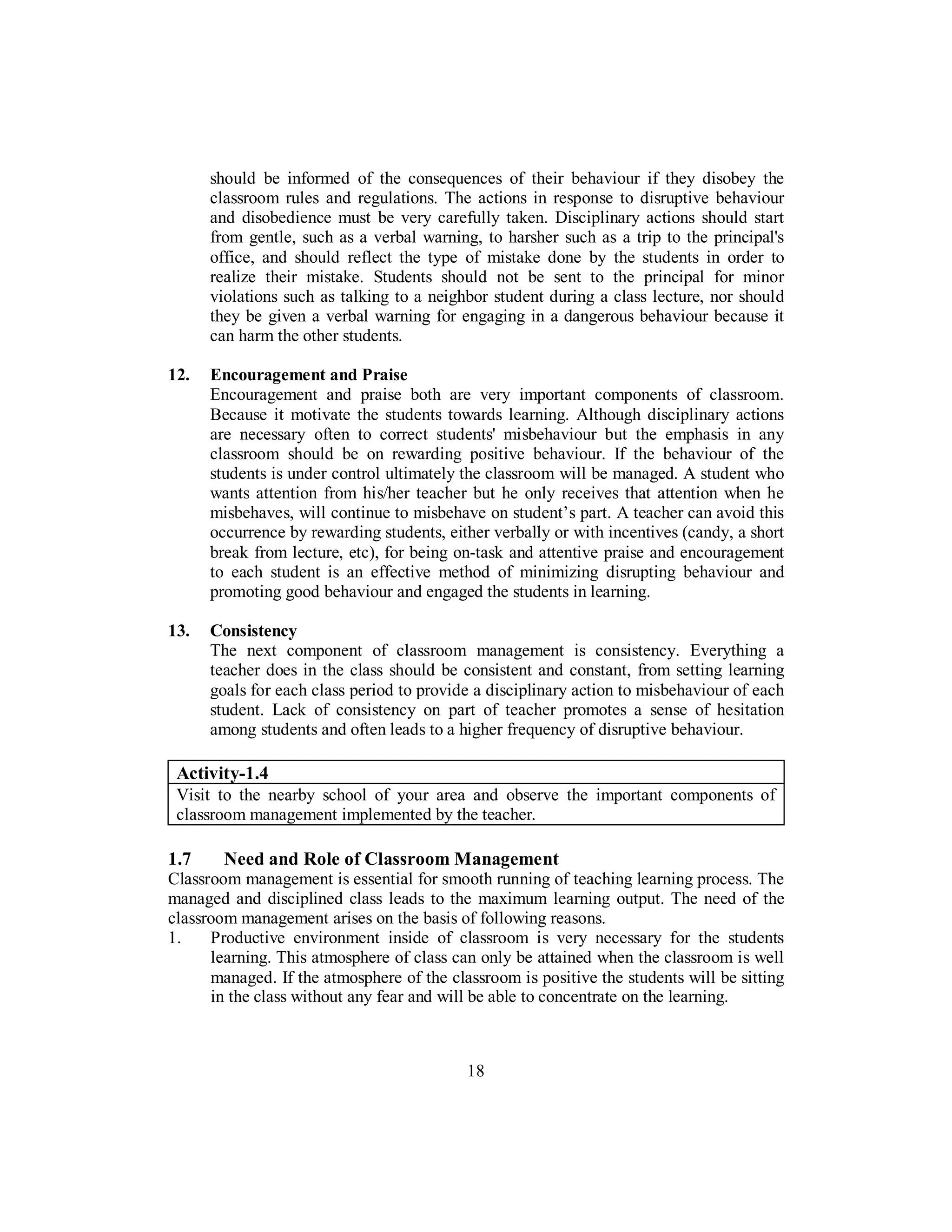 should be informed of the consequences of their behaviour if they disobey the
classroom rules and regulations. The actions in response to disruptive behaviour
and disobedience must be very carefully taken. Disciplinary actions should start
from gentle, such as a verbal warning, to harsher such as a trip to the principal's
office, and should reflect the type of mistake done by the students in order to
realize their mistake. Students should not be sent to the principal for minor
violations such as talking to a neighbor student during a class lecture, nor should
they be given a verbal warning for engaging in a dangerous behaviour because it
can harm the other students.
12. Encouragement and Praise
Encouragement and praise both are very important components of classroom.
Because it motivate the students towards learning. Although disciplinary actions
are necessary often to correct students' misbehaviour but the emphasis in any
classroom should be on rewarding positive behaviour. If the behaviour of the
students is under control ultimately the classroom will be managed. A student who
wants attention from his/her teacher but he only receives that attention when he
misbehaves, will continue to misbehave on student’s part. A teacher can avoid this
occurrence by rewarding students, either verbally or with incentives (candy, a short
break from lecture, etc), for being on-task and attentive praise and encouragement
to each student is an effective method of minimizing disrupting behaviour and
promoting good behaviour and engaged the students in learning.
13. Consistency
The next component of classroom management is consistency. Everything a
teacher does in the class should be consistent and constant, from setting learning
goals for each class period to provide a disciplinary action to misbehaviour of each
student. Lack of consistency on part of teacher promotes a sense of hesitation
among students and often leads to a higher frequency of disruptive behaviour.
Activity-1.4
Visit to the nearby school of your area and observe the important components of
classroom management implemented by the teacher.
1.7 Need and Role of Classroom Management
Classroom management is essential for smooth running of teaching learning process. The
managed and disciplined class leads to the maximum learning output. The need of the
classroom management arises on the basis of following reasons.
1. Productive environment inside of classroom is very necessary for the students
learning. This atmosphere of class can only be attained when the classroom is well
managed. If the atmosphere of the classroom is positive the students will be sitting
in the class without any fear and will be able to concentrate on the learning.
18
 