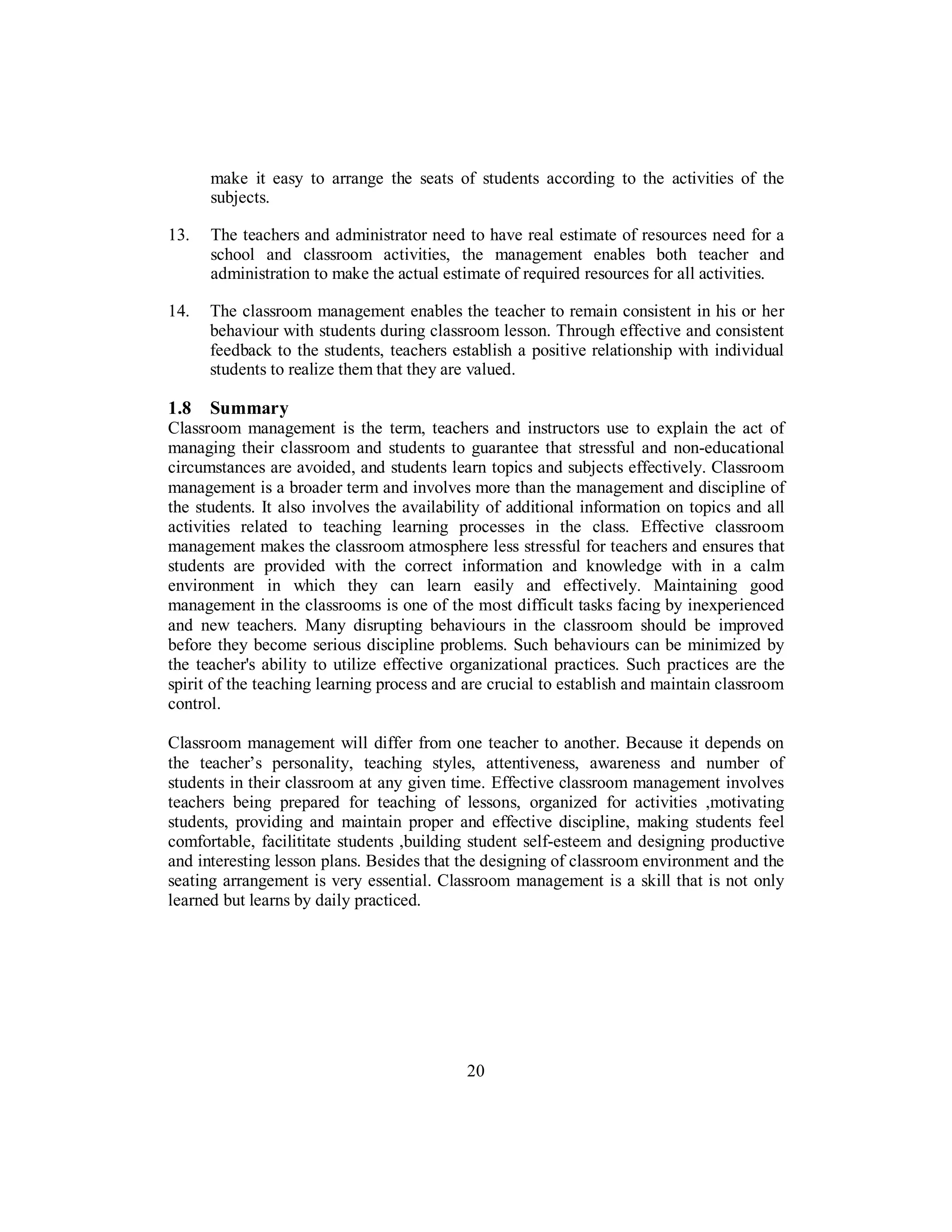 make it easy to arrange the seats of students according to the activities of the
subjects.
13. The teachers and administrator need to have real estimate of resources need for a
school and classroom activities, the management enables both teacher and
administration to make the actual estimate of required resources for all activities.
14. The classroom management enables the teacher to remain consistent in his or her
behaviour with students during classroom lesson. Through effective and consistent
feedback to the students, teachers establish a positive relationship with individual
students to realize them that they are valued.
1.8 Summary
Classroom management is the term, teachers and instructors use to explain the act of
managing their classroom and students to guarantee that stressful and non-educational
circumstances are avoided, and students learn topics and subjects effectively. Classroom
management is a broader term and involves more than the management and discipline of
the students. It also involves the availability of additional information on topics and all
activities related to teaching learning processes in the class. Effective classroom
management makes the classroom atmosphere less stressful for teachers and ensures that
students are provided with the correct information and knowledge with in a calm
environment in which they can learn easily and effectively. Maintaining good
management in the classrooms is one of the most difficult tasks facing by inexperienced
and new teachers. Many disrupting behaviours in the classroom should be improved
before they become serious discipline problems. Such behaviours can be minimized by
the teacher's ability to utilize effective organizational practices. Such practices are the
spirit of the teaching learning process and are crucial to establish and maintain classroom
control.
Classroom management will differ from one teacher to another. Because it depends on
the teacher’s personality, teaching styles, attentiveness, awareness and number of
students in their classroom at any given time. Effective classroom management involves
teachers being prepared for teaching of lessons, organized for activities ,motivating
students, providing and maintain proper and effective discipline, making students feel
comfortable, facilititate students ,building student self-esteem and designing productive
and interesting lesson plans. Besides that the designing of classroom environment and the
seating arrangement is very essential. Classroom management is a skill that is not only
learned but learns by daily practiced.
20
 