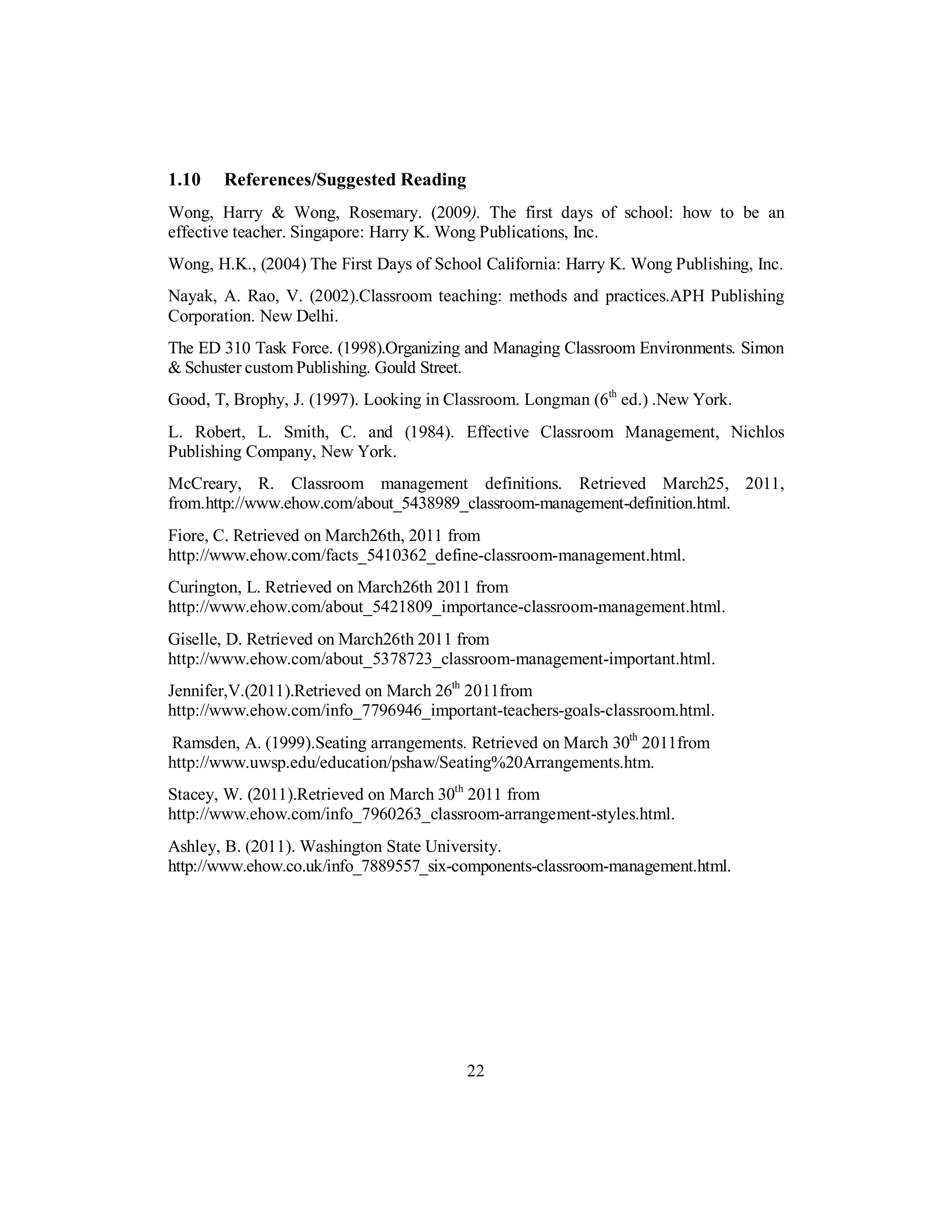 1.10 References/Suggested Reading
Wong, Harry & Wong, Rosemary. (2009). The first days of school: how to be an
effective teacher. Singapore: Harry K. Wong Publications, Inc.
Wong, H.K., (2004) The First Days of School California: Harry K. Wong Publishing, Inc.
Nayak, A. Rao, V. (2002).Classroom teaching: methods and practices.APH Publishing
Corporation. New Delhi.
The ED 310 Task Force. (1998).Organizing and Managing Classroom Environments. Simon
& Schuster custom Publishing. Gould Street.
Good, T, Brophy, J. (1997). Looking in Classroom. Longman (6th
ed.) .New York.
L. Robert, L. Smith, C. and (1984). Effective Classroom Management, Nichlos
Publishing Company, New York.
McCreary, R. Classroom management definitions. Retrieved March25, 2011,
from.http://www.ehow.com/about_5438989_classroom-management-definition.html.
Fiore, C. Retrieved on March26th, 2011 from
http://www.ehow.com/facts_5410362_define-classroom-management.html.
Curington, L. Retrieved on March26th 2011 from
http://www.ehow.com/about_5421809_importance-classroom-management.html.
Giselle, D. Retrieved on March26th 2011 from
http://www.ehow.com/about_5378723_classroom-management-important.html.
Jennifer,V.(2011).Retrieved on March 26th
2011from
http://www.ehow.com/info_7796946_important-teachers-goals-classroom.html.
Ramsden, A. (1999).Seating arrangements. Retrieved on March 30th
2011from
http://www.uwsp.edu/education/pshaw/Seating%20Arrangements.htm.
Stacey, W. (2011).Retrieved on March 30th
2011 from
http://www.ehow.com/info_7960263_classroom-arrangement-styles.html.
Ashley, B. (2011). Washington State University.
http://www.ehow.co.uk/info_7889557_six-components-classroom-management.html.
22
 