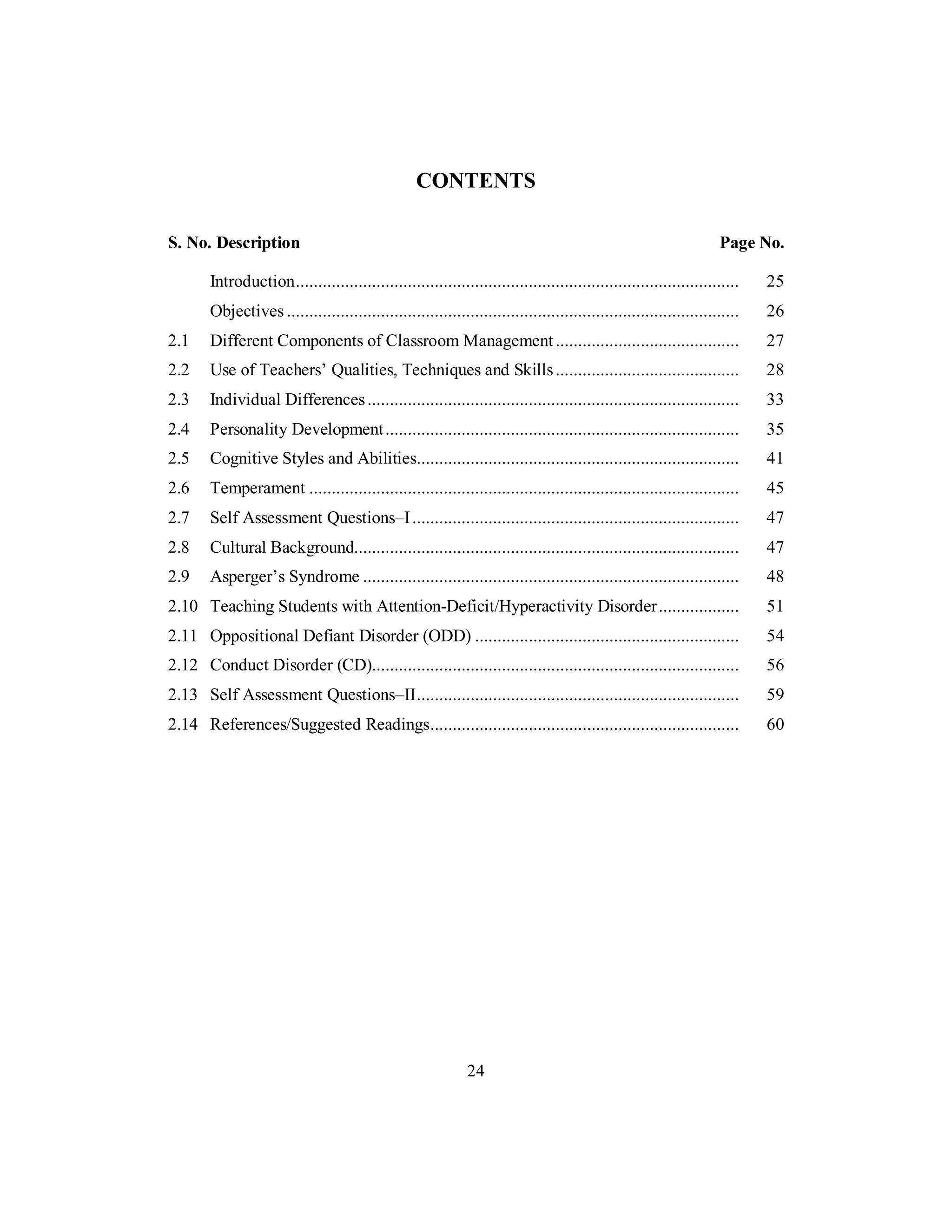 CONTENTS
S. No. Description Page No.
Introduction................................................................................................... 25
Objectives ..................................................................................................... 26
2.1 Different Components of Classroom Management......................................... 27
2.2 Use of Teachers’ Qualities, Techniques and Skills......................................... 28
2.3 Individual Differences................................................................................... 33
2.4 Personality Development............................................................................... 35
2.5 Cognitive Styles and Abilities........................................................................ 41
2.6 Temperament ................................................................................................ 45
2.7 Self Assessment Questions–I......................................................................... 47
2.8 Cultural Background...................................................................................... 47
2.9 Asperger’s Syndrome .................................................................................... 48
2.10 Teaching Students with Attention-Deficit/Hyperactivity Disorder.................. 51
2.11 Oppositional Defiant Disorder (ODD) ........................................................... 54
2.12 Conduct Disorder (CD).................................................................................. 56
2.13 Self Assessment Questions–II........................................................................ 59
2.14 References/Suggested Readings..................................................................... 60
24
 