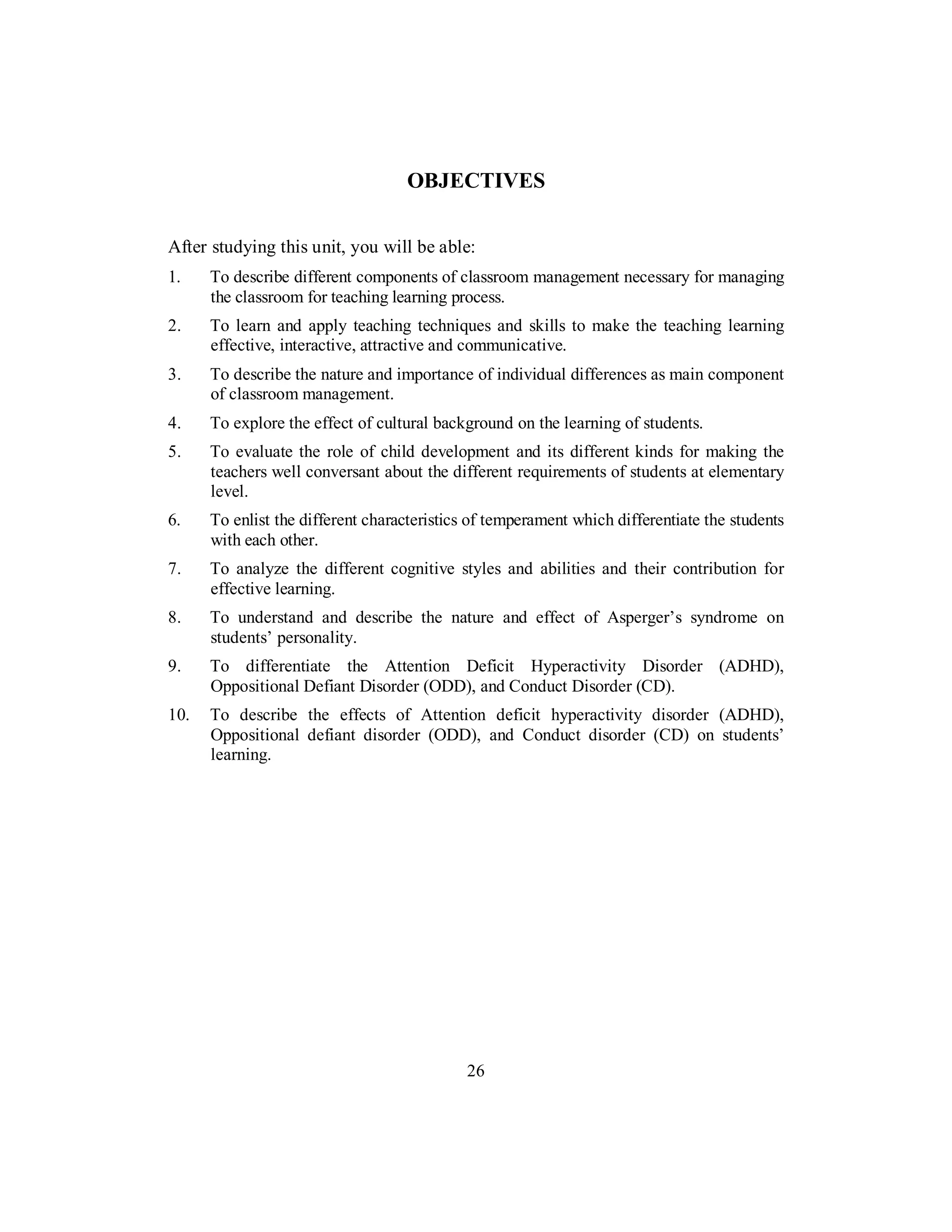 OBJECTIVES
After studying this unit, you will be able:
1. To describe different components of classroom management necessary for managing
the classroom for teaching learning process.
2. To learn and apply teaching techniques and skills to make the teaching learning
effective, interactive, attractive and communicative.
3. To describe the nature and importance of individual differences as main component
of classroom management.
4. To explore the effect of cultural background on the learning of students.
5. To evaluate the role of child development and its different kinds for making the
teachers well conversant about the different requirements of students at elementary
level.
6. To enlist the different characteristics of temperament which differentiate the students
with each other.
7. To analyze the different cognitive styles and abilities and their contribution for
effective learning.
8. To understand and describe the nature and effect of Asperger’s syndrome on
students’ personality.
9. To differentiate the Attention Deficit Hyperactivity Disorder (ADHD),
Oppositional Defiant Disorder (ODD), and Conduct Disorder (CD).
10. To describe the effects of Attention deficit hyperactivity disorder (ADHD),
Oppositional defiant disorder (ODD), and Conduct disorder (CD) on students’
learning.
26
 