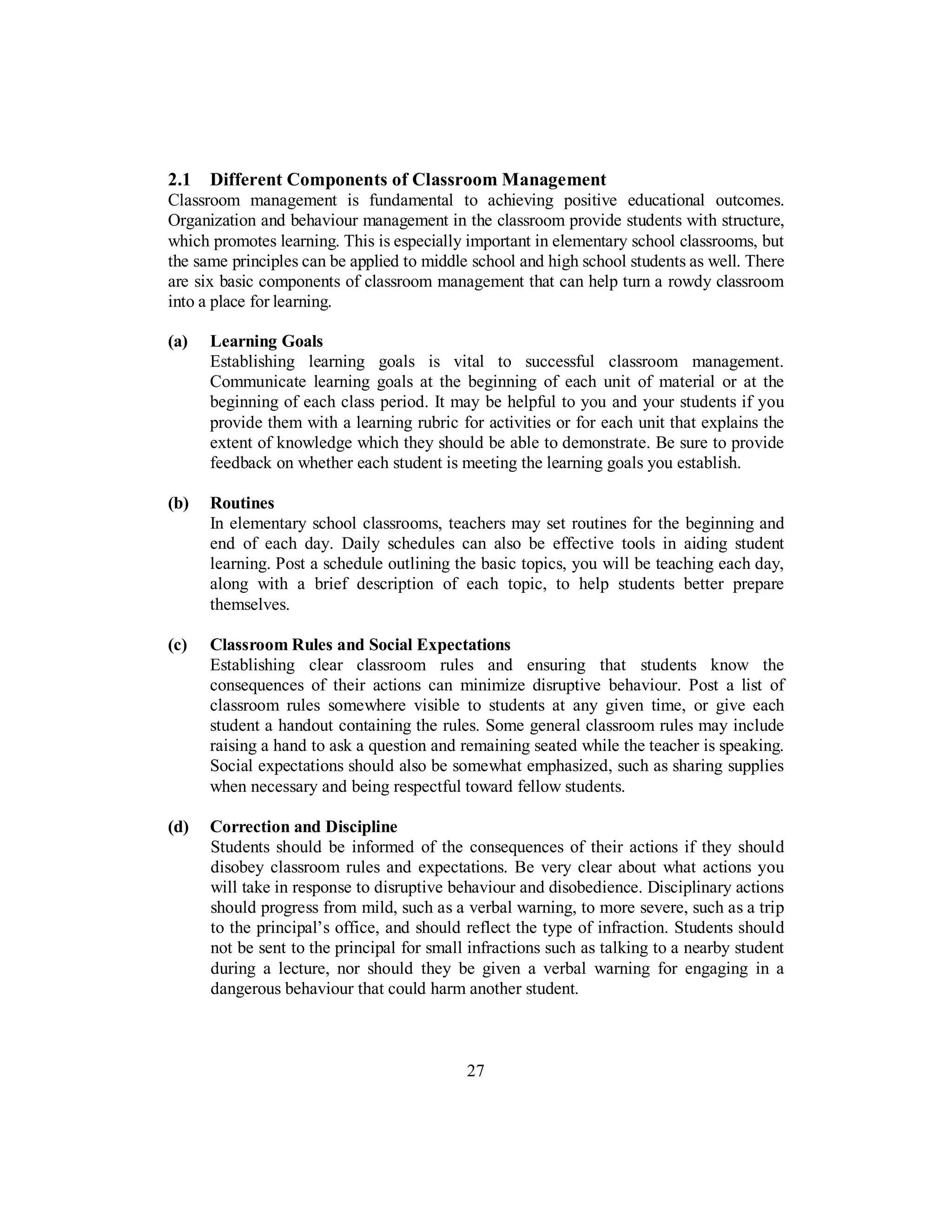 2.1 Different Components of Classroom Management
Classroom management is fundamental to achieving positive educational outcomes.
Organization and behaviour management in the classroom provide students with structure,
which promotes learning. This is especially important in elementary school classrooms, but
the same principles can be applied to middle school and high school students as well. There
are six basic components of classroom management that can help turn a rowdy classroom
into a place for learning.
(a) Learning Goals
Establishing learning goals is vital to successful classroom management.
Communicate learning goals at the beginning of each unit of material or at the
beginning of each class period. It may be helpful to you and your students if you
provide them with a learning rubric for activities or for each unit that explains the
extent of knowledge which they should be able to demonstrate. Be sure to provide
feedback on whether each student is meeting the learning goals you establish.
(b) Routines
In elementary school classrooms, teachers may set routines for the beginning and
end of each day. Daily schedules can also be effective tools in aiding student
learning. Post a schedule outlining the basic topics, you will be teaching each day,
along with a brief description of each topic, to help students better prepare
themselves.
(c) Classroom Rules and Social Expectations
Establishing clear classroom rules and ensuring that students know the
consequences of their actions can minimize disruptive behaviour. Post a list of
classroom rules somewhere visible to students at any given time, or give each
student a handout containing the rules. Some general classroom rules may include
raising a hand to ask a question and remaining seated while the teacher is speaking.
Social expectations should also be somewhat emphasized, such as sharing supplies
when necessary and being respectful toward fellow students.
(d) Correction and Discipline
Students should be informed of the consequences of their actions if they should
disobey classroom rules and expectations. Be very clear about what actions you
will take in response to disruptive behaviour and disobedience. Disciplinary actions
should progress from mild, such as a verbal warning, to more severe, such as a trip
to the principal’s office, and should reflect the type of infraction. Students should
not be sent to the principal for small infractions such as talking to a nearby student
during a lecture, nor should they be given a verbal warning for engaging in a
dangerous behaviour that could harm another student.
27
 