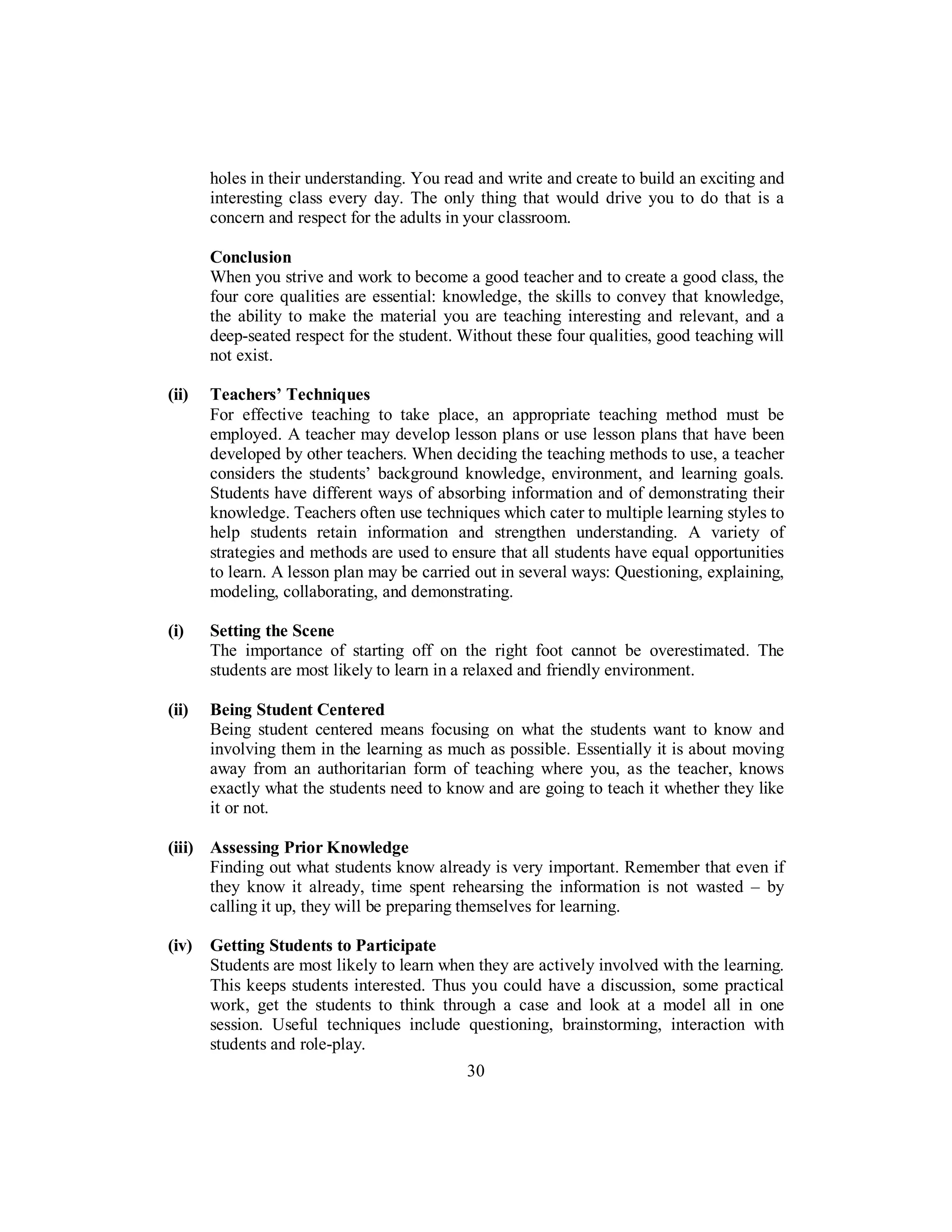 holes in their understanding. You read and write and create to build an exciting and
interesting class every day. The only thing that would drive you to do that is a
concern and respect for the adults in your classroom.
Conclusion
When you strive and work to become a good teacher and to create a good class, the
four core qualities are essential: knowledge, the skills to convey that knowledge,
the ability to make the material you are teaching interesting and relevant, and a
deep-seated respect for the student. Without these four qualities, good teaching will
not exist.
(ii) Teachers’ Techniques
For effective teaching to take place, an appropriate teaching method must be
employed. A teacher may develop lesson plans or use lesson plans that have been
developed by other teachers. When deciding the teaching methods to use, a teacher
considers the students’ background knowledge, environment, and learning goals.
Students have different ways of absorbing information and of demonstrating their
knowledge. Teachers often use techniques which cater to multiple learning styles to
help students retain information and strengthen understanding. A variety of
strategies and methods are used to ensure that all students have equal opportunities
to learn. A lesson plan may be carried out in several ways: Questioning, explaining,
modeling, collaborating, and demonstrating.
(i) Setting the Scene
The importance of starting off on the right foot cannot be overestimated. The
students are most likely to learn in a relaxed and friendly environment.
(ii) Being Student Centered
Being student centered means focusing on what the students want to know and
involving them in the learning as much as possible. Essentially it is about moving
away from an authoritarian form of teaching where you, as the teacher, knows
exactly what the students need to know and are going to teach it whether they like
it or not.
(iii) Assessing Prior Knowledge
Finding out what students know already is very important. Remember that even if
they know it already, time spent rehearsing the information is not wasted – by
calling it up, they will be preparing themselves for learning.
(iv) Getting Students to Participate
Students are most likely to learn when they are actively involved with the learning.
This keeps students interested. Thus you could have a discussion, some practical
work, get the students to think through a case and look at a model all in one
session. Useful techniques include questioning, brainstorming, interaction with
students and role-play.
30
 