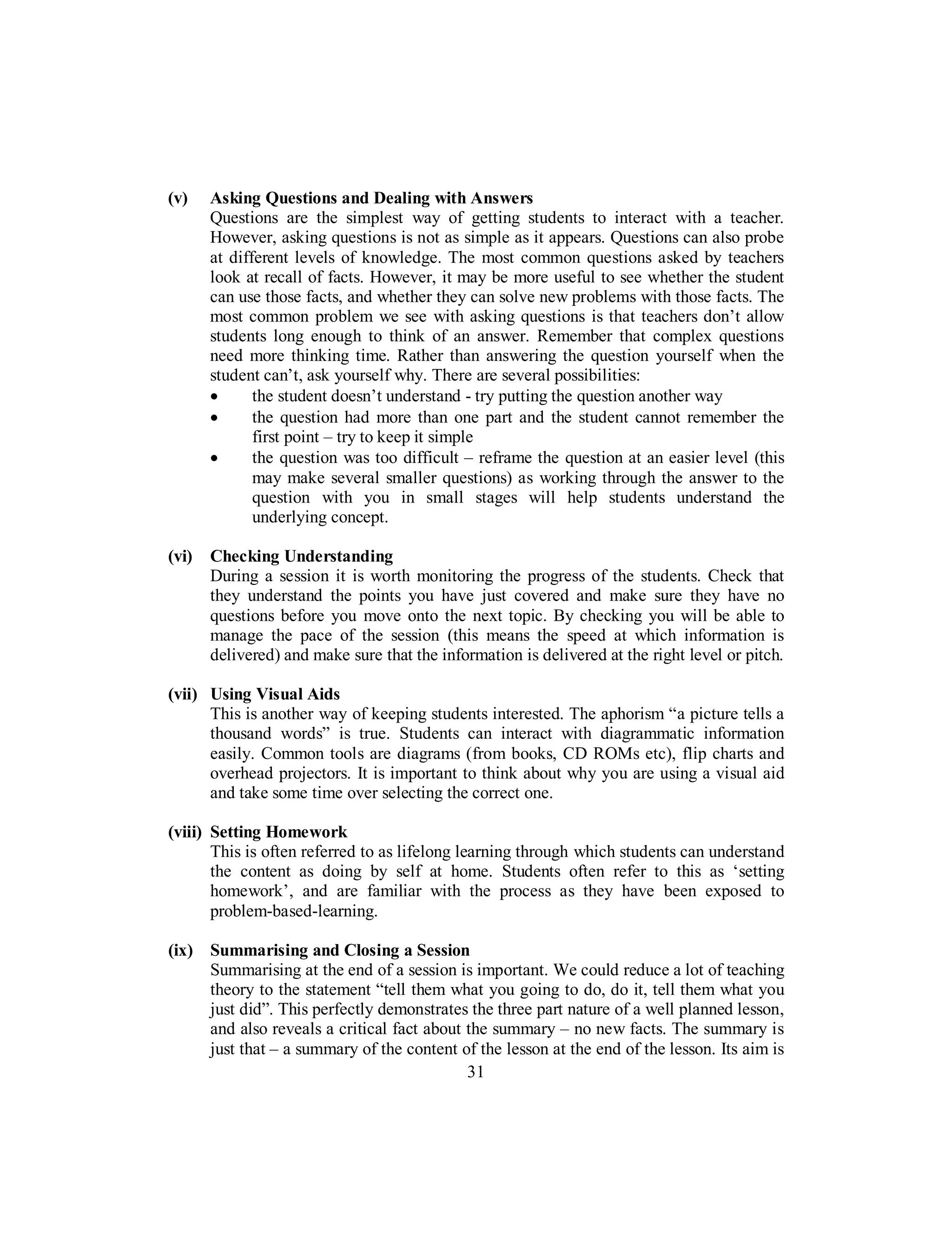 (v) Asking Questions and Dealing with Answers
Questions are the simplest way of getting students to interact with a teacher.
However, asking questions is not as simple as it appears. Questions can also probe
at different levels of knowledge. The most common questions asked by teachers
look at recall of facts. However, it may be more useful to see whether the student
can use those facts, and whether they can solve new problems with those facts. The
most common problem we see with asking questions is that teachers don’t allow
students long enough to think of an answer. Remember that complex questions
need more thinking time. Rather than answering the question yourself when the
student can’t, ask yourself why. There are several possibilities:
• the student doesn’t understand - try putting the question another way
• the question had more than one part and the student cannot remember the
first point – try to keep it simple
• the question was too difficult – reframe the question at an easier level (this
may make several smaller questions) as working through the answer to the
question with you in small stages will help students understand the
underlying concept.
(vi) Checking Understanding
During a session it is worth monitoring the progress of the students. Check that
they understand the points you have just covered and make sure they have no
questions before you move onto the next topic. By checking you will be able to
manage the pace of the session (this means the speed at which information is
delivered) and make sure that the information is delivered at the right level or pitch.
(vii) Using Visual Aids
This is another way of keeping students interested. The aphorism “a picture tells a
thousand words” is true. Students can interact with diagrammatic information
easily. Common tools are diagrams (from books, CD ROMs etc), flip charts and
overhead projectors. It is important to think about why you are using a visual aid
and take some time over selecting the correct one.
(viii) Setting Homework
This is often referred to as lifelong learning through which students can understand
the content as doing by self at home. Students often refer to this as ‘setting
homework’, and are familiar with the process as they have been exposed to
problem-based-learning.
(ix) Summarising and Closing a Session
Summarising at the end of a session is important. We could reduce a lot of teaching
theory to the statement “tell them what you going to do, do it, tell them what you
just did”. This perfectly demonstrates the three part nature of a well planned lesson,
and also reveals a critical fact about the summary – no new facts. The summary is
just that – a summary of the content of the lesson at the end of the lesson. Its aim is
31
 