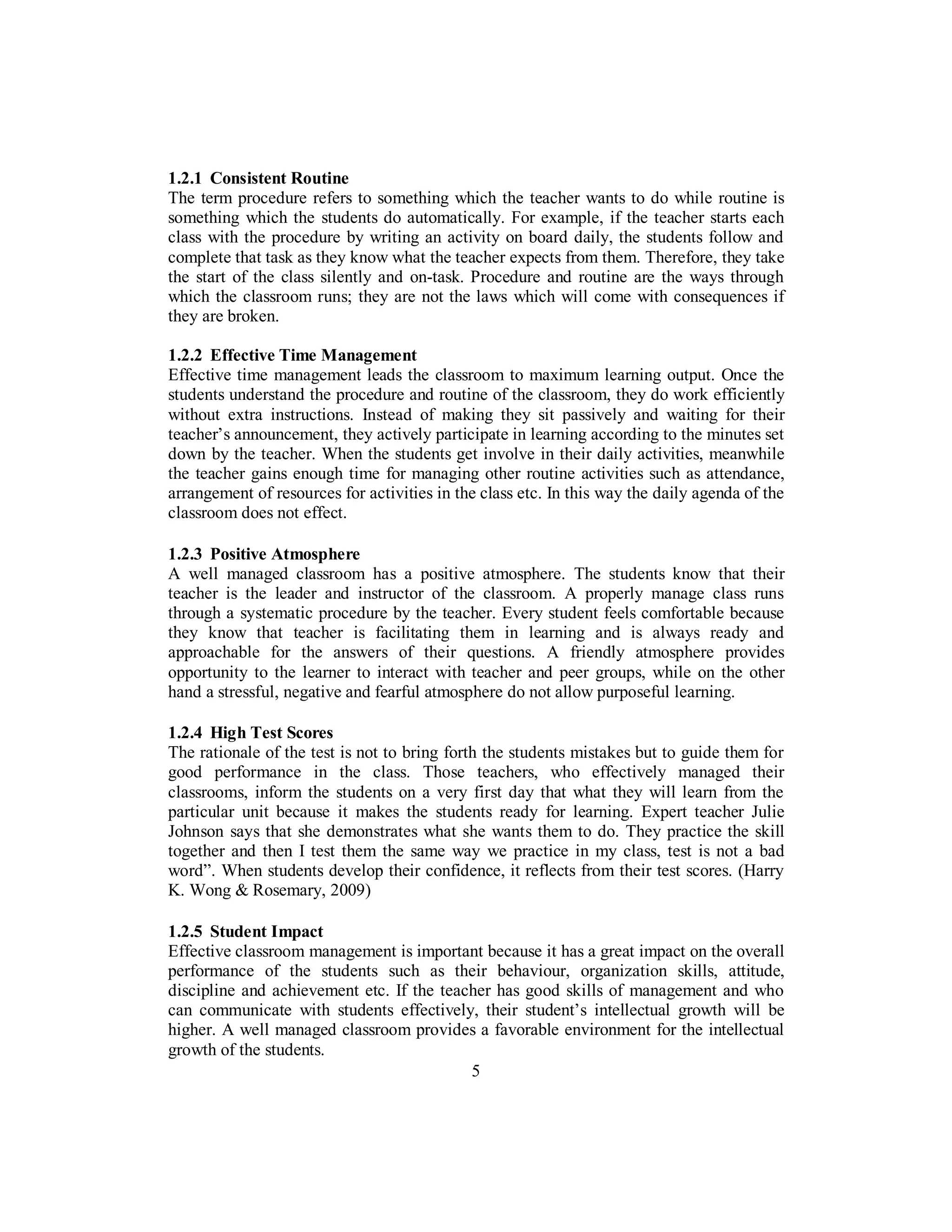 1.2.1 Consistent Routine
The term procedure refers to something which the teacher wants to do while routine is
something which the students do automatically. For example, if the teacher starts each
class with the procedure by writing an activity on board daily, the students follow and
complete that task as they know what the teacher expects from them. Therefore, they take
the start of the class silently and on-task. Procedure and routine are the ways through
which the classroom runs; they are not the laws which will come with consequences if
they are broken.
1.2.2 Effective Time Management
Effective time management leads the classroom to maximum learning output. Once the
students understand the procedure and routine of the classroom, they do work efficiently
without extra instructions. Instead of making they sit passively and waiting for their
teacher’s announcement, they actively participate in learning according to the minutes set
down by the teacher. When the students get involve in their daily activities, meanwhile
the teacher gains enough time for managing other routine activities such as attendance,
arrangement of resources for activities in the class etc. In this way the daily agenda of the
classroom does not effect.
1.2.3 Positive Atmosphere
A well managed classroom has a positive atmosphere. The students know that their
teacher is the leader and instructor of the classroom. A properly manage class runs
through a systematic procedure by the teacher. Every student feels comfortable because
they know that teacher is facilitating them in learning and is always ready and
approachable for the answers of their questions. A friendly atmosphere provides
opportunity to the learner to interact with teacher and peer groups, while on the other
hand a stressful, negative and fearful atmosphere do not allow purposeful learning.
1.2.4 High Test Scores
The rationale of the test is not to bring forth the students mistakes but to guide them for
good performance in the class. Those teachers, who effectively managed their
classrooms, inform the students on a very first day that what they will learn from the
particular unit because it makes the students ready for learning. Expert teacher Julie
Johnson says that she demonstrates what she wants them to do. They practice the skill
together and then I test them the same way we practice in my class, test is not a bad
word”. When students develop their confidence, it reflects from their test scores. (Harry
K. Wong & Rosemary, 2009)
1.2.5 Student Impact
Effective classroom management is important because it has a great impact on the overall
performance of the students such as their behaviour, organization skills, attitude,
discipline and achievement etc. If the teacher has good skills of management and who
can communicate with students effectively, their student’s intellectual growth will be
higher. A well managed classroom provides a favorable environment for the intellectual
growth of the students.
5
 