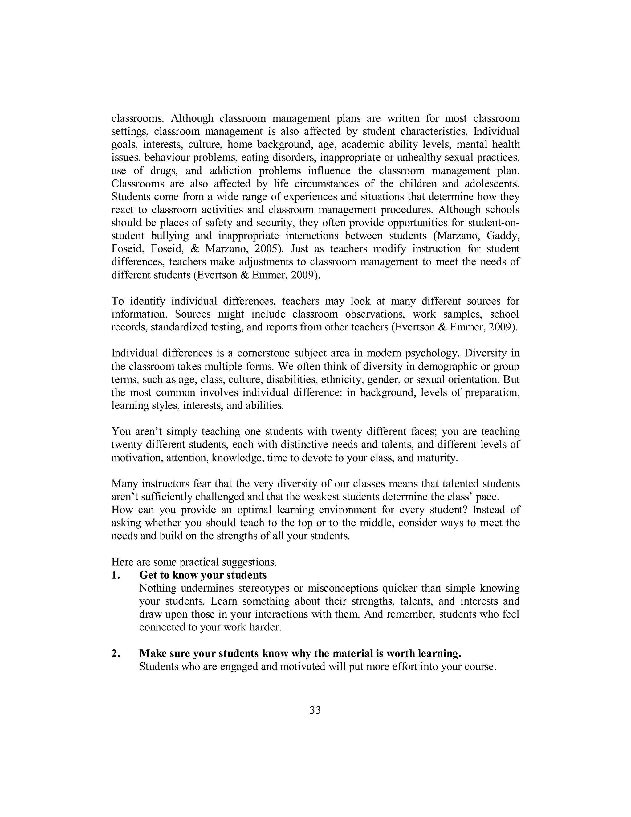 classrooms. Although classroom management plans are written for most classroom
settings, classroom management is also affected by student characteristics. Individual
goals, interests, culture, home background, age, academic ability levels, mental health
issues, behaviour problems, eating disorders, inappropriate or unhealthy sexual practices,
use of drugs, and addiction problems influence the classroom management plan.
Classrooms are also affected by life circumstances of the children and adolescents.
Students come from a wide range of experiences and situations that determine how they
react to classroom activities and classroom management procedures. Although schools
should be places of safety and security, they often provide opportunities for student-on-
student bullying and inappropriate interactions between students (Marzano, Gaddy,
Foseid, Foseid, & Marzano, 2005). Just as teachers modify instruction for student
differences, teachers make adjustments to classroom management to meet the needs of
different students (Evertson & Emmer, 2009).
To identify individual differences, teachers may look at many different sources for
information. Sources might include classroom observations, work samples, school
records, standardized testing, and reports from other teachers (Evertson & Emmer, 2009).
Individual differences is a cornerstone subject area in modern psychology. Diversity in
the classroom takes multiple forms. We often think of diversity in demographic or group
terms, such as age, class, culture, disabilities, ethnicity, gender, or sexual orientation. But
the most common involves individual difference: in background, levels of preparation,
learning styles, interests, and abilities.
You aren’t simply teaching one students with twenty different faces; you are teaching
twenty different students, each with distinctive needs and talents, and different levels of
motivation, attention, knowledge, time to devote to your class, and maturity.
Many instructors fear that the very diversity of our classes means that talented students
aren’t sufficiently challenged and that the weakest students determine the class’ pace.
How can you provide an optimal learning environment for every student? Instead of
asking whether you should teach to the top or to the middle, consider ways to meet the
needs and build on the strengths of all your students.
Here are some practical suggestions.
1. Get to know your students
Nothing undermines stereotypes or misconceptions quicker than simple knowing
your students. Learn something about their strengths, talents, and interests and
draw upon those in your interactions with them. And remember, students who feel
connected to your work harder.
2. Make sure your students know why the material is worth learning.
Students who are engaged and motivated will put more effort into your course.
33
 
