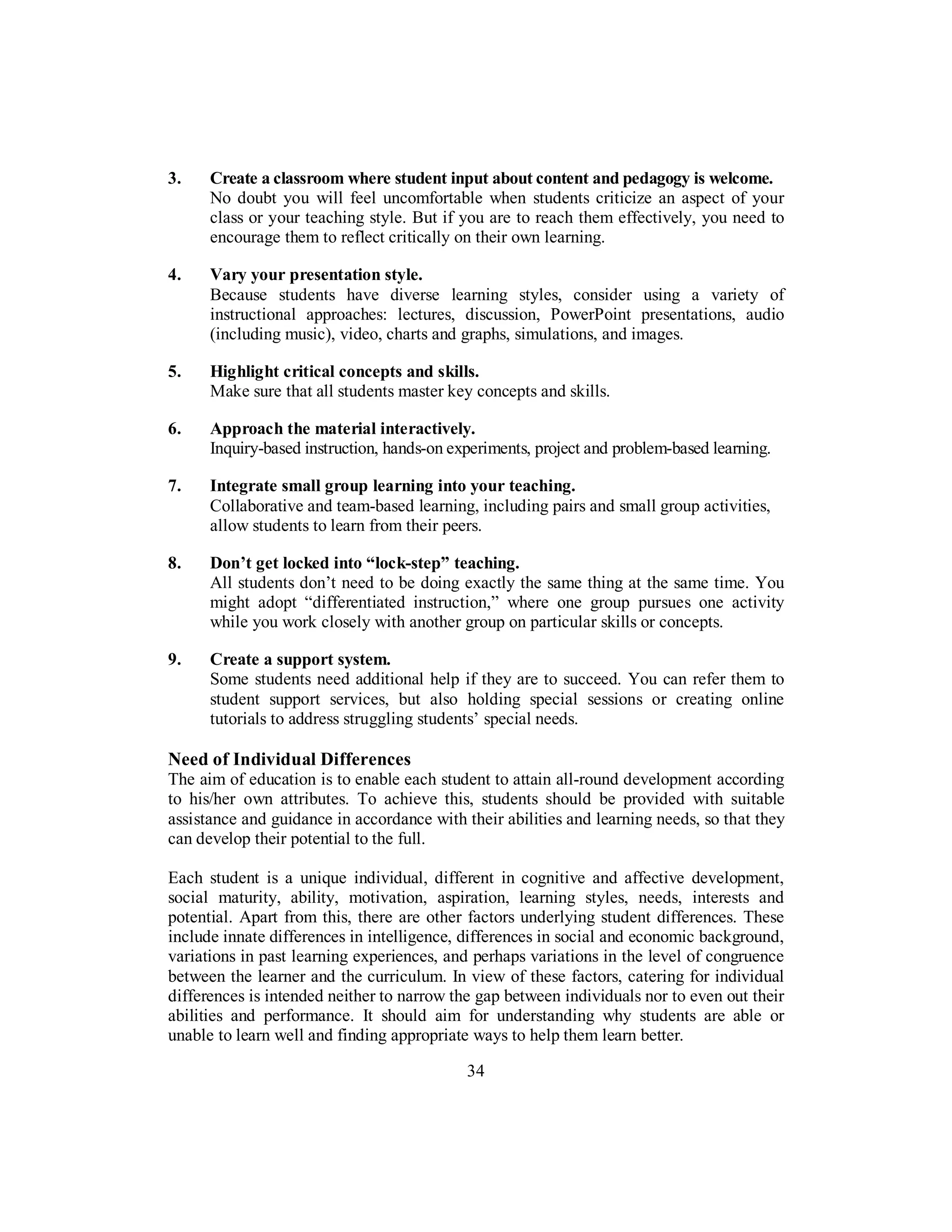 3. Create a classroom where student input about content and pedagogy is welcome.
No doubt you will feel uncomfortable when students criticize an aspect of your
class or your teaching style. But if you are to reach them effectively, you need to
encourage them to reflect critically on their own learning.
4. Vary your presentation style.
Because students have diverse learning styles, consider using a variety of
instructional approaches: lectures, discussion, PowerPoint presentations, audio
(including music), video, charts and graphs, simulations, and images.
5. Highlight critical concepts and skills.
Make sure that all students master key concepts and skills.
6. Approach the material interactively.
Inquiry-based instruction, hands-on experiments, project and problem-based learning.
7. Integrate small group learning into your teaching.
Collaborative and team-based learning, including pairs and small group activities,
allow students to learn from their peers.
8. Don’t get locked into “lock-step” teaching.
All students don’t need to be doing exactly the same thing at the same time. You
might adopt “differentiated instruction,” where one group pursues one activity
while you work closely with another group on particular skills or concepts.
9. Create a support system.
Some students need additional help if they are to succeed. You can refer them to
student support services, but also holding special sessions or creating online
tutorials to address struggling students’ special needs.
Need of Individual Differences
The aim of education is to enable each student to attain all-round development according
to his/her own attributes. To achieve this, students should be provided with suitable
assistance and guidance in accordance with their abilities and learning needs, so that they
can develop their potential to the full.
Each student is a unique individual, different in cognitive and affective development,
social maturity, ability, motivation, aspiration, learning styles, needs, interests and
potential. Apart from this, there are other factors underlying student differences. These
include innate differences in intelligence, differences in social and economic background,
variations in past learning experiences, and perhaps variations in the level of congruence
between the learner and the curriculum. In view of these factors, catering for individual
differences is intended neither to narrow the gap between individuals nor to even out their
abilities and performance. It should aim for understanding why students are able or
unable to learn well and finding appropriate ways to help them learn better.
34
 
