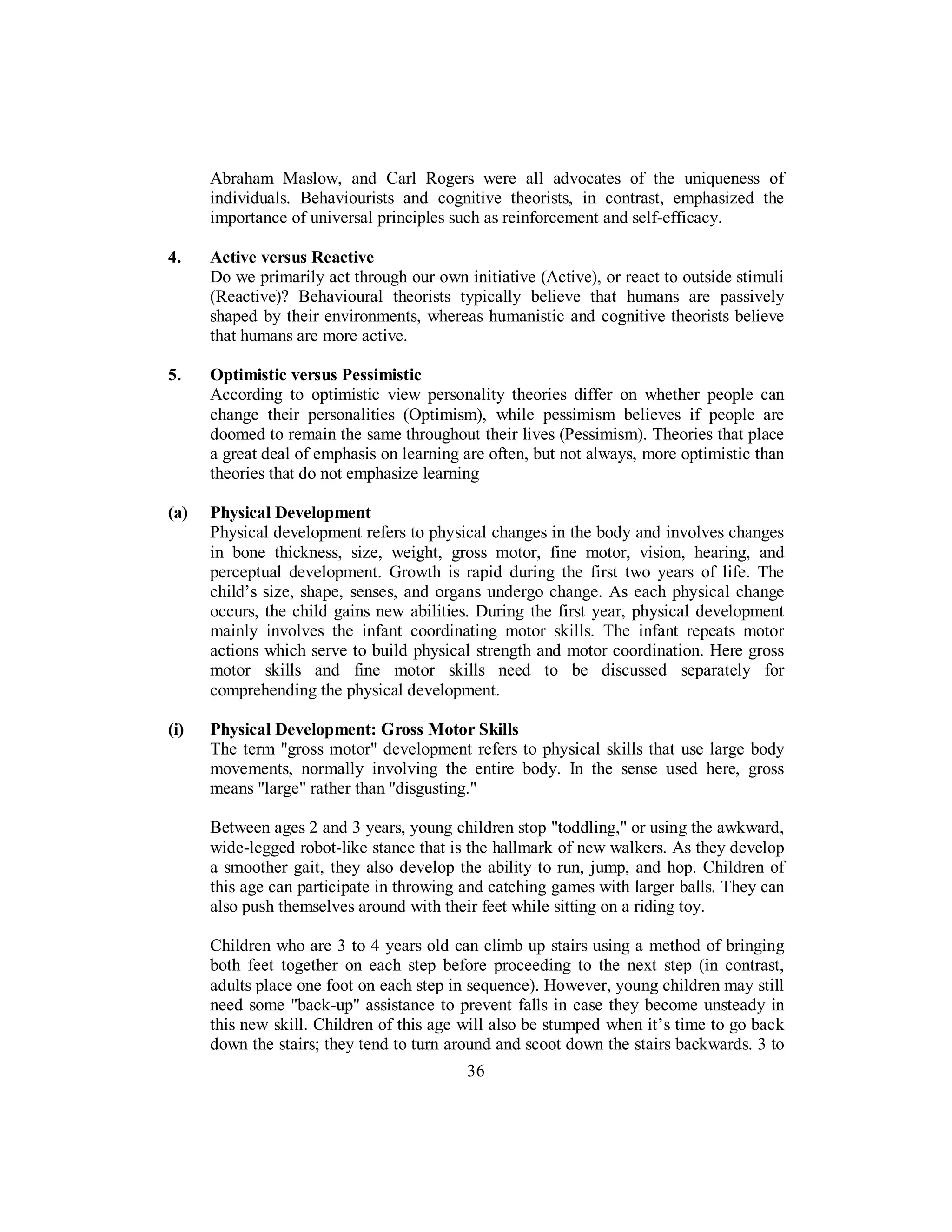 Abraham Maslow, and Carl Rogers were all advocates of the uniqueness of
individuals. Behaviourists and cognitive theorists, in contrast, emphasized the
importance of universal principles such as reinforcement and self-efficacy.
4. Active versus Reactive
Do we primarily act through our own initiative (Active), or react to outside stimuli
(Reactive)? Behavioural theorists typically believe that humans are passively
shaped by their environments, whereas humanistic and cognitive theorists believe
that humans are more active.
5. Optimistic versus Pessimistic
According to optimistic view personality theories differ on whether people can
change their personalities (Optimism), while pessimism believes if people are
doomed to remain the same throughout their lives (Pessimism). Theories that place
a great deal of emphasis on learning are often, but not always, more optimistic than
theories that do not emphasize learning
(a) Physical Development
Physical development refers to physical changes in the body and involves changes
in bone thickness, size, weight, gross motor, fine motor, vision, hearing, and
perceptual development. Growth is rapid during the first two years of life. The
child’s size, shape, senses, and organs undergo change. As each physical change
occurs, the child gains new abilities. During the first year, physical development
mainly involves the infant coordinating motor skills. The infant repeats motor
actions which serve to build physical strength and motor coordination. Here gross
motor skills and fine motor skills need to be discussed separately for
comprehending the physical development.
(i) Physical Development: Gross Motor Skills
The term "gross motor" development refers to physical skills that use large body
movements, normally involving the entire body. In the sense used here, gross
means "large" rather than "disgusting."
Between ages 2 and 3 years, young children stop "toddling," or using the awkward,
wide-legged robot-like stance that is the hallmark of new walkers. As they develop
a smoother gait, they also develop the ability to run, jump, and hop. Children of
this age can participate in throwing and catching games with larger balls. They can
also push themselves around with their feet while sitting on a riding toy.
Children who are 3 to 4 years old can climb up stairs using a method of bringing
both feet together on each step before proceeding to the next step (in contrast,
adults place one foot on each step in sequence). However, young children may still
need some "back-up" assistance to prevent falls in case they become unsteady in
this new skill. Children of this age will also be stumped when it’s time to go back
down the stairs; they tend to turn around and scoot down the stairs backwards. 3 to
36
 