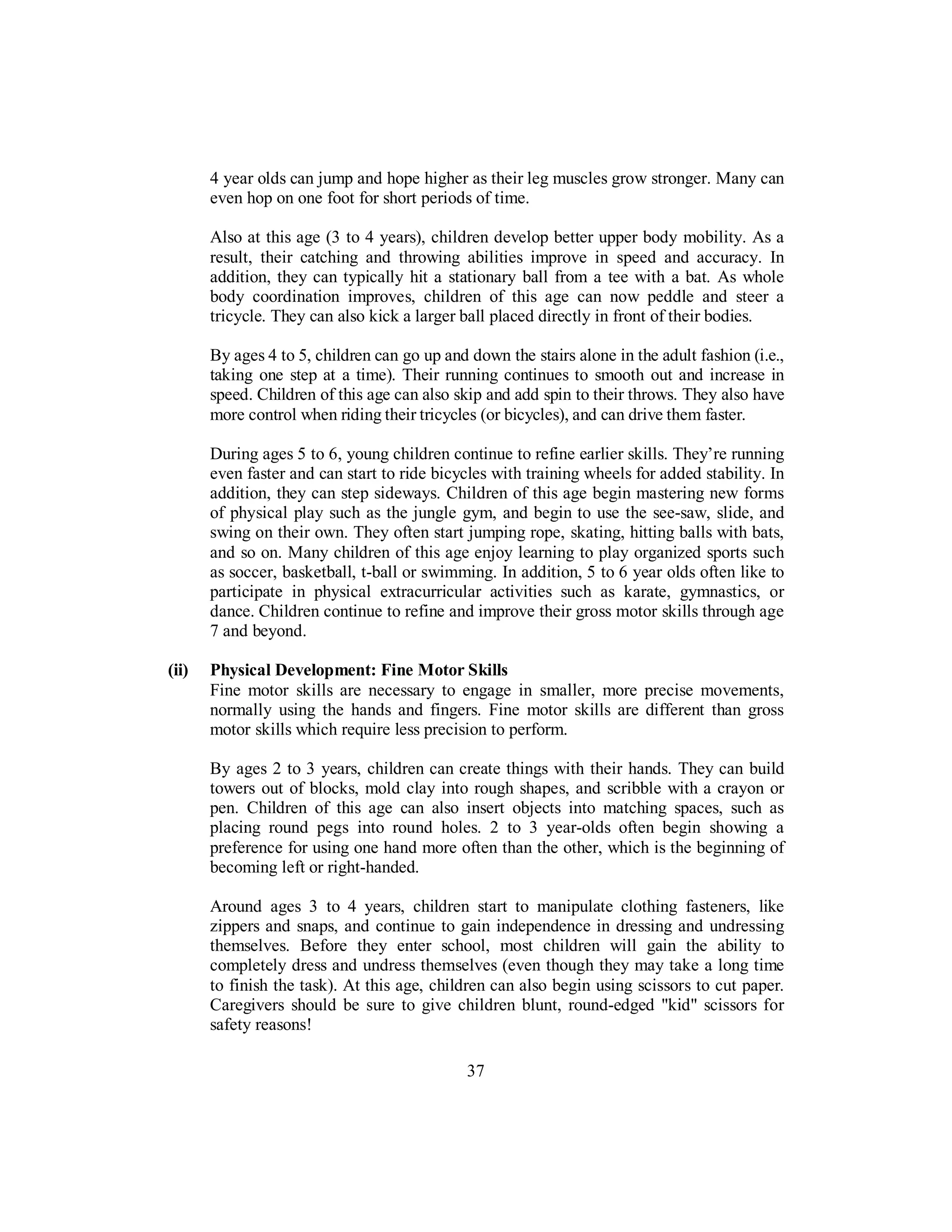 4 year olds can jump and hope higher as their leg muscles grow stronger. Many can
even hop on one foot for short periods of time.
Also at this age (3 to 4 years), children develop better upper body mobility. As a
result, their catching and throwing abilities improve in speed and accuracy. In
addition, they can typically hit a stationary ball from a tee with a bat. As whole
body coordination improves, children of this age can now peddle and steer a
tricycle. They can also kick a larger ball placed directly in front of their bodies.
By ages 4 to 5, children can go up and down the stairs alone in the adult fashion (i.e.,
taking one step at a time). Their running continues to smooth out and increase in
speed. Children of this age can also skip and add spin to their throws. They also have
more control when riding their tricycles (or bicycles), and can drive them faster.
During ages 5 to 6, young children continue to refine earlier skills. They’re running
even faster and can start to ride bicycles with training wheels for added stability. In
addition, they can step sideways. Children of this age begin mastering new forms
of physical play such as the jungle gym, and begin to use the see-saw, slide, and
swing on their own. They often start jumping rope, skating, hitting balls with bats,
and so on. Many children of this age enjoy learning to play organized sports such
as soccer, basketball, t-ball or swimming. In addition, 5 to 6 year olds often like to
participate in physical extracurricular activities such as karate, gymnastics, or
dance. Children continue to refine and improve their gross motor skills through age
7 and beyond.
(ii) Physical Development: Fine Motor Skills
Fine motor skills are necessary to engage in smaller, more precise movements,
normally using the hands and fingers. Fine motor skills are different than gross
motor skills which require less precision to perform.
By ages 2 to 3 years, children can create things with their hands. They can build
towers out of blocks, mold clay into rough shapes, and scribble with a crayon or
pen. Children of this age can also insert objects into matching spaces, such as
placing round pegs into round holes. 2 to 3 year-olds often begin showing a
preference for using one hand more often than the other, which is the beginning of
becoming left or right-handed.
Around ages 3 to 4 years, children start to manipulate clothing fasteners, like
zippers and snaps, and continue to gain independence in dressing and undressing
themselves. Before they enter school, most children will gain the ability to
completely dress and undress themselves (even though they may take a long time
to finish the task). At this age, children can also begin using scissors to cut paper.
Caregivers should be sure to give children blunt, round-edged "kid" scissors for
safety reasons!
37
 