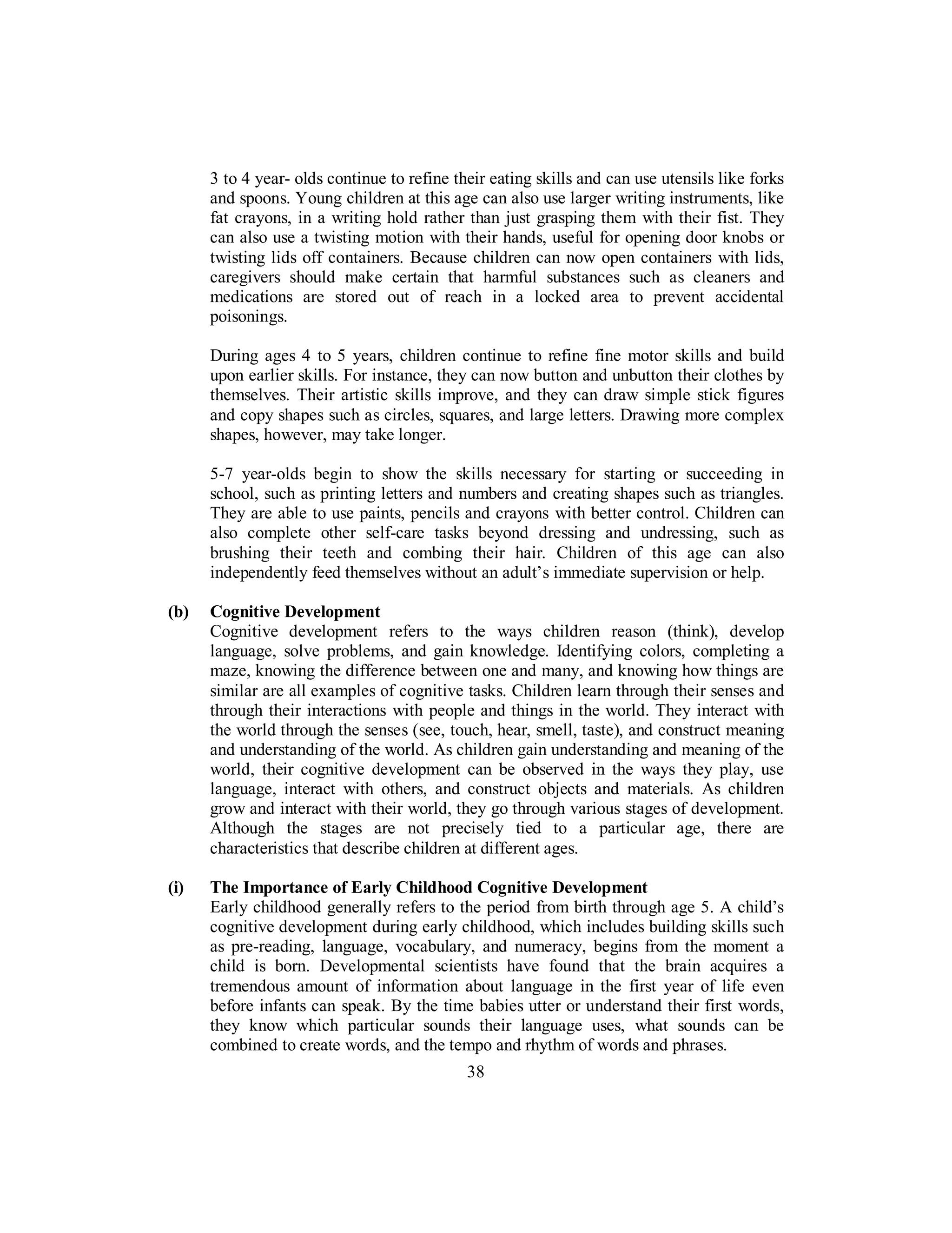 3 to 4 year- olds continue to refine their eating skills and can use utensils like forks
and spoons. Young children at this age can also use larger writing instruments, like
fat crayons, in a writing hold rather than just grasping them with their fist. They
can also use a twisting motion with their hands, useful for opening door knobs or
twisting lids off containers. Because children can now open containers with lids,
caregivers should make certain that harmful substances such as cleaners and
medications are stored out of reach in a locked area to prevent accidental
poisonings.
During ages 4 to 5 years, children continue to refine fine motor skills and build
upon earlier skills. For instance, they can now button and unbutton their clothes by
themselves. Their artistic skills improve, and they can draw simple stick figures
and copy shapes such as circles, squares, and large letters. Drawing more complex
shapes, however, may take longer.
5-7 year-olds begin to show the skills necessary for starting or succeeding in
school, such as printing letters and numbers and creating shapes such as triangles.
They are able to use paints, pencils and crayons with better control. Children can
also complete other self-care tasks beyond dressing and undressing, such as
brushing their teeth and combing their hair. Children of this age can also
independently feed themselves without an adult’s immediate supervision or help.
(b) Cognitive Development
Cognitive development refers to the ways children reason (think), develop
language, solve problems, and gain knowledge. Identifying colors, completing a
maze, knowing the difference between one and many, and knowing how things are
similar are all examples of cognitive tasks. Children learn through their senses and
through their interactions with people and things in the world. They interact with
the world through the senses (see, touch, hear, smell, taste), and construct meaning
and understanding of the world. As children gain understanding and meaning of the
world, their cognitive development can be observed in the ways they play, use
language, interact with others, and construct objects and materials. As children
grow and interact with their world, they go through various stages of development.
Although the stages are not precisely tied to a particular age, there are
characteristics that describe children at different ages.
(i) The Importance of Early Childhood Cognitive Development
Early childhood generally refers to the period from birth through age 5. A child’s
cognitive development during early childhood, which includes building skills such
as pre-reading, language, vocabulary, and numeracy, begins from the moment a
child is born. Developmental scientists have found that the brain acquires a
tremendous amount of information about language in the first year of life even
before infants can speak. By the time babies utter or understand their first words,
they know which particular sounds their language uses, what sounds can be
combined to create words, and the tempo and rhythm of words and phrases.
38
 