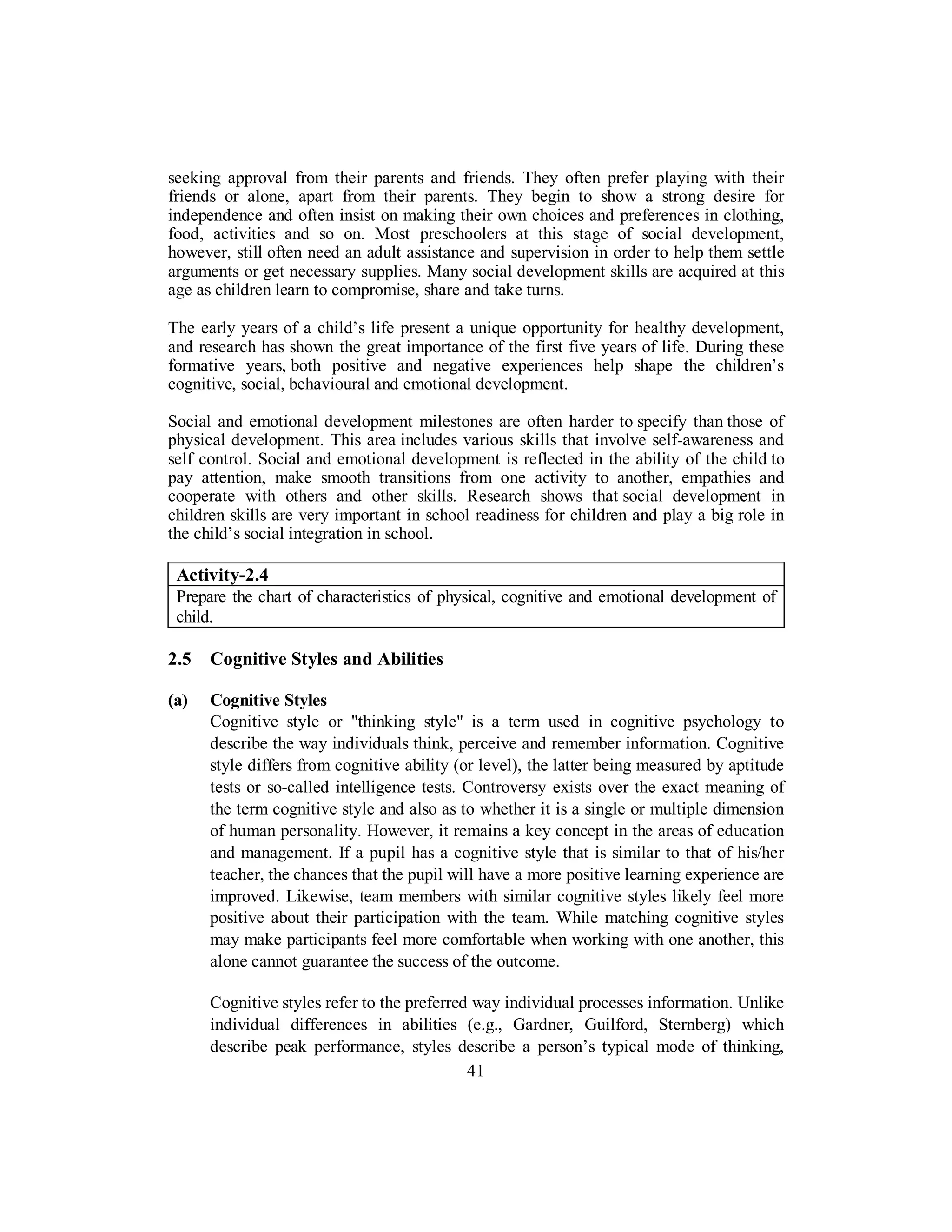 seeking approval from their parents and friends. They often prefer playing with their
friends or alone, apart from their parents. They begin to show a strong desire for
independence and often insist on making their own choices and preferences in clothing,
food, activities and so on. Most preschoolers at this stage of social development,
however, still often need an adult assistance and supervision in order to help them settle
arguments or get necessary supplies. Many social development skills are acquired at this
age as children learn to compromise, share and take turns.
The early years of a child’s life present a unique opportunity for healthy development,
and research has shown the great importance of the first five years of life. During these
formative years, both positive and negative experiences help shape the children’s
cognitive, social, behavioural and emotional development.
Social and emotional development milestones are often harder to specify than those of
physical development. This area includes various skills that involve self-awareness and
self control. Social and emotional development is reflected in the ability of the child to
pay attention, make smooth transitions from one activity to another, empathies and
cooperate with others and other skills. Research shows that social development in
children skills are very important in school readiness for children and play a big role in
the child’s social integration in school.
Activity-2.4
Prepare the chart of characteristics of physical, cognitive and emotional development of
child.
2.5 Cognitive Styles and Abilities
(a) Cognitive Styles
Cognitive style or "thinking style" is a term used in cognitive psychology to
describe the way individuals think, perceive and remember information. Cognitive
style differs from cognitive ability (or level), the latter being measured by aptitude
tests or so-called intelligence tests. Controversy exists over the exact meaning of
the term cognitive style and also as to whether it is a single or multiple dimension
of human personality. However, it remains a key concept in the areas of education
and management. If a pupil has a cognitive style that is similar to that of his/her
teacher, the chances that the pupil will have a more positive learning experience are
improved. Likewise, team members with similar cognitive styles likely feel more
positive about their participation with the team. While matching cognitive styles
may make participants feel more comfortable when working with one another, this
alone cannot guarantee the success of the outcome.
Cognitive styles refer to the preferred way individual processes information. Unlike
individual differences in abilities (e.g., Gardner, Guilford, Sternberg) which
describe peak performance, styles describe a person’s typical mode of thinking,
41
 