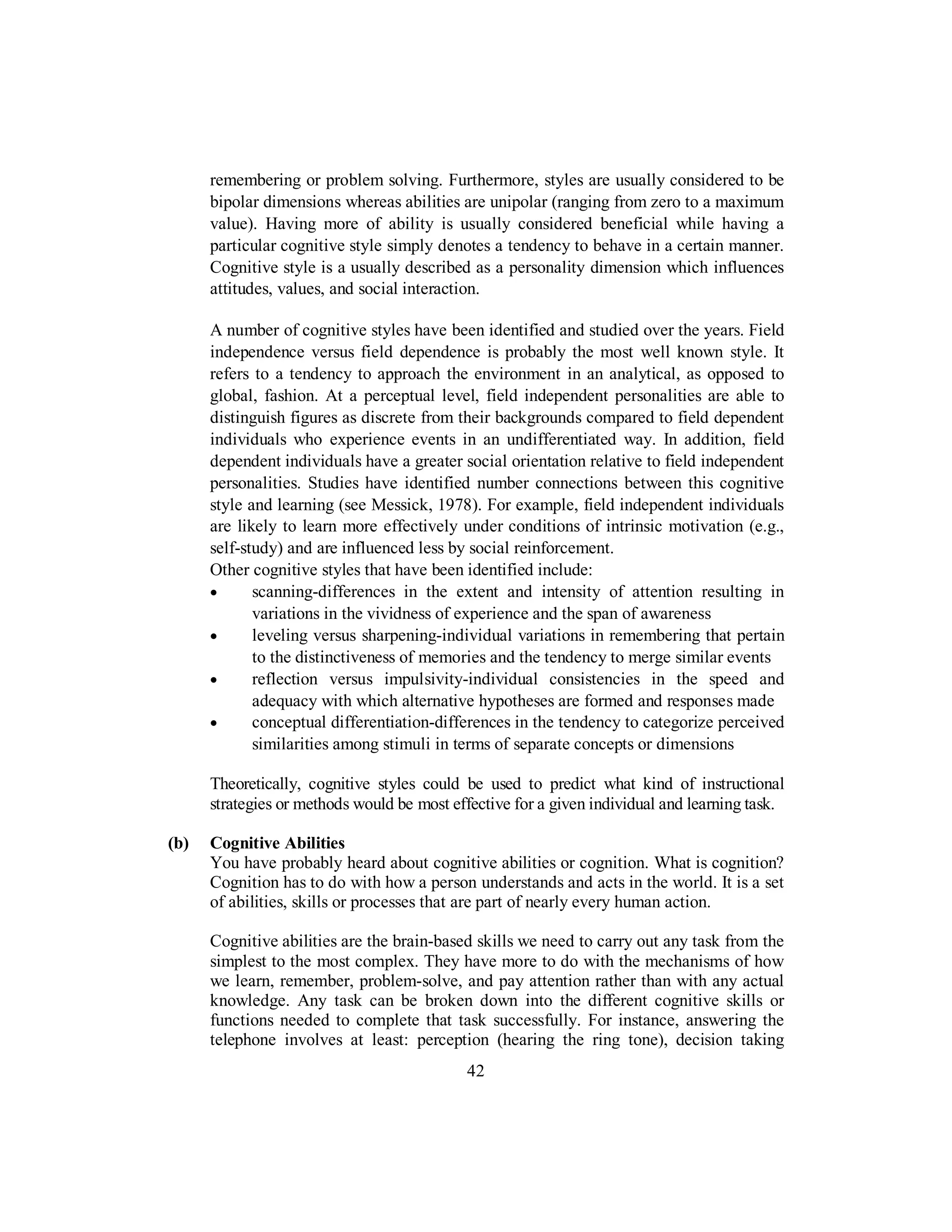 remembering or problem solving. Furthermore, styles are usually considered to be
bipolar dimensions whereas abilities are unipolar (ranging from zero to a maximum
value). Having more of ability is usually considered beneficial while having a
particular cognitive style simply denotes a tendency to behave in a certain manner.
Cognitive style is a usually described as a personality dimension which influences
attitudes, values, and social interaction.
A number of cognitive styles have been identified and studied over the years. Field
independence versus field dependence is probably the most well known style. It
refers to a tendency to approach the environment in an analytical, as opposed to
global, fashion. At a perceptual level, field independent personalities are able to
distinguish figures as discrete from their backgrounds compared to field dependent
individuals who experience events in an undifferentiated way. In addition, field
dependent individuals have a greater social orientation relative to field independent
personalities. Studies have identified number connections between this cognitive
style and learning (see Messick, 1978). For example, field independent individuals
are likely to learn more effectively under conditions of intrinsic motivation (e.g.,
self-study) and are influenced less by social reinforcement.
Other cognitive styles that have been identified include:
• scanning-differences in the extent and intensity of attention resulting in
variations in the vividness of experience and the span of awareness
• leveling versus sharpening-individual variations in remembering that pertain
to the distinctiveness of memories and the tendency to merge similar events
• reflection versus impulsivity-individual consistencies in the speed and
adequacy with which alternative hypotheses are formed and responses made
• conceptual differentiation-differences in the tendency to categorize perceived
similarities among stimuli in terms of separate concepts or dimensions
Theoretically, cognitive styles could be used to predict what kind of instructional
strategies or methods would be most effective for a given individual and learning task.
(b) Cognitive Abilities
You have probably heard about cognitive abilities or cognition. What is cognition?
Cognition has to do with how a person understands and acts in the world. It is a set
of abilities, skills or processes that are part of nearly every human action.
Cognitive abilities are the brain-based skills we need to carry out any task from the
simplest to the most complex. They have more to do with the mechanisms of how
we learn, remember, problem-solve, and pay attention rather than with any actual
knowledge. Any task can be broken down into the different cognitive skills or
functions needed to complete that task successfully. For instance, answering the
telephone involves at least: perception (hearing the ring tone), decision taking
42
 
