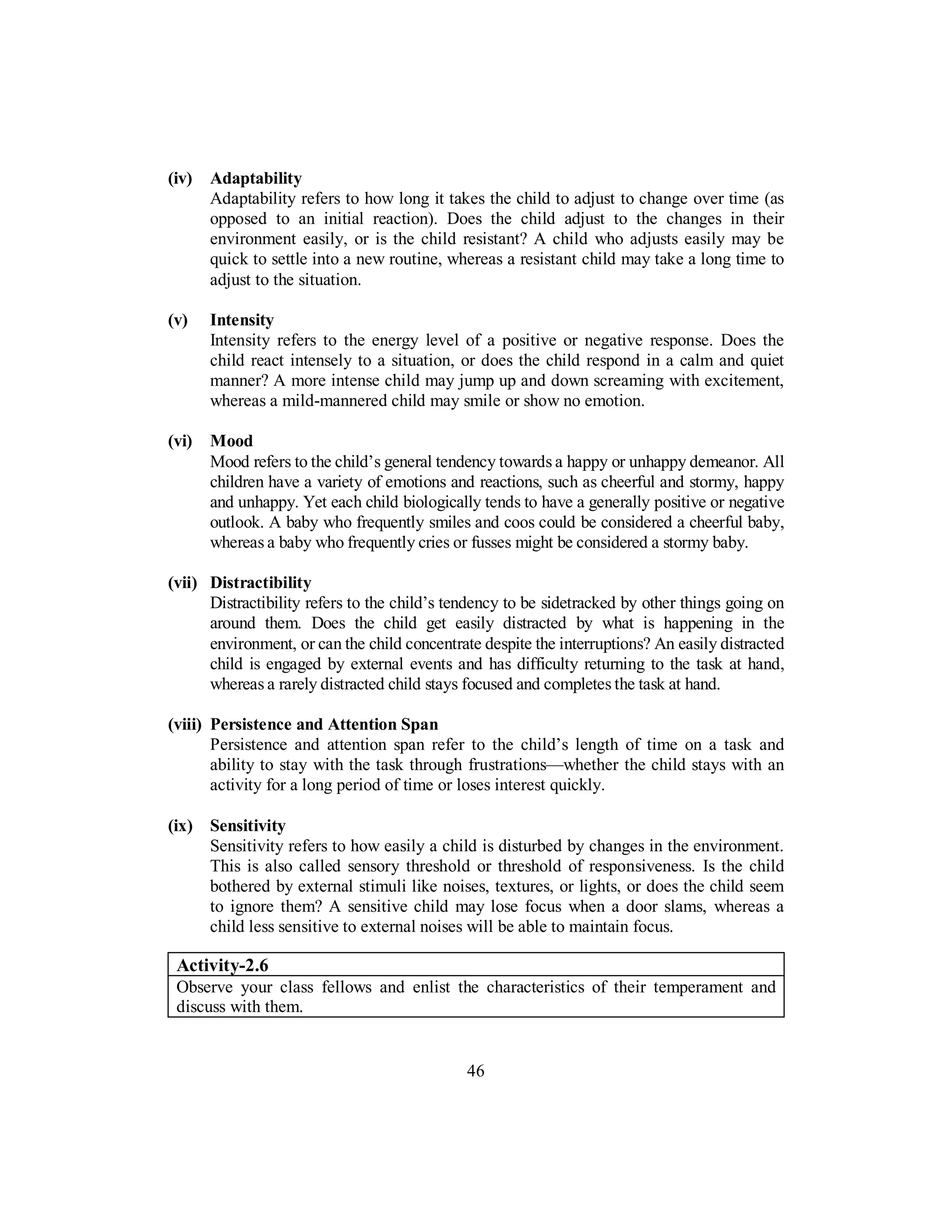 (iv) Adaptability
Adaptability refers to how long it takes the child to adjust to change over time (as
opposed to an initial reaction). Does the child adjust to the changes in their
environment easily, or is the child resistant? A child who adjusts easily may be
quick to settle into a new routine, whereas a resistant child may take a long time to
adjust to the situation.
(v) Intensity
Intensity refers to the energy level of a positive or negative response. Does the
child react intensely to a situation, or does the child respond in a calm and quiet
manner? A more intense child may jump up and down screaming with excitement,
whereas a mild-mannered child may smile or show no emotion.
(vi) Mood
Mood refers to the child’s general tendency towards a happy or unhappy demeanor. All
children have a variety of emotions and reactions, such as cheerful and stormy, happy
and unhappy. Yet each child biologically tends to have a generally positive or negative
outlook. A baby who frequently smiles and coos could be considered a cheerful baby,
whereas a baby who frequently cries or fusses might be considered a stormy baby.
(vii) Distractibility
Distractibility refers to the child’s tendency to be sidetracked by other things going on
around them. Does the child get easily distracted by what is happening in the
environment, or can the child concentrate despite the interruptions? An easily distracted
child is engaged by external events and has difficulty returning to the task at hand,
whereas a rarely distracted child stays focused and completes the task at hand.
(viii) Persistence and Attention Span
Persistence and attention span refer to the child’s length of time on a task and
ability to stay with the task through frustrations—whether the child stays with an
activity for a long period of time or loses interest quickly.
(ix) Sensitivity
Sensitivity refers to how easily a child is disturbed by changes in the environment.
This is also called sensory threshold or threshold of responsiveness. Is the child
bothered by external stimuli like noises, textures, or lights, or does the child seem
to ignore them? A sensitive child may lose focus when a door slams, whereas a
child less sensitive to external noises will be able to maintain focus.
Activity-2.6
Observe your class fellows and enlist the characteristics of their temperament and
discuss with them.
46
 