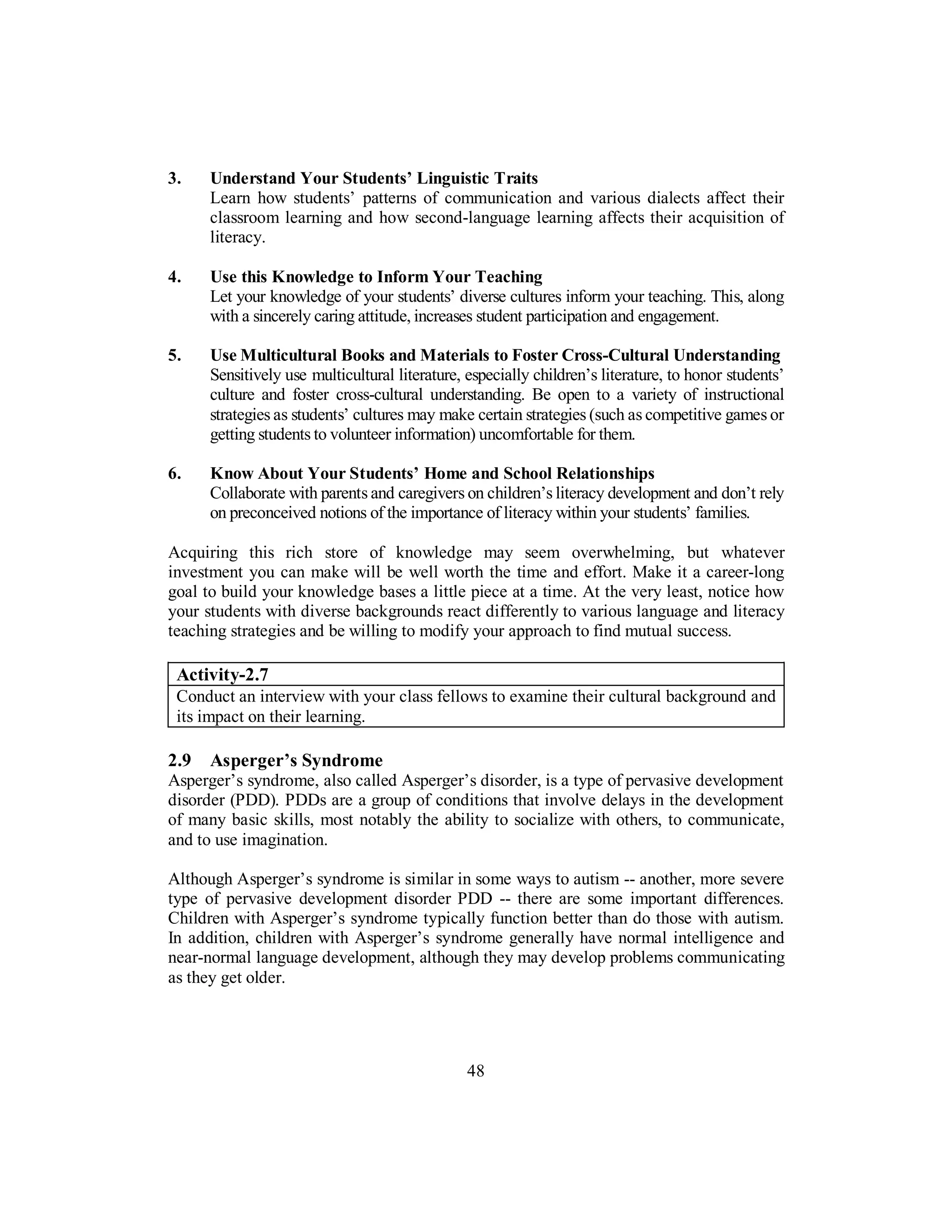 3. Understand Your Students’ Linguistic Traits
Learn how students’ patterns of communication and various dialects affect their
classroom learning and how second-language learning affects their acquisition of
literacy.
4. Use this Knowledge to Inform Your Teaching
Let your knowledge of your students’ diverse cultures inform your teaching. This, along
with a sincerely caring attitude, increases student participation and engagement.
5. Use Multicultural Books and Materials to Foster Cross-Cultural Understanding
Sensitively use multicultural literature, especially children’s literature, to honor students’
culture and foster cross-cultural understanding. Be open to a variety of instructional
strategies as students’ cultures may make certain strategies (such as competitive games or
getting students to volunteer information) uncomfortable for them.
6. Know About Your Students’ Home and School Relationships
Collaborate with parents and caregivers on children’s literacy development and don’t rely
on preconceived notions of the importance of literacy within your students’ families.
Acquiring this rich store of knowledge may seem overwhelming, but whatever
investment you can make will be well worth the time and effort. Make it a career-long
goal to build your knowledge bases a little piece at a time. At the very least, notice how
your students with diverse backgrounds react differently to various language and literacy
teaching strategies and be willing to modify your approach to find mutual success.
Activity-2.7
Conduct an interview with your class fellows to examine their cultural background and
its impact on their learning.
2.9 Asperger’s Syndrome
Asperger’s syndrome, also called Asperger’s disorder, is a type of pervasive development
disorder (PDD). PDDs are a group of conditions that involve delays in the development
of many basic skills, most notably the ability to socialize with others, to communicate,
and to use imagination.
Although Asperger’s syndrome is similar in some ways to autism -- another, more severe
type of pervasive development disorder PDD -- there are some important differences.
Children with Asperger’s syndrome typically function better than do those with autism.
In addition, children with Asperger’s syndrome generally have normal intelligence and
near-normal language development, although they may develop problems communicating
as they get older.
48
 