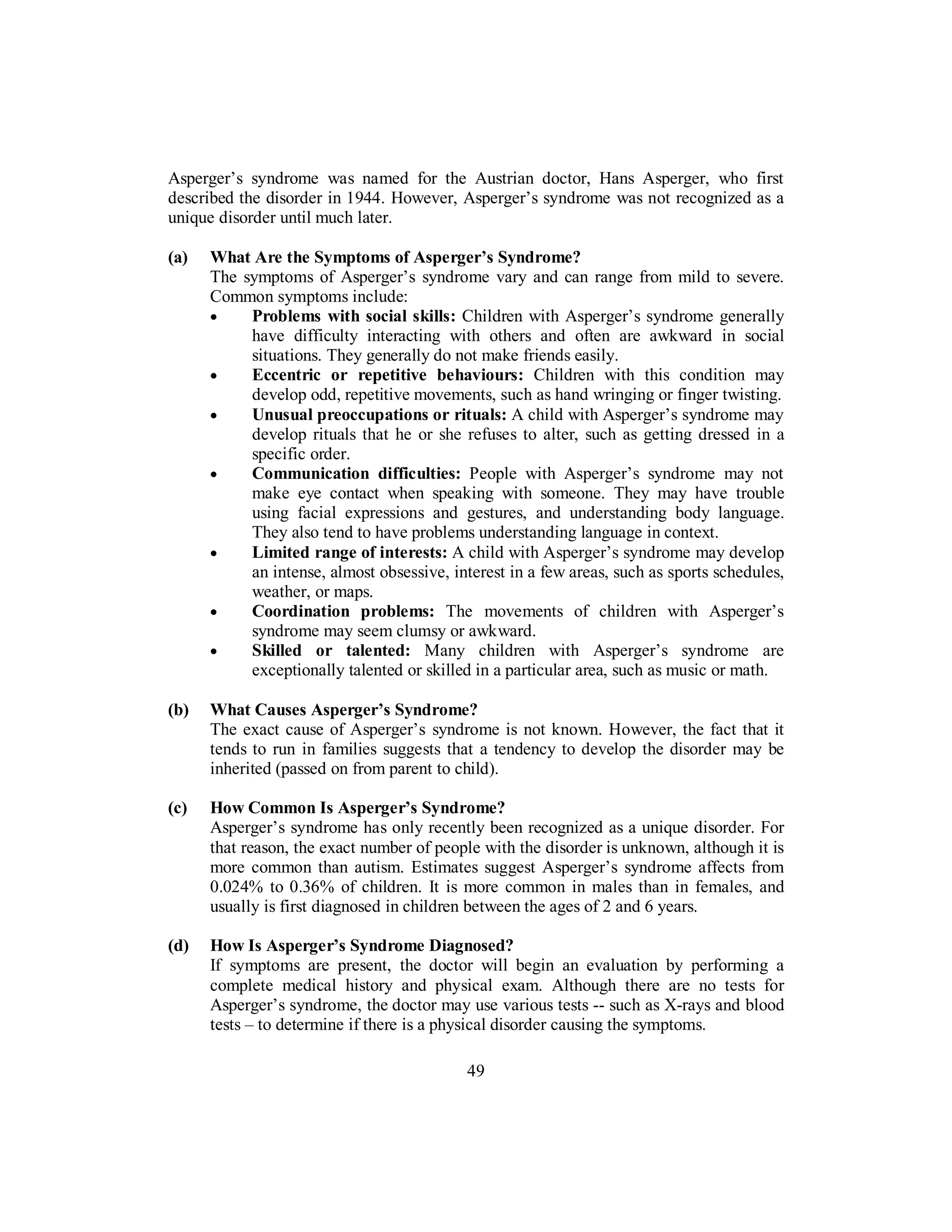 Asperger’s syndrome was named for the Austrian doctor, Hans Asperger, who first
described the disorder in 1944. However, Asperger’s syndrome was not recognized as a
unique disorder until much later.
(a) What Are the Symptoms of Asperger’s Syndrome?
The symptoms of Asperger’s syndrome vary and can range from mild to severe.
Common symptoms include:
• Problems with social skills: Children with Asperger’s syndrome generally
have difficulty interacting with others and often are awkward in social
situations. They generally do not make friends easily.
• Eccentric or repetitive behaviours: Children with this condition may
develop odd, repetitive movements, such as hand wringing or finger twisting.
• Unusual preoccupations or rituals: A child with Asperger’s syndrome may
develop rituals that he or she refuses to alter, such as getting dressed in a
specific order.
• Communication difficulties: People with Asperger’s syndrome may not
make eye contact when speaking with someone. They may have trouble
using facial expressions and gestures, and understanding body language.
They also tend to have problems understanding language in context.
• Limited range of interests: A child with Asperger’s syndrome may develop
an intense, almost obsessive, interest in a few areas, such as sports schedules,
weather, or maps.
• Coordination problems: The movements of children with Asperger’s
syndrome may seem clumsy or awkward.
• Skilled or talented: Many children with Asperger’s syndrome are
exceptionally talented or skilled in a particular area, such as music or math.
(b) What Causes Asperger’s Syndrome?
The exact cause of Asperger’s syndrome is not known. However, the fact that it
tends to run in families suggests that a tendency to develop the disorder may be
inherited (passed on from parent to child).
(c) How Common Is Asperger’s Syndrome?
Asperger’s syndrome has only recently been recognized as a unique disorder. For
that reason, the exact number of people with the disorder is unknown, although it is
more common than autism. Estimates suggest Asperger’s syndrome affects from
0.024% to 0.36% of children. It is more common in males than in females, and
usually is first diagnosed in children between the ages of 2 and 6 years.
(d) How Is Asperger’s Syndrome Diagnosed?
If symptoms are present, the doctor will begin an evaluation by performing a
complete medical history and physical exam. Although there are no tests for
Asperger’s syndrome, the doctor may use various tests -- such as X-rays and blood
tests – to determine if there is a physical disorder causing the symptoms.
49
 