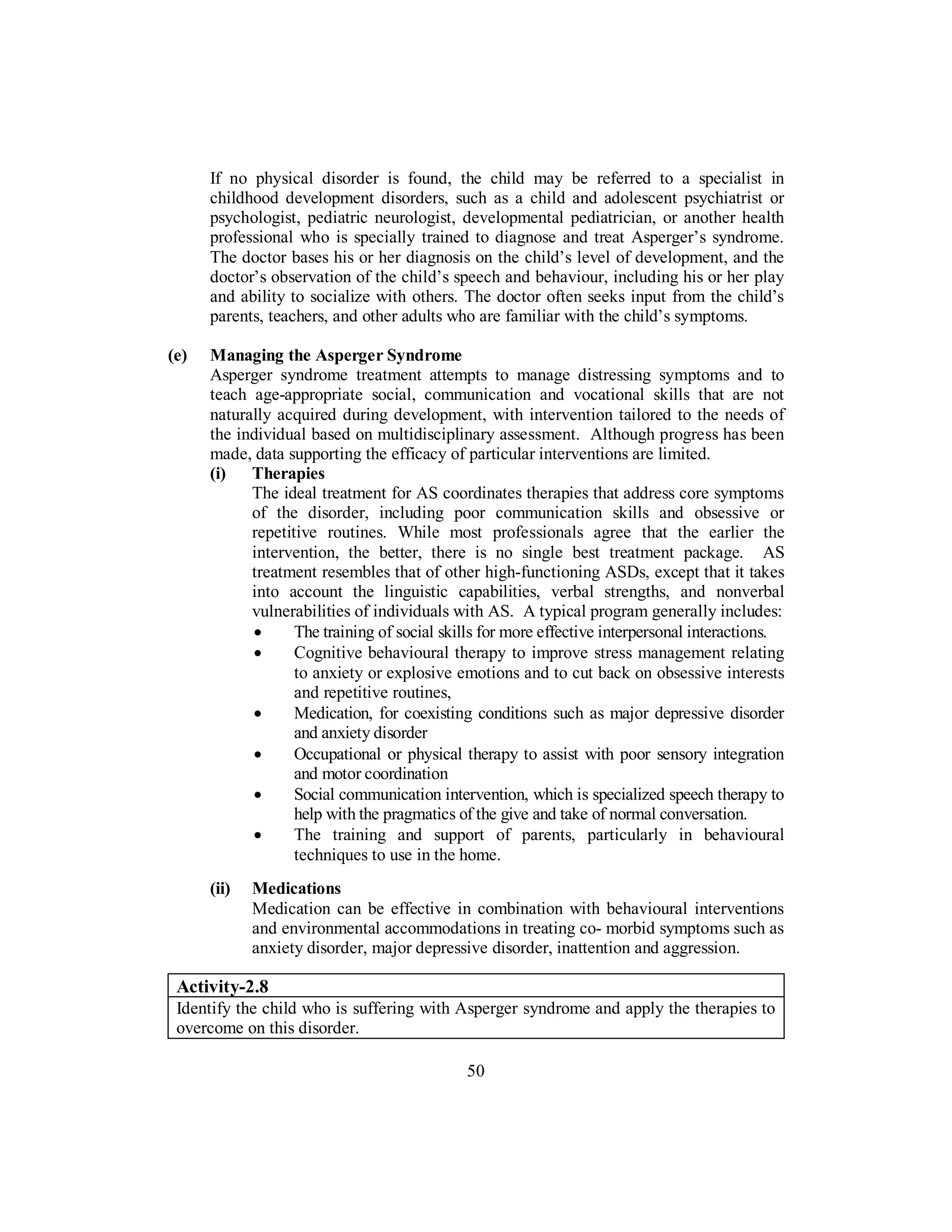 If no physical disorder is found, the child may be referred to a specialist in
childhood development disorders, such as a child and adolescent psychiatrist or
psychologist, pediatric neurologist, developmental pediatrician, or another health
professional who is specially trained to diagnose and treat Asperger’s syndrome.
The doctor bases his or her diagnosis on the child’s level of development, and the
doctor’s observation of the child’s speech and behaviour, including his or her play
and ability to socialize with others. The doctor often seeks input from the child’s
parents, teachers, and other adults who are familiar with the child’s symptoms.
(e) Managing the Asperger Syndrome
Asperger syndrome treatment attempts to manage distressing symptoms and to
teach age-appropriate social, communication and vocational skills that are not
naturally acquired during development, with intervention tailored to the needs of
the individual based on multidisciplinary assessment. Although progress has been
made, data supporting the efficacy of particular interventions are limited.
(i) Therapies
The ideal treatment for AS coordinates therapies that address core symptoms
of the disorder, including poor communication skills and obsessive or
repetitive routines. While most professionals agree that the earlier the
intervention, the better, there is no single best treatment package. AS
treatment resembles that of other high-functioning ASDs, except that it takes
into account the linguistic capabilities, verbal strengths, and nonverbal
vulnerabilities of individuals with AS. A typical program generally includes:
• The training of social skills for more effective interpersonal interactions.
• Cognitive behavioural therapy to improve stress management relating
to anxiety or explosive emotions and to cut back on obsessive interests
and repetitive routines,
• Medication, for coexisting conditions such as major depressive disorder
and anxiety disorder
• Occupational or physical therapy to assist with poor sensory integration
and motor coordination
• Social communication intervention, which is specialized speech therapy to
help with the pragmatics of the give and take of normal conversation.
• The training and support of parents, particularly in behavioural
techniques to use in the home.
(ii) Medications
Medication can be effective in combination with behavioural interventions
and environmental accommodations in treating co- morbid symptoms such as
anxiety disorder, major depressive disorder, inattention and aggression.
Activity-2.8
Identify the child who is suffering with Asperger syndrome and apply the therapies to
overcome on this disorder.
50
 