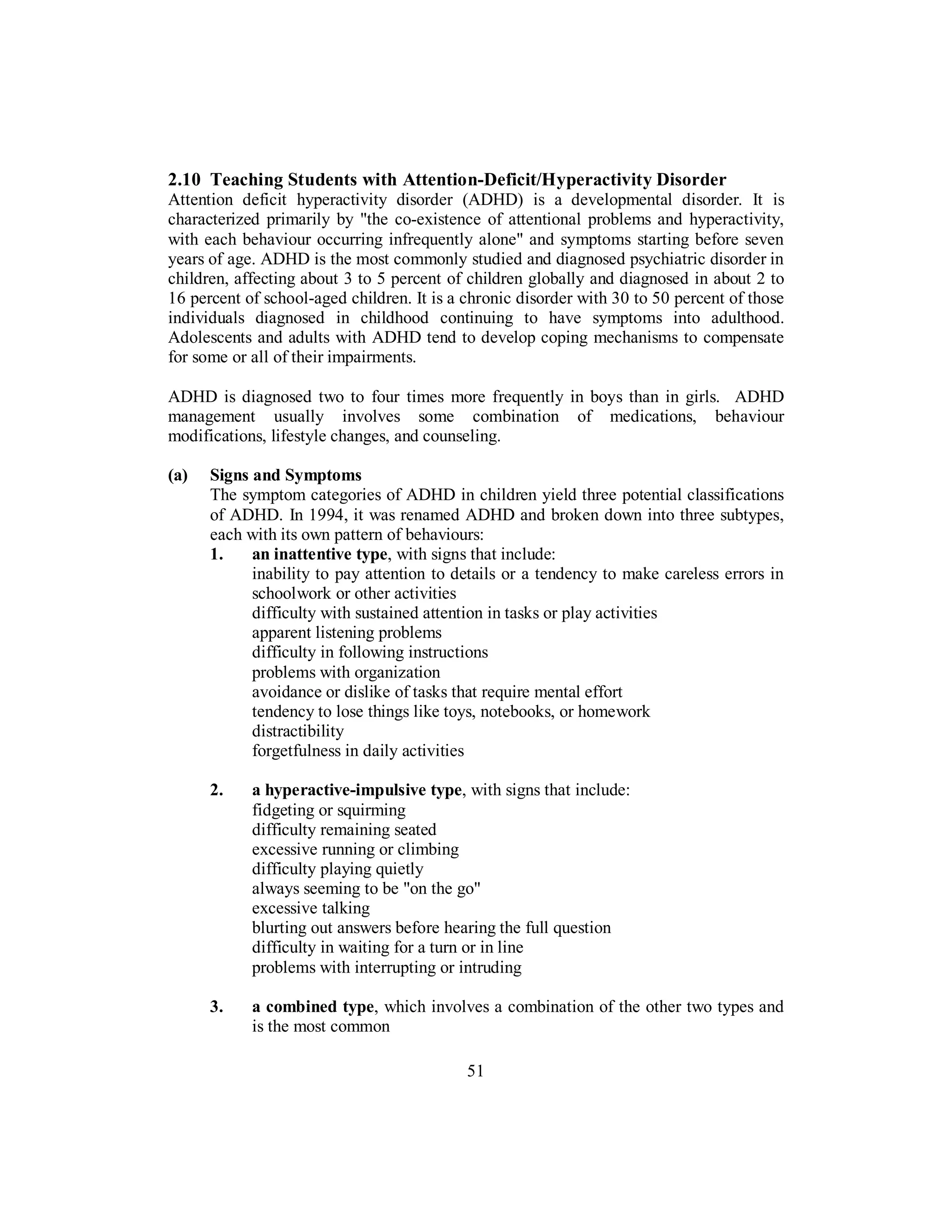 2.10 Teaching Students with Attention-Deficit/Hyperactivity Disorder
Attention deficit hyperactivity disorder (ADHD) is a developmental disorder. It is
characterized primarily by "the co-existence of attentional problems and hyperactivity,
with each behaviour occurring infrequently alone" and symptoms starting before seven
years of age. ADHD is the most commonly studied and diagnosed psychiatric disorder in
children, affecting about 3 to 5 percent of children globally and diagnosed in about 2 to
16 percent of school-aged children. It is a chronic disorder with 30 to 50 percent of those
individuals diagnosed in childhood continuing to have symptoms into adulthood.
Adolescents and adults with ADHD tend to develop coping mechanisms to compensate
for some or all of their impairments.
ADHD is diagnosed two to four times more frequently in boys than in girls. ADHD
management usually involves some combination of medications, behaviour
modifications, lifestyle changes, and counseling.
(a) Signs and Symptoms
The symptom categories of ADHD in children yield three potential classifications
of ADHD. In 1994, it was renamed ADHD and broken down into three subtypes,
each with its own pattern of behaviours:
1. an inattentive type, with signs that include:
inability to pay attention to details or a tendency to make careless errors in
schoolwork or other activities
difficulty with sustained attention in tasks or play activities
apparent listening problems
difficulty in following instructions
problems with organization
avoidance or dislike of tasks that require mental effort
tendency to lose things like toys, notebooks, or homework
distractibility
forgetfulness in daily activities
2. a hyperactive-impulsive type, with signs that include:
fidgeting or squirming
difficulty remaining seated
excessive running or climbing
difficulty playing quietly
always seeming to be "on the go"
excessive talking
blurting out answers before hearing the full question
difficulty in waiting for a turn or in line
problems with interrupting or intruding
3. a combined type, which involves a combination of the other two types and
is the most common
51
 