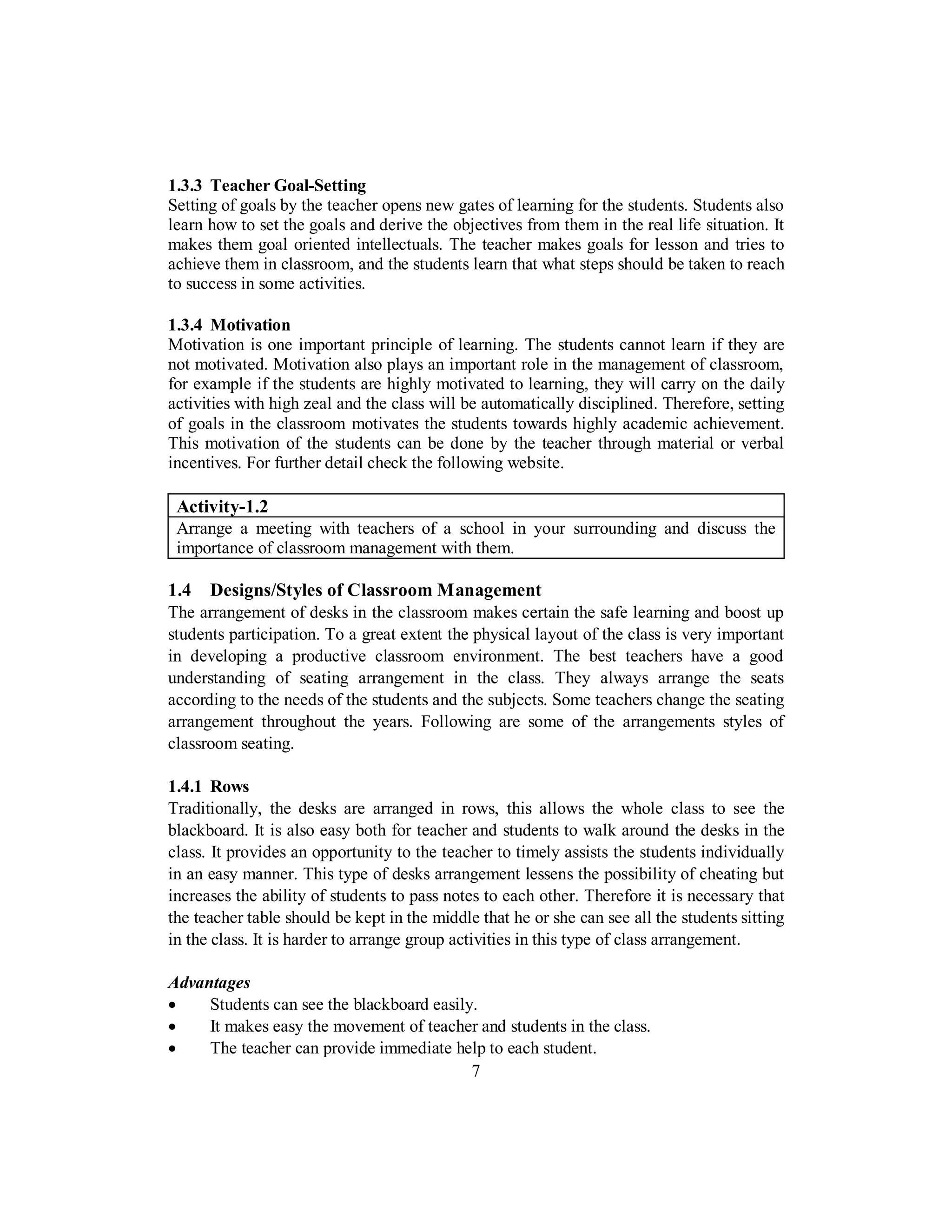 1.3.3 Teacher Goal-Setting
Setting of goals by the teacher opens new gates of learning for the students. Students also
learn how to set the goals and derive the objectives from them in the real life situation. It
makes them goal oriented intellectuals. The teacher makes goals for lesson and tries to
achieve them in classroom, and the students learn that what steps should be taken to reach
to success in some activities.
1.3.4 Motivation
Motivation is one important principle of learning. The students cannot learn if they are
not motivated. Motivation also plays an important role in the management of classroom,
for example if the students are highly motivated to learning, they will carry on the daily
activities with high zeal and the class will be automatically disciplined. Therefore, setting
of goals in the classroom motivates the students towards highly academic achievement.
This motivation of the students can be done by the teacher through material or verbal
incentives. For further detail check the following website.
Activity-1.2
Arrange a meeting with teachers of a school in your surrounding and discuss the
importance of classroom management with them.
1.4 Designs/Styles of Classroom Management
The arrangement of desks in the classroom makes certain the safe learning and boost up
students participation. To a great extent the physical layout of the class is very important
in developing a productive classroom environment. The best teachers have a good
understanding of seating arrangement in the class. They always arrange the seats
according to the needs of the students and the subjects. Some teachers change the seating
arrangement throughout the years. Following are some of the arrangements styles of
classroom seating.
1.4.1 Rows
Traditionally, the desks are arranged in rows, this allows the whole class to see the
blackboard. It is also easy both for teacher and students to walk around the desks in the
class. It provides an opportunity to the teacher to timely assists the students individually
in an easy manner. This type of desks arrangement lessens the possibility of cheating but
increases the ability of students to pass notes to each other. Therefore it is necessary that
the teacher table should be kept in the middle that he or she can see all the students sitting
in the class. It is harder to arrange group activities in this type of class arrangement.
Advantages
• Students can see the blackboard easily.
• It makes easy the movement of teacher and students in the class.
• The teacher can provide immediate help to each student.
7
 