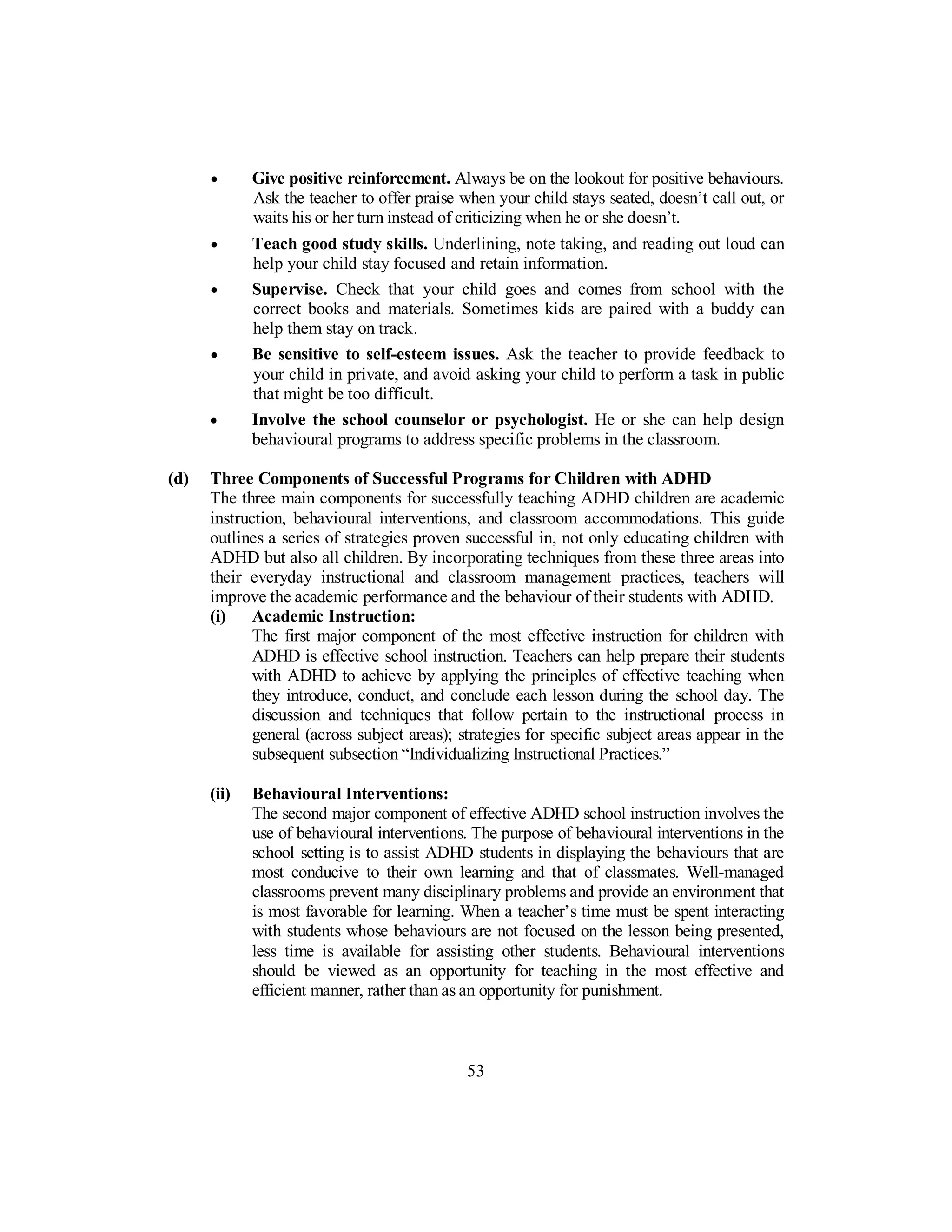 • Give positive reinforcement. Always be on the lookout for positive behaviours.
Ask the teacher to offer praise when your child stays seated, doesn’t call out, or
waits his or her turn instead of criticizing when he or she doesn’t.
• Teach good study skills. Underlining, note taking, and reading out loud can
help your child stay focused and retain information.
• Supervise. Check that your child goes and comes from school with the
correct books and materials. Sometimes kids are paired with a buddy can
help them stay on track.
• Be sensitive to self-esteem issues. Ask the teacher to provide feedback to
your child in private, and avoid asking your child to perform a task in public
that might be too difficult.
• Involve the school counselor or psychologist. He or she can help design
behavioural programs to address specific problems in the classroom.
(d) Three Components of Successful Programs for Children with ADHD
The three main components for successfully teaching ADHD children are academic
instruction, behavioural interventions, and classroom accommodations. This guide
outlines a series of strategies proven successful in, not only educating children with
ADHD but also all children. By incorporating techniques from these three areas into
their everyday instructional and classroom management practices, teachers will
improve the academic performance and the behaviour of their students with ADHD.
(i) Academic Instruction:
The first major component of the most effective instruction for children with
ADHD is effective school instruction. Teachers can help prepare their students
with ADHD to achieve by applying the principles of effective teaching when
they introduce, conduct, and conclude each lesson during the school day. The
discussion and techniques that follow pertain to the instructional process in
general (across subject areas); strategies for specific subject areas appear in the
subsequent subsection “Individualizing Instructional Practices.”
(ii) Behavioural Interventions:
The second major component of effective ADHD school instruction involves the
use of behavioural interventions. The purpose of behavioural interventions in the
school setting is to assist ADHD students in displaying the behaviours that are
most conducive to their own learning and that of classmates. Well-managed
classrooms prevent many disciplinary problems and provide an environment that
is most favorable for learning. When a teacher’s time must be spent interacting
with students whose behaviours are not focused on the lesson being presented,
less time is available for assisting other students. Behavioural interventions
should be viewed as an opportunity for teaching in the most effective and
efficient manner, rather than as an opportunity for punishment.
53
 