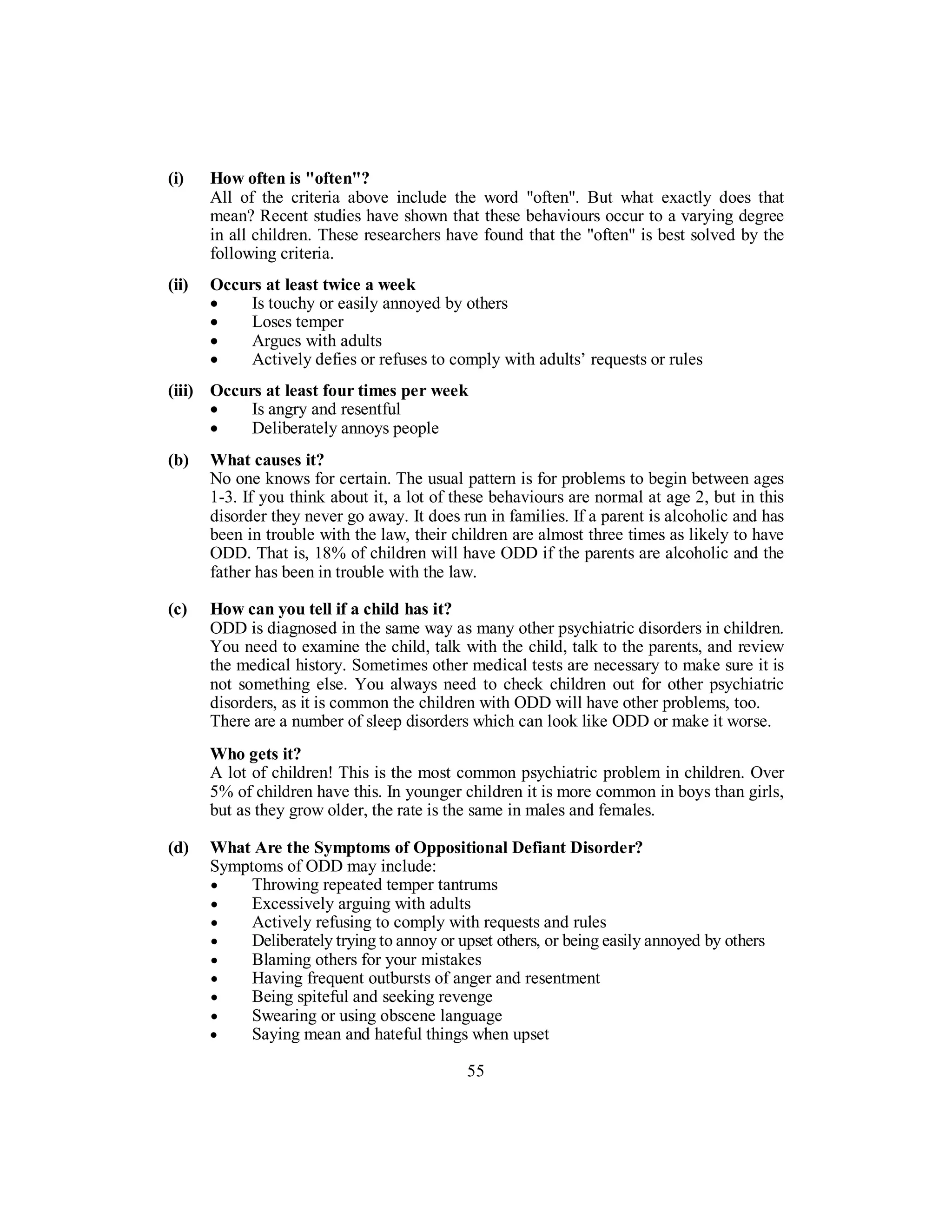 (i) How often is "often"?
All of the criteria above include the word "often". But what exactly does that
mean? Recent studies have shown that these behaviours occur to a varying degree
in all children. These researchers have found that the "often" is best solved by the
following criteria.
(ii) Occurs at least twice a week
• Is touchy or easily annoyed by others
• Loses temper
• Argues with adults
• Actively defies or refuses to comply with adults’ requests or rules
(iii) Occurs at least four times per week
• Is angry and resentful
• Deliberately annoys people
(b) What causes it?
No one knows for certain. The usual pattern is for problems to begin between ages
1-3. If you think about it, a lot of these behaviours are normal at age 2, but in this
disorder they never go away. It does run in families. If a parent is alcoholic and has
been in trouble with the law, their children are almost three times as likely to have
ODD. That is, 18% of children will have ODD if the parents are alcoholic and the
father has been in trouble with the law.
(c) How can you tell if a child has it?
ODD is diagnosed in the same way as many other psychiatric disorders in children.
You need to examine the child, talk with the child, talk to the parents, and review
the medical history. Sometimes other medical tests are necessary to make sure it is
not something else. You always need to check children out for other psychiatric
disorders, as it is common the children with ODD will have other problems, too.
There are a number of sleep disorders which can look like ODD or make it worse.
Who gets it?
A lot of children! This is the most common psychiatric problem in children. Over
5% of children have this. In younger children it is more common in boys than girls,
but as they grow older, the rate is the same in males and females.
(d) What Are the Symptoms of Oppositional Defiant Disorder?
Symptoms of ODD may include:
• Throwing repeated temper tantrums
• Excessively arguing with adults
• Actively refusing to comply with requests and rules
• Deliberately trying to annoy or upset others, or being easily annoyed by others
• Blaming others for your mistakes
• Having frequent outbursts of anger and resentment
• Being spiteful and seeking revenge
• Swearing or using obscene language
• Saying mean and hateful things when upset
55
 