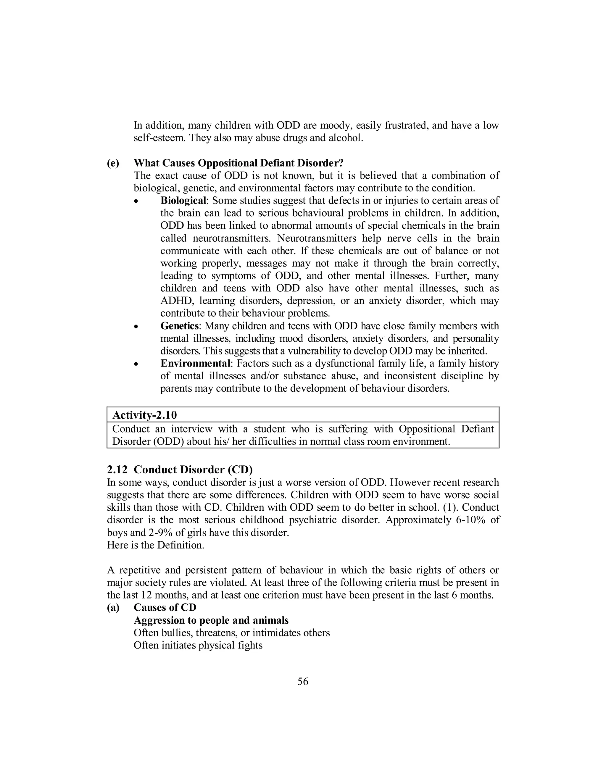 In addition, many children with ODD are moody, easily frustrated, and have a low
self-esteem. They also may abuse drugs and alcohol.
(e) What Causes Oppositional Defiant Disorder?
The exact cause of ODD is not known, but it is believed that a combination of
biological, genetic, and environmental factors may contribute to the condition.
• Biological: Some studies suggest that defects in or injuries to certain areas of
the brain can lead to serious behavioural problems in children. In addition,
ODD has been linked to abnormal amounts of special chemicals in the brain
called neurotransmitters. Neurotransmitters help nerve cells in the brain
communicate with each other. If these chemicals are out of balance or not
working properly, messages may not make it through the brain correctly,
leading to symptoms of ODD, and other mental illnesses. Further, many
children and teens with ODD also have other mental illnesses, such as
ADHD, learning disorders, depression, or an anxiety disorder, which may
contribute to their behaviour problems.
• Genetics: Many children and teens with ODD have close family members with
mental illnesses, including mood disorders, anxiety disorders, and personality
disorders. This suggests that a vulnerability to develop ODD may be inherited.
• Environmental: Factors such as a dysfunctional family life, a family history
of mental illnesses and/or substance abuse, and inconsistent discipline by
parents may contribute to the development of behaviour disorders.
Activity-2.10
Conduct an interview with a student who is suffering with Oppositional Defiant
Disorder (ODD) about his/ her difficulties in normal class room environment.
2.12 Conduct Disorder (CD)
In some ways, conduct disorder is just a worse version of ODD. However recent research
suggests that there are some differences. Children with ODD seem to have worse social
skills than those with CD. Children with ODD seem to do better in school. (1). Conduct
disorder is the most serious childhood psychiatric disorder. Approximately 6-10% of
boys and 2-9% of girls have this disorder.
Here is the Definition.
A repetitive and persistent pattern of behaviour in which the basic rights of others or
major society rules are violated. At least three of the following criteria must be present in
the last 12 months, and at least one criterion must have been present in the last 6 months.
(a) Causes of CD
Aggression to people and animals
Often bullies, threatens, or intimidates others
Often initiates physical fights
56
 