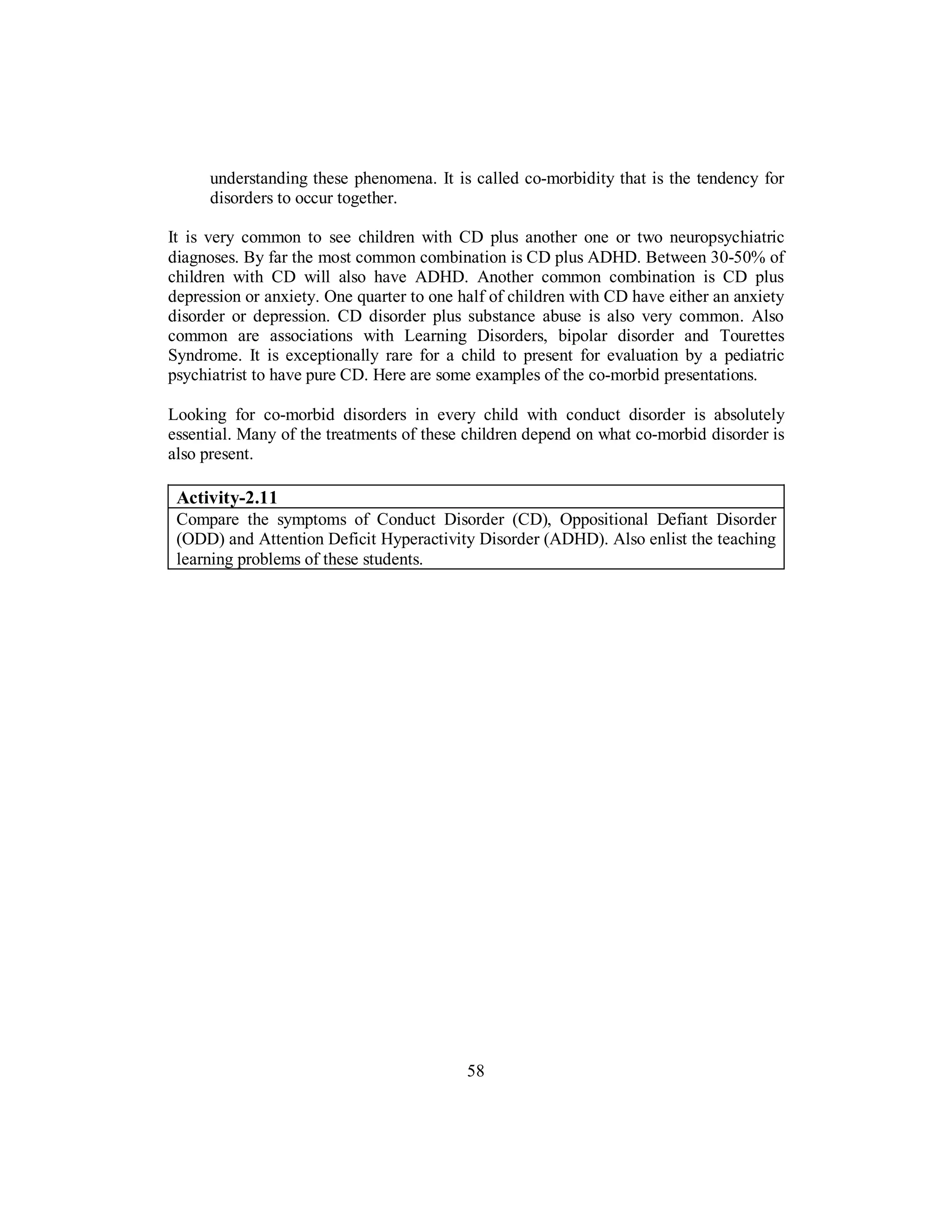 understanding these phenomena. It is called co-morbidity that is the tendency for
disorders to occur together.
It is very common to see children with CD plus another one or two neuropsychiatric
diagnoses. By far the most common combination is CD plus ADHD. Between 30-50% of
children with CD will also have ADHD. Another common combination is CD plus
depression or anxiety. One quarter to one half of children with CD have either an anxiety
disorder or depression. CD disorder plus substance abuse is also very common. Also
common are associations with Learning Disorders, bipolar disorder and Tourettes
Syndrome. It is exceptionally rare for a child to present for evaluation by a pediatric
psychiatrist to have pure CD. Here are some examples of the co-morbid presentations.
Looking for co-morbid disorders in every child with conduct disorder is absolutely
essential. Many of the treatments of these children depend on what co-morbid disorder is
also present.
Activity-2.11
Compare the symptoms of Conduct Disorder (CD), Oppositional Defiant Disorder
(ODD) and Attention Deficit Hyperactivity Disorder (ADHD). Also enlist the teaching
learning problems of these students.
58
 